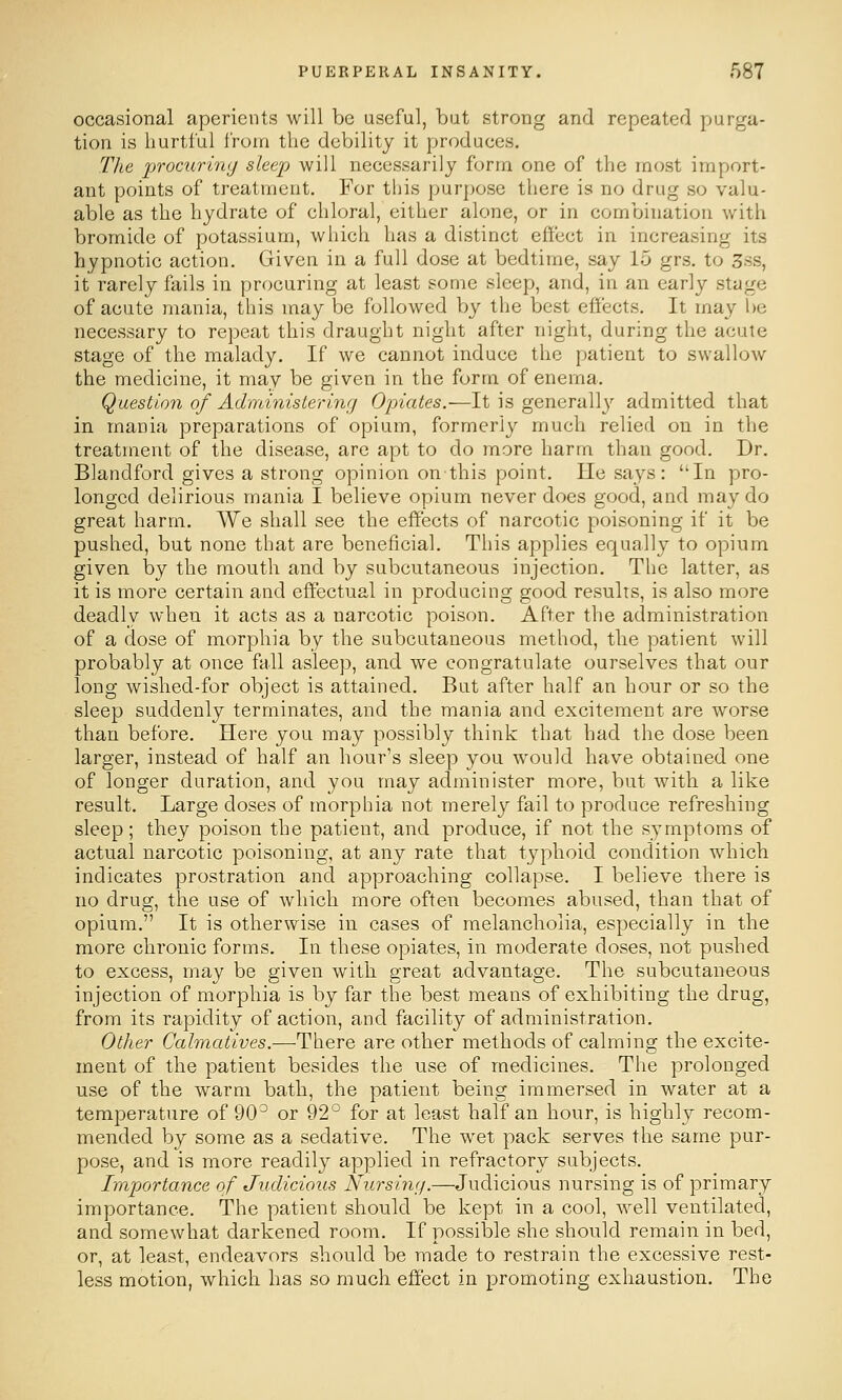 occasional aperients will be useful, but strong and repeated purga- tion is hurtful from the debility it produces. Tlie j)TOcurin<j sleep will necessarily form one of the most import- ant points of treatment. For this purpose there is no drug so valu- able as the hydrate of chloral, either alone, or in combination with bromide of potassium, which has a distinct effect in increasing its hypnotic action. Given in a full dose at bedtime, say 15 grs. to 3ss, it rarely fails in procuring at least some sleep, and, in an early stage of acute mania, this may be followed by the best eff'ects. It may l)e necessary to repeat this draught night after night, during the acute stage of the malady. If we cannot induce the patient to swallow the medicine, it may be given in the form of enema. Question of AdiidnisLeriw] Opiates.—It is generall}' admitted that in mania preparations of opium, formerly much relied on in the treatment of the disease, are apt to do more harm than good. Dr. Blandford gives a strong opinion onthis point. He says: In pro- longed delirious mania I believe opium never does good, and may do great harm. AVe shall see the effects of narcotic poisoning if it be pushed, but none that are beneficial. This applies equally to opium given by the mouth and by subcutaneous injection. The latter, as it is more certain and effectual in producing good results, is also more deadly when it acts as a narcotic poison. After the administration of a dose of morphia by the subcutaneous method, the patient will probably at once fall asleep, and we congratulate ourselves that our long wished-for object is attained. But after half an hour or so the sleep suddenly terminates, and the mania and excitement are worse than before. Here you may possibly think that had the dose been larger, instead of half an hour's sleep you would have obtained one of longer duration, and you may administer more, but with a like result. Large doses of morphia not merely fail to produce refreshing sleep; they poison the patient, and produce, if not the symptoms of actual narcotic poisoning, at any rate that typhoid condition which indicates prostration and approaching collapse. I believe there is no drug, the use of which more often becomes abused, than that of opium. It is otherwise in cases of melancholia, especially in the more chronic forms. In these opiates, in moderate doses, not pushed to excess, may be given with great advantage. The subcutaneous injection of morphia is by far the best means of exhibiting the drug, from its rapidity of action, and facility of administration. Other Calmcdives.—There are other methods of calming the excite- ment of the patient besides the use of medicines. The prolonged use of the warm bath, the patient being immersed in water at a temperature of 90^ or 92° for at least half an hour, is highly recom- mended by some as a sedative. The wet pack serves the same pur- pose, and is more readily applied in refractory subjects. Importance of Judicious Nursing.—Judicious nursing is of primary importance. The patient should be kept in a cool, well ventilated, and somewhat darkened room. If possible she should remain in bed, or, at least, endeavors should be made to restrain the excessive rest- less motion, which has so much effect in promoting exhaustion. The