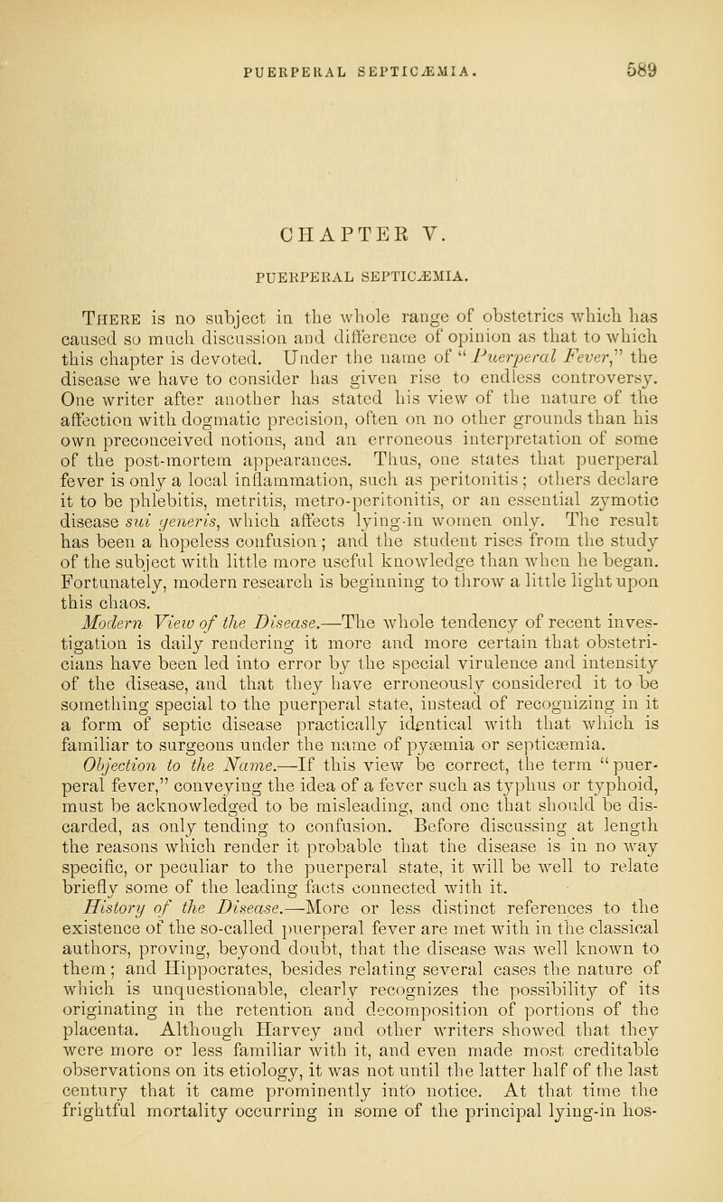 CHAPTEE V. PUERPERAL SEPTICEMIA. There is no subject in the whole range of obstetrics which has caused so much discussion and dift'erence of opinion as that to which this chapter is devoted. Under the name of  Puerperal Fever^''' the disease we have to consider has given rise to endless controversy. One writer after another has stated his view of the nature of the affection with dogmatic precision, often on no other grounds than his own preconceived notions, and an erroneous interpretation of some of the post-mortem appearances. Thus, one states that puerperal fever is onl}^ a local inflammation, such as peritonitis ; otliers declare it to be phlebitis, metritis, metro-peritonitis, or an essential zymotic disease sui generis^ which affects lying-in women only. The result has been a hopeless confusion; and the student rises from the stndy of the subject with little more useful knowledge than when he began. Fortunately, modern research is beginning to throw a little light upon this chaos. Modern View of the Disease.—The Avhole tendency of recent inves- tigation is daily rendering it more and more certain that obstetri- cians have been led into error by the special virulence and intensity of the disease, and that they have erroneously considered it to be something special to the puerperal state, instead of recognizing in it a form of septic disease practically identical with that which is familiar to surgeons under the name of pyjemia or septicaemia. Ohjection to the Name.—If this view be correct, the term  puer- peral fever, conveying the idea of a fever such as typhus or typhoid, must be acknowledged to be misleading, and one that should be dis- carded, as only tending to confusion. Before discussing at length the reasons which render it probable that the disease is in no way specific, or peculiar to the puerperal state, it will be w^ell to relate brieflv some of the leadinaj facts connected with it. History of the Disease.—-More or less distinct references to the existence of the so-called puerperal fever are met with in the classical authors, proving, beyond doubt, that the disease was well known to them; and Hippocrates, besides relating several cases the nature of which is unquestionable, clearly recognizes the possibility of its originating in the retention and decomposition of portions of the placenta. Although Harvey and other writers showed that they were more or less familiar with it, and even made most creditable observations on its etiology, it was not until the latter half of the last century that it came prominently info notice. At that time the frightful mortality occurring in some of the principal lying-in hos-