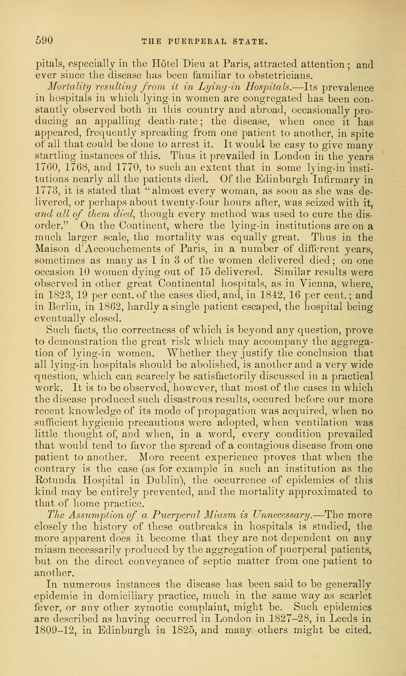 pitals, especiallj in the Hotel Dieu at Paris, attracted attention ; and ever since the disease has been familiar to obstetricians. Mortality resulting from it in Lyin<j-in Hospitals.—Its prevalence in hospitals in vi^hich lying-in women are congregated has been con- stantly observed both in this country and abroad, occasionally pro- ducing an appalling death-rate; the disease, when once it has appeared, frequently spreading from one patient to another, in spite of all that could be done to arrest it. It would be easy to give many startling instances of this. Thus it prevailed in London in the years 1760, 1768, and 1770, to such an extent that in some lying-in insti- tutions nearly all the patients died. Of the Edinburgh Infirmary in 1773, it is stated that almost every woman, as soon as she was de- livered, or perhaps about twenty-four hours after, was seized with it, and all of them died^ though every method was used to cure the dis- order. On the Continent, where the lying-in institutions are on a much larger scale, the mortality was equally great. Thus in the Maison d'Accouchements of Paris, in a number of different years, sometimes as many as 1 in 3 of the women delivered died; on one occasion 10 women dying out of 15 delivered. Similar results were observed in other great Continental hospitals, as in Vienna, vv'here, in 1823, 19 per cent, of the cases died, and, in 1812, 16 per cent.; and in Berlin, in 1862, hardly a single patient escaped, the hospital being eventually closed. Such facts, the correctness of which is beyond any question, prove to demonstration the great risk which may accompany the aggrega- tion of lying-in women. Whether they justify the conclusion that all lying-in hospitals should be abolished, is another and a very wide question, which can scarcely be satisfactorily discussed in a practical work. It is to be observed, however, that most of the cases in which the disease produced such disastrous results, occured before our more recent knowledge of its mode of propagation was acquired, when no sufficient hygienic precautions were adopted, when ventilation was little thought of, and when, in a word, every condition prevailed that would tend to favor the spread of a contagious disease from one patient to another. More recent experience proves that when the contrary is the case (as for example in such an institution as the Eotunda Hospital in Dublin), the occurrence of epidemics of this kind may be entirely prevented, and the mortality approximated to that of home practice. The Assumption of a Puerperal Miasm is Unnecessary.—The more closely the history of these outbreaks in hospitals is studied, the more apparent does it become that they are not dependent on any miasm necessarily produced by the aggregation of puerperal patients, but on the direct conveyance of septic matter from one patient to another. In numerous instances the disease has been said to be generally epidemic in domiciliary practice, much in the same way as scarlet fever, or any other z^anotic complaint, might be. Such epidemics are described as having occurred in London in 1827—28, in Leeds in 1809-12, in Edinburgh in 1825, and many others might be cited.