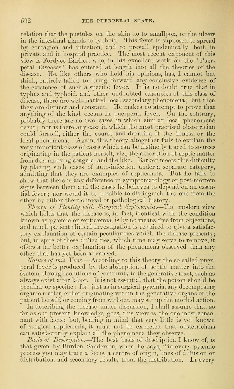 relation that the pustules on the skin do to smallpox, or the ulcers in the intestinal glands to typhoid. This fever is supposed to spread by contagion and infection, and to prevail epidemically, both in private and in hospital practice. The most recent exponent of this view is Fordyce Barker, who, in his excellent work on the  Puer- peral Diseases, has entered at length into all the theories of the disease. He, like others who hold his opinions, has, I cannot but think, entirely failed to bring forward any conclusive evidence of the existence of such a specific fever. It is no doubt true that in typhus and typhoid, and other undoubted examples of this class of disease, there are well-marked local secondary phenomena; but then they are distinct and constant. He makes no attempt to prove that anything of the kind occurs in puerperal fever. On the contrarj^, probably there are no two cases in which similar local phenomena occur ; nor is there any case in which the most practised obstetrician could foretell, either the course and duration of the illness, or the local phenomena. Again, this theory altogether fails to explain the very important class of cases which can be distinctly traced to sources originating in the patient herself, viz., the absorption of septic matter from decomposing coagula, and the like. Barker meets this difLiculty by placing such cases of auto-infection under a separate category, admitting that they are examples of septiccemia. But he fails to show that there is any difference in symptomatology or post-mortem signs between them and the cases he believes to depend on an essen- tial fever; nor would it be possible to distinguish the one from the other by either their clinical or pathological history. Theory of Identity with Surgical Se-pticEemia.—The modern view which holds that the disease is, in fact, identical with the condition known as pyaemia or septicaemia, is by no means free from objections, and much patient clinical investigation is required to give a satisfac- tory explanation of certain peculiarities which the disease presents; but, in spite of these difficulties, which time may servo to remove, it offers a far better explanation of the phenomena observed than any other that has yet been advanced. Nature of this View.—According to this theory the so-called puer- peral fever is produced by the absorption of septic matter into the system, through solutions of continuity in the generative tract, such as always exist after labor. It is not essential that the poison should be peculiar or specific; for, just as in surgical pyoamia, any decomposing organic matter, either originating within the generative organs of the patient herself, or coming from without, may set up the morbid action. In describing the disease under discussion, I shall assume that, so far as our present knowledge goes, this view is the one most conso- nant with facts; but, bearing in mind that very little is yet known of surgical septic£emia, it must not be expected that obstetricians can satisfactorily explain all the phenomena they observe. Basis of Description.—The best basis of description I know of, is that given by Burdon Sanderson, when he says, in every pyasmic process you may trace a focus, a centre of origin, lines of diffusion or distribution, and secondary results from the distribution. In every