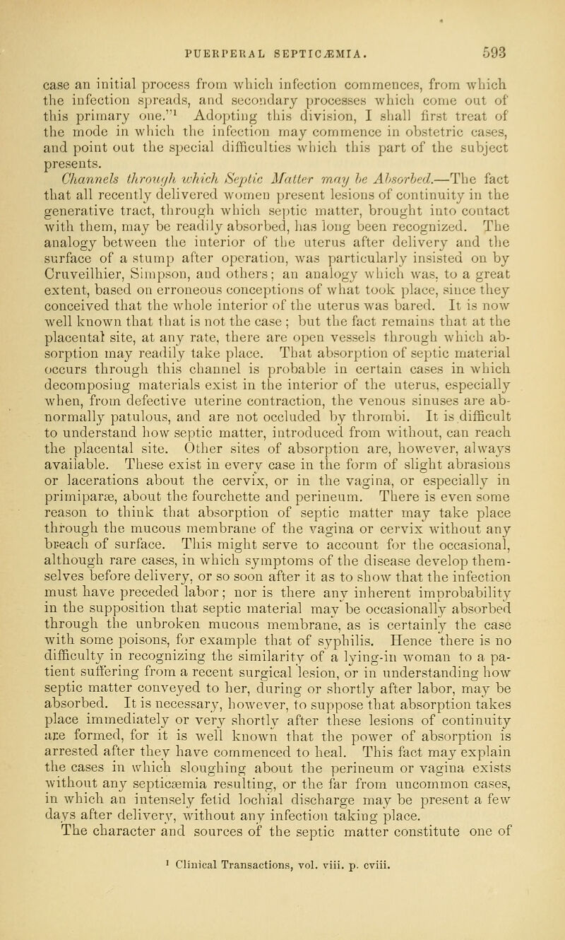 case an initial process from wbicli infection commences, from which the infection spreads, and secondary processes which come out of this primary one.* Adopting this division, I shall first treat of the mode in which the infection may commence in obstetric cases, and point out the sj^ecial difficulties which this part of the subject presents. Channels through which Septic Matter may he Absorbed.—The fact that all recently delivered women present lesions of continuity in the generative tract, through whicli septic matter, brought into contact with them, may be readily absorbed, has long been recognized. The analogy between the interior of the uterus after delivery and the surface of a stump after operation, was particularly insisted on by Cruveilhier, Simpson, and others; an analogy which was, to a great extent, based on erroneous conceptions of what took place, since they conceived that the whole interior of the uterus was bared. It is now well known that that is not the case ; but the fact remains that at the placental site, at any rate, there are open vessels through which ab- sorption may readily take place. That absorption of septic material occurs through this channel is probable in certain cases in which decomposing materials exist in the interior of the uterus, especially when, from defective uterine contraction, the venous sinuses are ab- normally patulous, and are not occluded by thrombi. It is difficult to understand how septic matter, introduced from without, can reach the placental site. Other sites of absorption are, however, always available. These exist in every case in the form of slight abrasions or lacerations about the cervix, or in the vagina, or especially in primiparse, about the fourchette and perineum. There is even some reason to think that absorption of septic matter may take place through the mucous membrane of the vagina or cervix without any breach of surface. This might serve to account for the occasional, although rare cases, in which symptoms of the disease develop them- selves before delivery, or so soon after it as to show that the infection must have preceded labor; nor is there any inherent improbability in the supposition that septic material mav be occasionally absorbed through the unbroken mucous membrane, as is certainly the case with some poisons, for example that of syphilis. Hence there is no difficulty in recognizing the similarity of a lying-in woman to a pa- tient suffering from a recent surgical lesion, or in understanding how septic matter conveyed to her, during or shortly after labor, may be absorbed. It is necessary, however, to suppose that absorption takes place immediately or very shorth^ after these lesions of continuity are formed, for it is well known that the power of absorption is arrested after they have commenced to heal. This fact may explain the cases in which sloughing about the perineum or vagina exists without any septiceemia resulting, or the far from uncommon cases, in which an intensely fetid lochial discharge may be present a few days after delivery, without any infection taking place. The character and sources of the septic matter constitute one of ' Clinical Transactions, vol. viii. p. cviii.