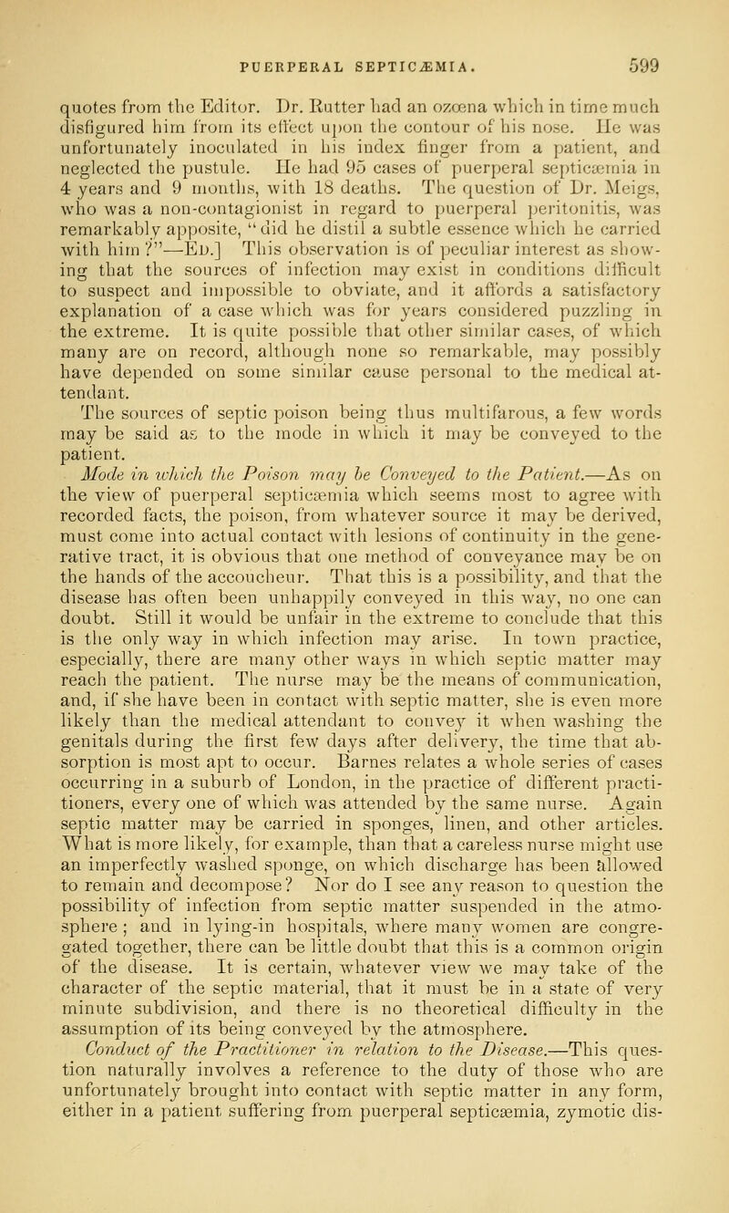 quotes from the Editor, Dr. Rutter had an ozoena which in time much disfigured him from its effect upon the contour of his nose. Ue was unfortunately inoculated in his index finger from a patient, and neglected the pustule. He had 95 cases of puerperal se[)tica;mia in 4 years and 9 months, with 18 deaths. The question of Dr. Meigs, who was a non-ct)ntagionist in regard to puerperal peritonitis, Avas remarkably apposite, did he distil a subtle essence which he carried with him ?—Ed.] This observation is of peculiar interest as show- ing that the sources of infection may exist in conditions difficult to suspect and impossible to obviate, and it affords a satisfactory explanation of a case which was for years considered puzzling in the extreme. It is quite possible that other similar cases, of which many are on record, although none so remarkable, may possibly have depended on some similar cause personal to the medical at- tendant. The sources of septic poison being thus multifarons, a few words may be said as to the mode in which it may be conveyed to the patient. Mode in wliich the Poison may he Conveyed to the Patient.—As on the view of puerperal septicaemia which seems most to agree with recorded facts, the poison, from whatever source it may be derived, must come into actual contact with lesions of continuity in the gene- rative tract, it is obvious that one method of conveyance may be on the hands of the accoucheur. That this is a possibility, and that the disease has often been unhappily conveyed in this way, no one can doubt. Still it would be unfair in the extreme to conclude that this is the only way in which infection may arise. In town practice, especially, there are many other ways in which septic matter may reach the patient. The nurse may be the means of communication, and, if she have been in contact with septic matter, she is even more likely than the medical attendant to conve}^ it when Avashing the genitals during the first few days after delivery, the time that ab- sorption is most apt to occur. Barnes relates a whole series of cases occurring in a suburb of London, in the practice of different practi- tioners, every one of which was attended by the same nurse. Again septic matter may be carried in sponges, linen, and other articles. What is more likely, for example, than that a careless nnrse might use an imperfectly washed sponge, on which discharge has been allowed to remain and decompose? Nor do I see any reason to question the possibility of infection from septic matter suspended in the atmo- sphere ; and in lying-in hospitals, where many women are congre- gated together, there can be little doubt that this is a common origin of the disease. It is certain, whatever view we may take of the character of the septic material, that it must be in a state of very minute subdivision, and there is no theoretical difficulty in the assumption of its being conveyed by the atmosphere. Conduct of the Practitioner in relation to the Disease.—This ques- tion naturally involves a reference to the duty of those who are unfortunately brought into contact with septic matter in any form, either in a patient suffering from puerperal septicaemia, zymotic dis-