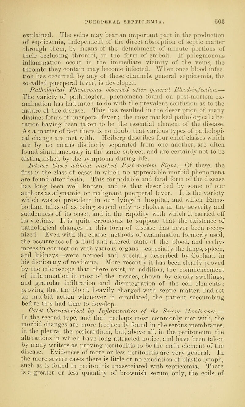 explained. The veins may bear an important part in the production of septicaemia, independent of the direct absorption of septic matter through them, by means of the detachment of minute portions of their occluding thrombi, in the form of emboli. If phlegmonous inflammation occur in the immediate vicinity of the veins, the thrombi they contain may become infected. When once blood infec- tion has occurred, by any of these channels, general septicaemia, the so-called puerperal fever, is developed. Patholoyicai Phenomena observed after general Blood-infection.—- The variety of pathological phenomena found on post-mortem ex- amination has had much to do with the prevalent confusion as to the nature of the disease. This has resulted in the description of many distinct forms of puerperal fever ; the most marked pathological alte- ration having been taken to be the essential element of the disease. As a matter of fact there is no doubt that various types of pathologi- cal change are met with. Heiberg describes four chief classes which, are by no means distinctly separated from one another, are often found simultaneously in the same subject, and are certainly not to be distinguished by the symptoms during life. Intense Gases luithout marked Post-mortem Signs.—Of these, the first is the class of cases in which no appreciable morbid phenomena are found after death. This formidable and fatal form of the disease has long been well known, and is that described bv some of our authors as adynamic, or malignant puerperal fever. It is the variety which was so prevalent in our lying-in hospital, and which Eams- botham talks of as being second only to cholera in the severity and suddenness of its onset, and in the rapidity with which it carried oif its victims. It is quite erroneous to suppose that the existence of pathological changes in this form of disease has never been recog- nized. Even with the coarse methods of examination formerly used, the occurrence of a fluid and altered state of the blood, and ecchy- moses in connection with various organs—-especially the lungs, spleen, and kidneys—were noticed and specially described by Copland in his dictionary of medicine. More recently it has been clearly proved by the microscope that there exist, in addition, the commencement of inflammation in most of the tissues, shown bv cloudy swellings, and granular infiltration and disintegration of the cell element's ; proving that the blood, heavily charged with septic matter, had set up morbid action whenever it circulated, the patient succumbing before this had time to develop. Gases Gharacterized hj Inflammation of the Serous Memhranes.— In the second type, and that perhaps most commonly met with, the morbid changes are more frequently found in the serous membranes, in the pleura, the pericardium, but, above all, in the peritoneum, the alterations in which have long attracted notice, and have been taken by many writers as proving peritonitis to be the main element of the disease. Evidences of more or less peritonitis are very general. In the more severe cases there is little or no exudation of plastic lymph, such as is found in peritonitis unassociated with septicemia. There is a greater or less quantity of brownish serum only, the coils of