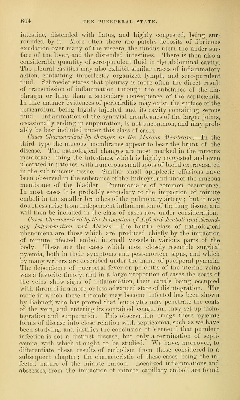 intestine, distended with flatns, and higlily congested, being sur- rounded by it. More often there are patchy deposits of fibrinous exudation over many of the viscera, the fundus uteri, the under sur- face of the liver, and the distended intestines. There is then also a considerable quantity of sero-purulent fluid in the abdominal cavity. The pleural cavities may also exhibit similar traces of inflammatory action, containing imperfectly organized lymph, and sero-purulent fluid. Schroeder states that pleurisy is more often the direct result of transmission of inflammation through the substance of the dia- phragm or lung, than a secondary consequence of the septicaimia. In like manner evidences of pericarditis may exist, the surface of the pericardium being highly injected, and its cavity containing serous fluid. Inflammation of the synovial membranes of the larger joints, occasionally ending in suppuration, is not uncommon, and may prob- ably be best included under this class of cases. Cases Characterized by changes in the Mucous Membrane.—In the third type the mucous membranes appear to bear the brunt of the disease. The pathological changes are most marked in the mucous membrane lining the intestines, which is highly congested and even ulcerated in patches, with numerous small spots of blood extravasated in the sub-mucous tissue. Similar small apoplectic effusions have been observed in the substance of the kidneys, and under the mucous membrane of the bladder. Pneumonia is of common occurrence. In most cases it is probably secondary to the impaction of minute emboli in the smaller branches of the pulmonary artery ; but it may doubtless arise from independent inflammation of the lung tissue, and will then be included in tlie class of cases now under consideration. Cases Characterized by the Imixiction of Infected Emboli and Second- ary Inflammation and Abscess.—The fourth class of pathological phenomena are those which are produced chiefly by the impaction of minute infected emboli in small vessels in various parts of the body. These are the cases which most closely resemble surgical pyaemia, both in their symptoms and post-mortem signs, and which by many writers are described under the name of puerperal pycemia. The dependence of puerperal fever on phlebitis of the uterine veins was a favorite theory, and in a large proportion of cases the coats of the veins show signs of inflammation, their canals being occupied with thrombi in a more or less advanced state of disintegration. The mode in which these thrombi may become infected has been shown by Babnoff, who has proved that leucocytes may penetrate the coats of the vein, and entering its contained coagulum, may set up disin- tegration and suppuration. This observation brings these pysemic forms of disease into close relation with septicaemia, such as we have been studying, and justifies the conclusion of Yerneuil that purulent infection is not a distinct disease, but only a termination of septi- caemia, Avith which it ought to be studied. We have, moreover, to differentiate these results of embolism from those considered in a subsequent chapter; the characteristic of these cases being the in- fected nature of the minute emboli. Localized inflammations and abscesses, from the impaction of minute capillary emboli are found