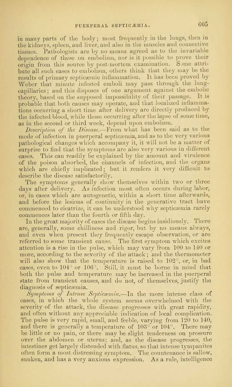 in many parts of the body; most frequently in the lungs, then in the kidneys, spleen, and liver, and also in the muscles and connective tissues. Pathologists are by no means agreed as to the invariable dependence of these on embolism, nor is it possible to prove their origin from this source by post-mortem examination. Sjme attri- bute all such cases to embolism, others think that they may be the results of primary septicyemic inflammation. It has been proved by Weber that minute infested emboli may pass through the lung- capillaries ; and this disposes of one argument against the embolic theory, based on the supposed impossibility of their passage. It is probable that both causes may operate, and that localized inflamma- tions occurring a short time after delivery are directly produced by the infected blood, while those occurring after the lapse of sometime, as in the second or third week, depend upon embolism. Description of the Disease.—From what has been said as to the mode of infection in puerperal septictemia, and as to the very various pathological changes which accompany it, it will not be a matter of surprise to find that the symptoms are also very various in different cases. This can readily be explained by the amount and virulence of the poison absorbed, the channels of infection, and the organs which are chiefly implicated; but it renders it very difhcuit to describe the disease satisfactorily. The symptoms generally show themselves within two or three days after delivery. As infection most often occurs during labor, or, in cases which are autogenetic, within a short time afterwards, and before the lesions of continuity in the generative tract have commenced to cicatrize, it can be understood why septiccemia rarely commences later than the fourth or fifth day. In the great majority of cases the disease begins insidiously. There are, generally, some chilliness and rigor, but by no means always, and even when present they frequently escape observation, or are referred to some transient cause. The first symptom which excites attention is a rise in the pulse, which may vary from 100 to l-iO or more, according to the severity of the attack; and the thermometer will also show that the temperature is raised to 102°, or, in bad cases, even to 104° or 106°. Still, it must be borne in mind that both the pulse and temperature xnsij be increased in the puerperal state from transient causes, and do not, of themselves, justify the diagnosis of septicaemia. /Symptoms of Intense Septicsemia.—In the more intense class of cases, in which the whole system seems overwhelmed with the severity of the attack, the disease progresses with great rapidity, and often without any appreciable indication of local complication. The pulse is very rapid, small, and feeble, varying from 120 to 140, and there is generally a temperature of 103° or 104°. There may be little or no pain, or there may be slight tenderness on pressure over the abdomen or uterus; and, as the disease progresses, the intestines get largely distended with flatus, so that intense tympanites often form a most distressing symptom. The countenance is sallow, sunken, and has a very anxious expression. As a rule, intelligence