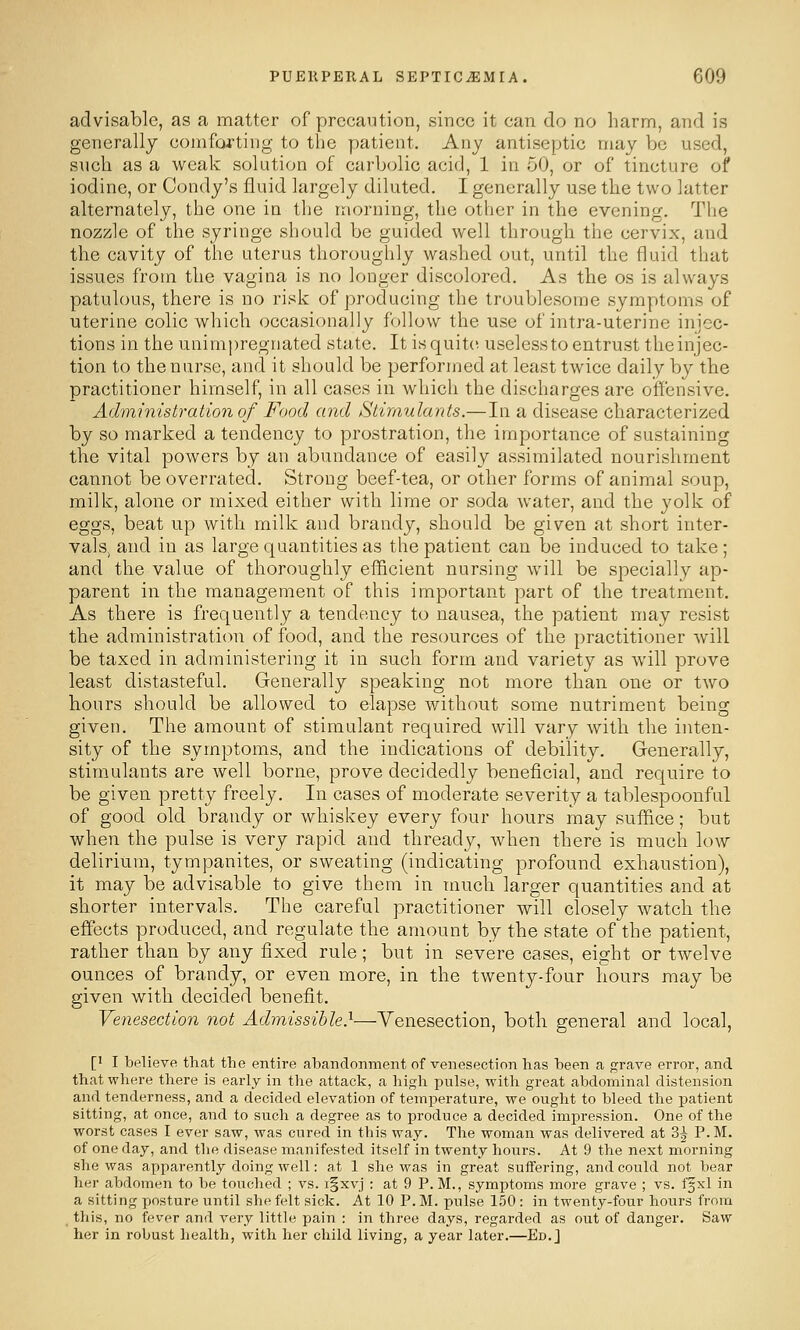 advisable, as a matter of precaution, since it can do no harm, and is generally comforting to the patient. Any antiseptic may be used, such as a weak solution of carbolic acid, 1 in oO, or of tincture of iodine, or Condy's fluid largely diluted. I generally use the two latter alternately, the one in the morning, the other in the evening. The nozzle of the syringe should be guided well through the cervix, and the cavity of the uterus thoroughly washed out, until the fluid that issues from the vagina is no longer discolored. As the os is always patulous, there is no risk of producing the troublesome symptoms of uterine colic which occasionally follow the use of intra-uterine injec- tions in the unimpregnated state. It is quite useless to entrust the injec- tion to the nurse, and it should be performed at least twice daily by the practitioner himself, in all cases in which the discharges are offensive. Administration of Food and Stimulants.—In a disease characterized by so marked a tendency to prostration, the importance of sustaining the vital powers by an abundance of easily assimilated nourishment cannot be overrated. Strong beef-tea, or other forms of animal soup, milk, alone or mixed either with lime or soda water, and the yolk of eggs, beat up with milk and brandy, should be given at short inter- vals, and in as large quantities as the patient can be induced to take; and the value of thoroughly eflEicient nursing will be specially ap- parent in the management of this important part of the treatment. As there is frequently a tendency to nausea, the patient may resist the administration of food, and the resources of the practitioner will be taxed in administering it in such form and variety as will prove least distasteful. Generally speaking not more than one or two hours should be allowed to elapse without some nutriment being given. The amount of stimulant required will vary with the inten- sity of the symptoms, and the indications of debility. Generally, stimulants are well borne, prove decidedly beneficial, and require to be given pretty freely. In cases of moderate severity a tablespoonful of good old brandy or whiskey every four hours may suffice; but when the pulse is very rapid and thready, when there is much low delirium, tympanites, or sweating (indicating profound exhaustion), it may be advisable to give them in much larger quantities and at shorter intervals. The careful practitioner will closely watch the effects produced, and regulate the amount by the state of the patient, rather than by any fixed rule; but in severe cases, eight or twelve ounces of brandy, or even more, in the twenty-four hours may be given with decided benefit. Venesection not Admissible}—Venesection, both general and local, [' I believe that the entire abandonment of venesection has been a grave error, and that where there is early in the attack, a high pnlse, with great abdominal distension and tenderness, and a decided elevation of temperature, we ought to bleed the patient sitting, at once, and to such a degree as to i^roduce a decided impression. One of the worst cases I ever saw, was cured in this way. The woman was delivered at 3^ P.M. of one day, and the disease manifested itself in twenty hours. At 9 the next morning she was apparently doing well: at 1 she was in great suffering, and could not bear her abdomen to be touched ; vs. i§xvj : at 9 P.M., symptoms more grave ; vs. ffxl in a sitting posture until she felt sick. At 10 P. M. pulse 150: in twenty-four hours from this, no fever and very little pain : in three days, regarded as out of danger. Saw her in robust health, with her child living, a year later.—Ed.J