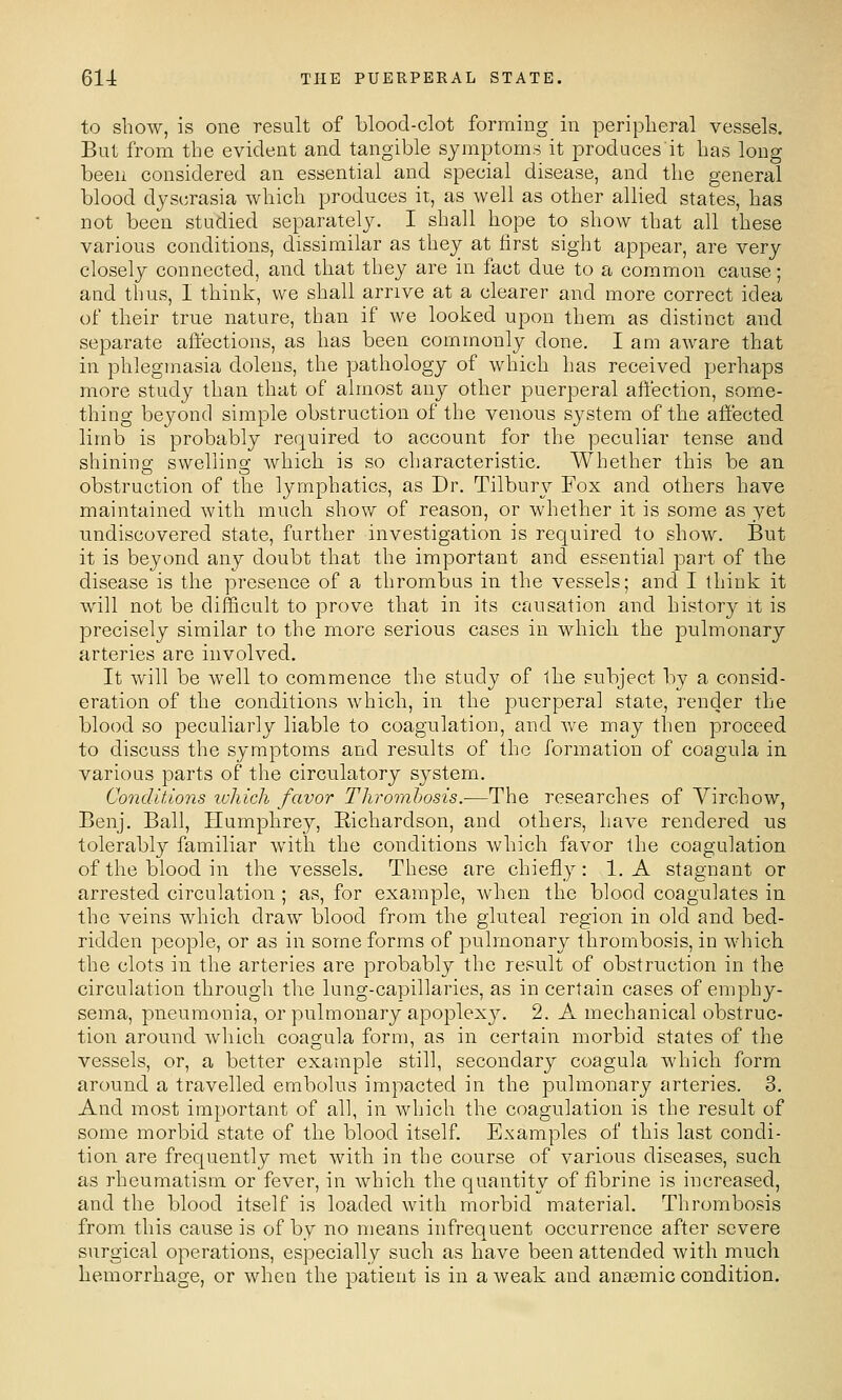 to show, is one result of blood-clot forming in peripheral vessels. But from the evident and tangible symptoms it produces it has long been considered an essential and special disease, and the general blood dyscrasia which produces it, as well as other allied states, has not been studied separately. I shall hope to show that all these various conditions, dissimilar as they at first sight appear, are very closely connected, and that they are in fact due to a common cause; and thus, I think, we shall arrive at a clearer and more correct idea of their true nature, than if we looked upon them as distinct and separate aft'ections, as has been commonly done. I am aware that in phlegmasia dolens, the pathology of which has received perhaps more study than that of almost any other puerperal affection, some- thing beyond simple obstruction of the venous system of the affected limb is probably required to account for the peculiar tense and shining swelling which is so characteristic. Whether this be an obstruction of the lymphatics, as Dr. Tilbury Fox and others have maintained with much show of reason, or whether it is some as yet undiscovered state, further investigation is required to show. But it is beyond any doubt that the important and essential part of the disease is the presence of a thrombus in the vessels; and I think it will not be difficult to prove that in its causation and history it is precisely similar to the more serious cases in which the pulmonary arteries are involved. It will be well to commence the study of the subject by a consid- eration of the conditions which, in the puerperal state, render the blood so peculiarly liable to coagulation, and we may then proceed to discuss the symptoms and results of the formation of coagula in various parts of the circulatory system. Conditions which favor Thrombosis.—The researches of Virchow, Benj. Ball, Humphrey, Eichardson, and others, have rendered us tolerably familiar with the conditions which favor the coagulation of the blood in the vessels. These are chiefly: 1. A stagnant or arrested circulation ; as, for example, when the blood coagulates in the veins which draw blood from the gluteal region in old and bed- ridden people, or as in some forms of pulmonary thrombosis, in which the clots in the arteries are probably the result of obstruction in the circulation through the lung-capillaries, as in certain cases of emphy- sema, pneumonia, or pulmonary apoplexy. 2. A mechanical obstruc- tion around wliich coagula form, as in certain morbid states of the vessels, or, a better example still, secondary coagula which form around a travelled embolus impacted in the pulmonary arteries. 3. And most important of all, in which the coagulation is the result of some morbid state of the blood itself. Examples of this last condi- tion are frequently met with in the course of various diseases, such as rheumatism or fever, in which the quantity of fibrine is increased, and the blood itself is loaded with morbid material. Thrombosis from this cause is of by no means infrequent occurrence after severe surgical operations, especially such as have been attended with much hemorrhage, or when the patient is in a weak and an£emic condition.