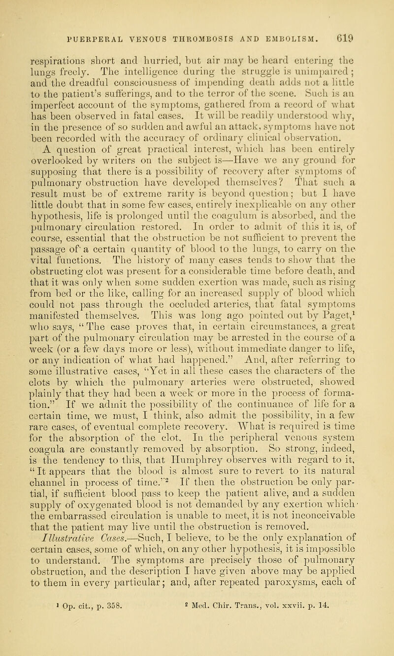 respirations short and hurried, but air may be heard entering the lungs freely. The intelligenee during the struggle is unimpaired ; and the dreadful consoiousness of impending death adds not a little to the patient's sufferings, and to the terror of the scene. tSueli is an imperfect account of the symptoms, gathered from a record of what has been observed in fatal cases. It Avill be readily understood why, in the presence of so sudden and awful an attack, symptoms have not been recorded with the accuracy of ordinary clinical observation. A question of great practical interest, which has been entirely overlooked by writers on the subject is—Have we any ground for supposing that there is a possibility of recovery after symptoms of pulmonary obstruction have developed themselves? That such a result must be of extreme rarity is beyond question; but I have little doubt that in some few cases, entirely inexplicable on any other hypothesis, life is prolonged until the coagulum is absorbed, and the pulmonary circulation restored. In order to admit of this it is, of course, essential that the obstruction be not sufficient to prevent the passage of a certain quantity of blood to the lungs, to carry on the- vital functions. The history of many cases tends to show that the obstructing clot was present for a considerable time before death, and that it was only when some sudden exertion was made, such as rising from bed or the like, calling for an increased supply of blood which could not pass through the occluded arteries, that fatal symptoms manifested themselves. This was long ago pointed out by Paget,^ who says,  The case proves that, in certain circumstances, a great part of the pulmonary circulation may be arrested in the course of a week (or a few days more or less), Avithout immediate danger to life, or any indication of what had happened. And, after referring to some illustrative cases, Yet in all these cases the characters of the clots by which the pulmonary arteries were obstructed, showed plainly that they had been a week or more in the process of forma- tion. If we admit the possibility of the continuance of life for a certain time, we must, I think, also admit the possibility, in a few rare cases, of eventual complete recovery. What is required is time for the absorption of the clot. In the peripheral venous system coagula are constantly removed by absorption. So strong, indeed, is the tendency to this, that Humphrey observes with regard to it, It appears that the blood is almost sure to revert to its natural channel in process of time.''^ If then the obstruction be only par- tial, if sufficient blood pass to keep the patient alive, and a sudden supply of oxygenated blood is not demanded by any exertion which' the embarrassed circulation is unable to meet, it is not inconceivable that the patient may live until the obstruction is removed. Illustrative Gases.—Such, I believe, to be the only explanation of certain cases, some of which, on any other hypothesis, it is impossible to understand. The symptoms are precisely those of pulmonary obstruction, and the description I have given above may be applied to them in every particular; and, after repeated paroxysms, each of > Op. cit., p. 358. 2 Med. Chir. Trans., voL xxvii. p. 14.