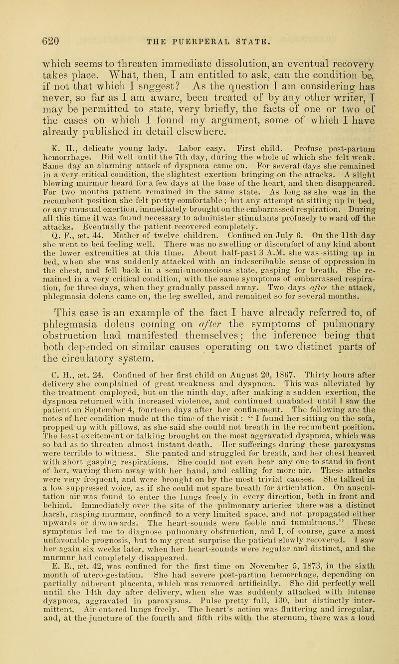 which seems to threaten immediate dissolution, an eventual recovery takes place. What, then, I am entitled to ask, can the condition be, if not that which I suggest? As the question I am considering has never, so far as I am aware, been treated of by any other writer, I may be permitted to state, very briefly, the facts of one or two of the cases on which I found my argument, some of which I have already published in detail elsewhere. K. H., delicate young lady. Labor easy. First child. Profuse post-partum liemorrhage. Did well until the 7th day, during the whole of which she felt weak. Same day an alarming attack of dyspnoea came on. For several days she remained in a very critical condition, the slightest exertion bringing on the attacks. A slight blowing murmur heard for a few days at the base of the heart, and then disappeared. For two months patient remained in the same state. As long as she was in the recumbent position she felt pretty comfortable; but any attempt at sitting up in bed, or any unusual exertion, immediately brought on the embarrassed respiration. During all this time it was found necessary to administer stimulants profusely to ward off the attacks. Eventually the patient recovered completely. Q. F., set. 44. Mother of twelve children. Confined on July 6. On the 11th day she went to bed feeling well. There was no swelling or discomfort of any kind about the lower extremities at this time. About half-past 3 A.M. she was sitting up in bed, when she was suddenly attacked with an indescribable sense of oppression in the chest, and fell back in a semi-unconscious state, gasping for breath. She re- mained in a very critical condition, with the same symptoms of embarrassed respira- tion, for three days, when they gradually passed away. Two days after the attack, phlegmasia dolens came on, the leg swelled, and remained so for several months. This case is an example of the fact I have already referred to, of phlegmasia dolens coming on after the symptoms of pulmonary obstruction had manifested themselves; the inference being that both depended on similar causes operating on two distinct parts of the circulatory system. C. H., fBt. 24. Confined of her first child on August 20, 1867. Thirty hours after delivery she complained of great weakness and dyspnoea. This was alleviated by the treatment employed, but on the ninth day, after making a sudden exertion, the dyspnoea returned with increased violence, and continued unabated until I saw the patient on September 4, fourteen days after her confinement. The following are the notes of her condition made at the time of the visit: I found her sitting on the sofa, propped up with pillows, as she said she could not breath in the recumbent position. The least excitement or talking brought on the most aggravated dyspnoea, wliich was so bad as to threaten almost instant death. Her sufferings during these paroxysms were terrible to witness. She panted and struggled for breath, and her chest heaved with short gasping respirations. She could not even bear any one to stand in front of her, waving them away with her hand, and calling for more air. These attacks were very frequent, and were brought on by the most trivial causes. She talked in a low suppressed voice, as if she could not spare breath for articulation. On auscul- tation air was found to enter the lungs freely in every direction, both in front and behind. Immediately over the site of the pulmonary arteries there was a distinct harsh, rasping murmur, confined to a very limited space, and not propagated either upwards or downAvards. The heart-sounds were feeble and tumultuoiis. These symptoms led me to diagnose pulmonary obstruction, and I, of course, gave a most unfavorable prognosis, but to my great surprise the patient slowly recovered. I saw her again six weeks later, wlien her heart-sounds were regular and distinct, and the murmur had completely disappeared. E. E., fet. 42, was confined for the first time on November 5, 1873, in the sixth month of utero-gestation. She had severe post-partum hemorrhage, depending on partially adherent placenta, which was removed artificially. She did perfectly well until the 14th day after delivei-y, when she was suddenly attacked with intense dyspnoea, aggravated in paroxysms. Pulse pretty full, 130, but distinctly inter- mittent. Air entered lungs freely. The heart's action was fluttering and irregular, and, at the juncture of the fourth and fifth ribs with the sternum, there was a loud