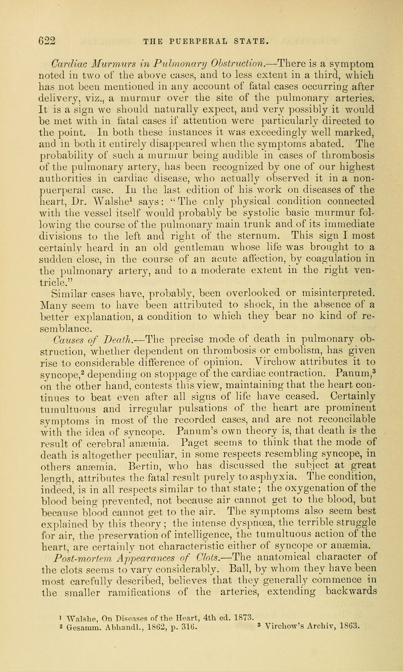 Cardiac Murm.urs in Pulmonary Obstruction.—There is a symptom noted in two of the above eases, and to less extent in a third, which has not been mentioned in any account of fatal cases occurring after delivery, viz., a murmur over the site of the pulmonary arteries. It is a sign we should naturally expect, and very possibly it would be met with in fatal cases if attention were particularly directed to the point. In both these instances it v/as exceedingly well marked, and in both it entirely disappeared when the symptoms abated. The probability of such a murmur being audible in cases of thrombosis of the pulmonary artery, has been recognized by one of our highest authorities in cardiac disease, who actually observed it in a non- puerperal case. In the last edition of his work on diseases of the heart, Dr. Walshe^ says:  The only physical condition connected with the vessel itself would probably be systolic basic murmur fol- lowing the course of the pulmonary main trunk and of its immediate divisions to tlie left and right of the sternum. This sign I most certainly heard in an old gentleman whose life was brought to a sudden close, in the course of an acute affection, by coagulation in the pulmonary artery, and to a moderate extent in the right ven- tricle. Similar cases have, probably, been overlooked or misinterpreted. Many seem to have been attributed to shock, in the absence of a better explanation, a condition to which they bear no kind of re- semblance. Causes of Death.—The precise mode of death in pulmonary ob- struction, whether dependent on thrombosis or embolism, has given rise to considerable difference of opinion. Yirchow attributes it to syncope,^ depending on stoppage of the cardiac contraction. Panum,^ on the other hand, contests this view, maintaining that the heart con- tinues to beat even after all signs of life have ceased. Certainly tumultuous and irregular pulsations of the heart are prominent symptoms in most of the recorded cases, and are not reconcilable with the idea of syncope. Panum's own theory is, that death is the result of cerebral anaemia. Paget seems to think that the mode of death is altogether peculiar, in some respects resembling syncope, in others an^eniia. Bertin, who has discussed the subject at great length, attributes the fatal result purely to asphyxia. The condition, indeed, is in all respects similar to that state ; the oxygenation of the blood being prevented, not because air cannot get to the blood, but because blood cannot get to the air. The symptoms also seem best explained by this theo'ry ; the intense dyspnoea, the terrible struggle for air, the preservation of intelligence, the tumultuous action of the heart, are certainly not characteristic either of syncope or anemia. Post-mortem Appearances of Clots.—The anatomical character of the clots seems to vary considerably. Ball, by whom they have been most carefully described, believes \hat they generally commence in the smaller ramifications of the arteries, extending backwards 1 Walshe, On Diseases of the Heart, 4th ed. 1873. 2 Gesamm. Abhandl., 1862, p. 316. ^ Virchow's Archiv, 1863.