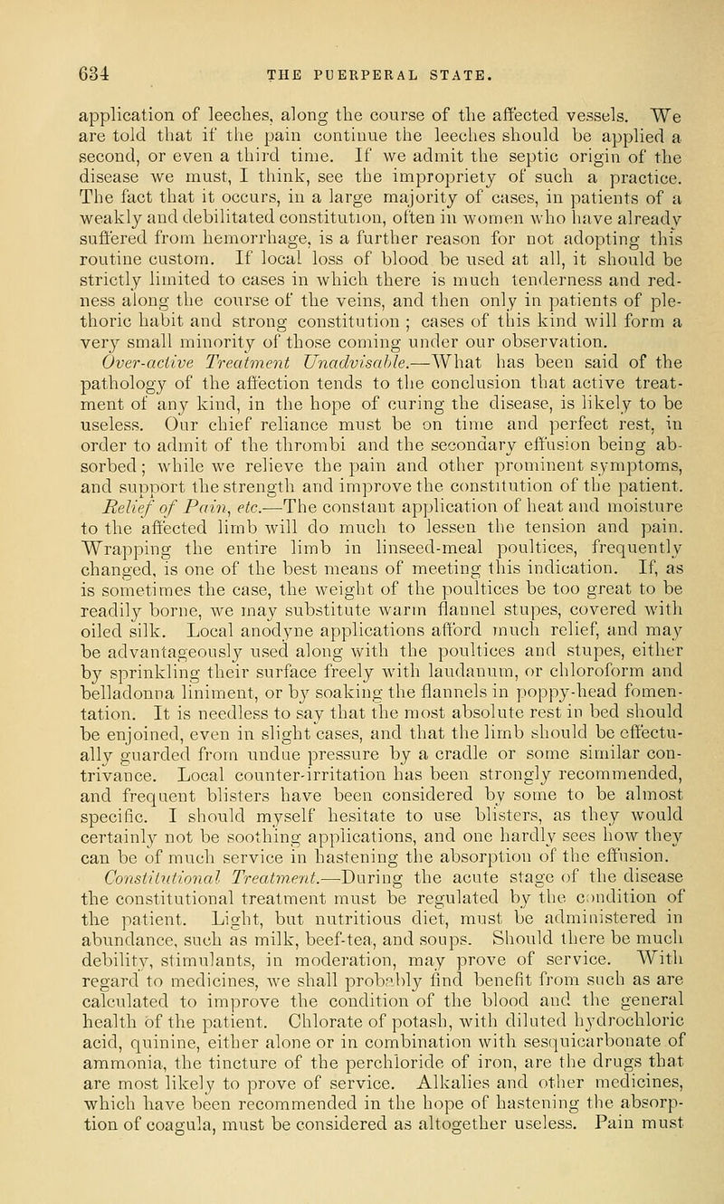 application of leeches, along the course of the affected vessels. We are told that if the pain continue the leeches should be applied a second, or even a third time. If we admit the septic origin of the disease we must, I think, see the impropriety of such a practice. The fact that it occurs, in a large majority of cases, in patients of a weakly and debilitated constitution, often in women who have already suffered from hemorrhage, is a further reason for not adopting this routine custom. If local loss of blood be used at all, it should be strictly limited to cases in which there is much tenderness and red- ness along the course of the veins, and then only in patients of ple- thoric habit and strong constitution ; cases of this kind will form a very small minority of those coming under our observation. Over-active Treatment Unadvisahle.—AVhat has been said of the pathology of the affection tends to the conclusion that active treat- ment of any kind, in the hope of curing the disease, is likely to be useless. Our chief reliance must be on time and perfect rest, in order to admit of the thrombi and the secondary effusion being ab- sorbed ; Avhile we relieve the pain and other prominent symptoms, and support the strength and improve the constitution of the patient. Relief of Pai7i, etc.—The constant application of heat and moisture to the affected limb will do much to lessen tlie tension and pain. Wrapping the entire limb in linseed-meal poultices, frequently changed, is one of the best means of meeting this indication. If, as is sometimes the case, the weight of the poultices be too great to be readily borne, we may substitute warm llannel stupes, covered with oiled silk. Local anodyne applications afford much relief, and may be advantageously used along with the poultices and stupes, either by sprinkling their surface freely with laudanum, or chloroform and belladonna liniment, or by soaking the flannels in poppy-head fomen- tation. It is needless to say that the most absolute rest in bed should be enjoined, even in slight cases, and that the limb should be effectu- ally guarded from undue pressure by a cradle or some similar con- trivance. Local counter-irritation has been strongly recommended, and frequent blisters have been considered by some to be almost specific. I should myself hesitate to use blisters, as they would certainly not be soothing applications, and one hardly sees how they can be of much service in hastening the absorption of the effusion. Constitntional Treatm.ent.—During the acute stage of the disease the constitutional treatment must be regulated by the condition of the patient. Light, but nutritious diet, must be administered in abundance, such as milk, beef-tea, and soups. Should there be much debility, stimulants, in moderation, may prove of service. With regard to medicines, we shall probably find benefit from such as are calculated to improve the condition of the blood and the general health of the patient. Chlorate of potash, with diluted hydrochloric acid, quinine, either alone or in combination with sesquicarbonate of ammonia, the tincture of the perchloride of iron, are the drugs that are most likely to prove of service. Alkalies and other medicines, which have been recommended in the hope of hastening tlie absorp- tion of coagula, must be considered as altogether useless. Pain must