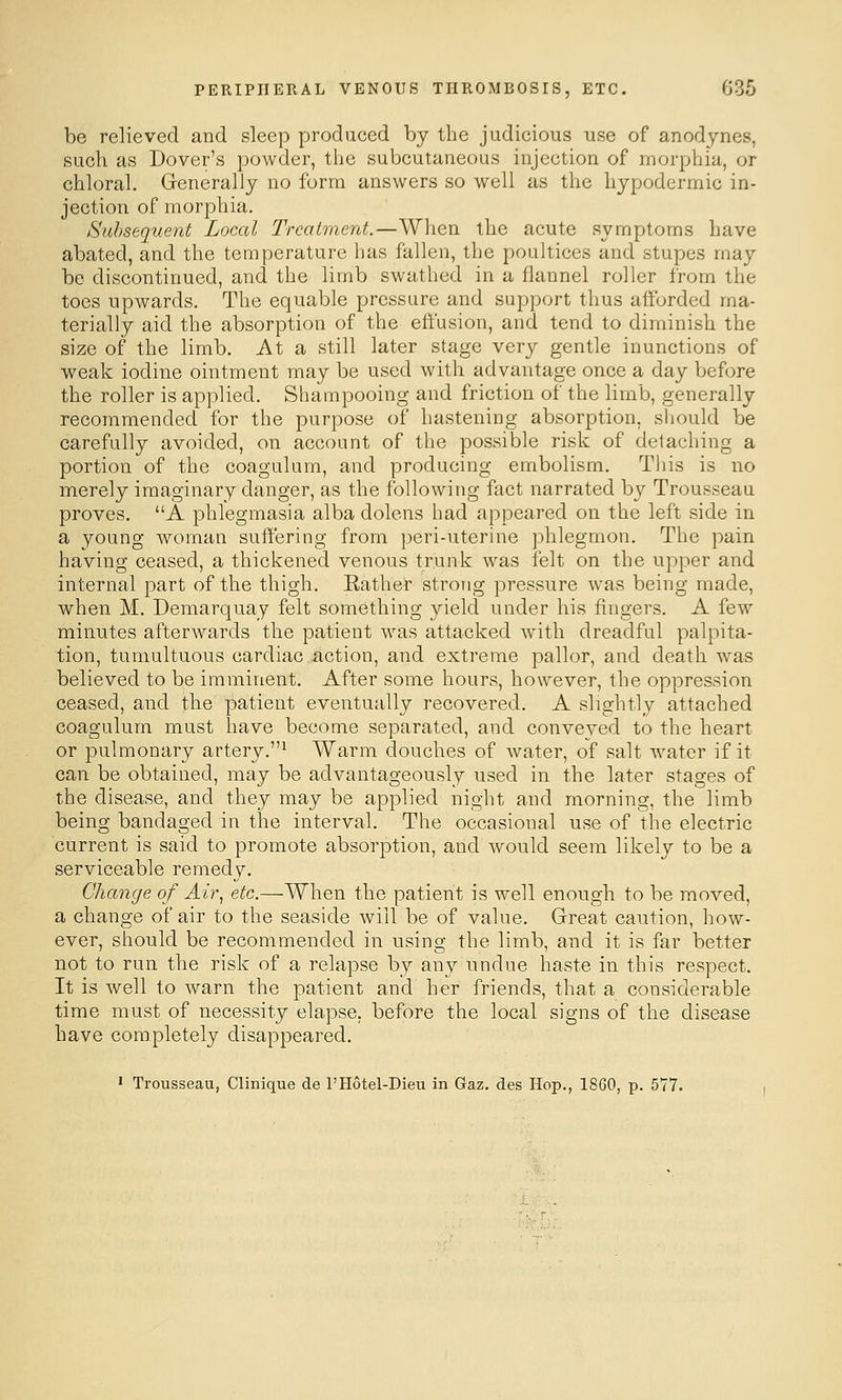 be relieved and sleep produced by the judicious use of anodynes, such as Dover's powder, the subcutaneous injection of morphia, or chloral. Generally no form answers so well as the hypodermic in- jection of morphia. Subsequent Local Treatment.—When the acute symptoms have abated, and the temperature has fallen, the poultices and stupes may be discontinued, and the limb swathed in a flannel roller from the toes upwards. The equable pressure and support thus afforded ma- terially aid the absorption of the effusion, and tend to diminish the size of the limb. At a still later stage very gentle inunctions of weak iodine ointment may be used with advantage once a day before the roller is applied. Shampooing and friction of the limb, generally recommended for the purpose of hastening absorption, should be carefully avoided, on account of the possible risk of detaching a portion of the coagulum, and producing embolism. Tliis is no merely imaginary danger, as the following fact narrated by Trousseau proves, A phlegmasia alba dolens had appeared on the left side in a young Avoman suffering from peri-uterine phlegmon. The pain having ceased, a thickened venous trunk was felt on the upper and internal part of the thigh. Eather strong pressure was being made, when M. Demarquay felt something yield under his fingers. A few minutes afterwards the patient was attacked with dreadful palpita- tion, tumultuous cardiac iiction, and extreme pallor, and death was believed to be imminent. After some hours, however, the oppression ceased, and the patient eventually recovered. A slightly attached coagulum must have become separated, and conveyed to the heart or pulmonary artery.' Warm douches of Avater, of salt water if it can be obtained, may be advantageously used in the later stages of the disease, and they may be applied night and morning, the limb being bandaged in the interval. The occasional use of the electric current is said to promote absorption, and would seem likely to be a serviceable remedy. Change of Air, etc.—When the patient is well enough to be moved, a change of air to the seaside will be of value. Great caution, how- ever, should be recommended in using the limb, and it is far better not to run the risk of a relapse by any undue haste in this respect. It is well to warn the patient and her friends, that a considerable time must of necessity elapse, before the local signs of the disease have completely disappeared. ' Trousseau, Clinique cle I'Hotel-Dieu in Gaz. des Hop., 1860, p. 577.