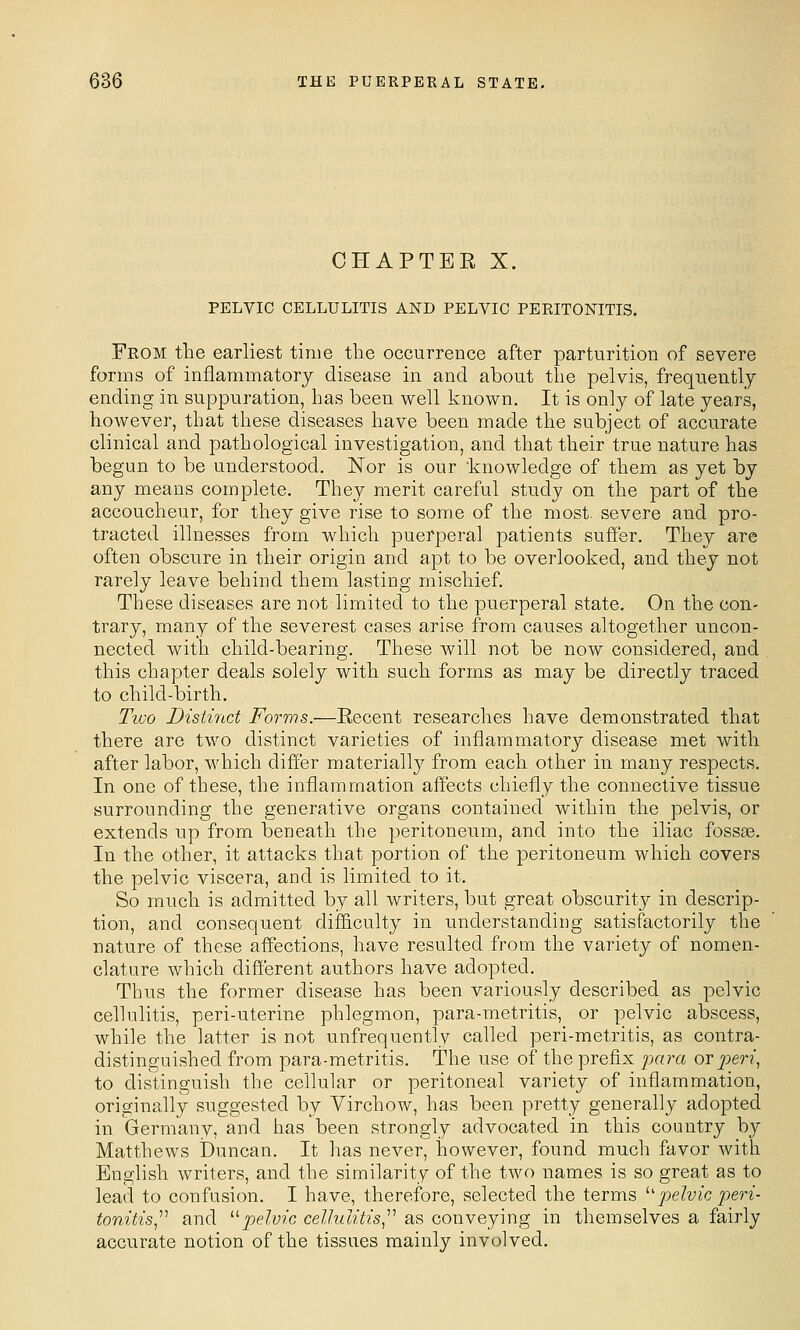 CHAPTER X. PELVIC CELLULITIS AND PELVIC PERITONITIS, From the earliest time the occurrence after parturition of severe forms of inflammatory disease in and about the pelvis, frequently ending in suppuration, has been well known. It is only of late years, however, that these diseases have been made the subject of accurate clinical and pathological investigation, and that their true nature has begun to be understood. Nor is our knowledge of them as yet by any means complete. They merit careful study on the part of the accoucheur, for they give rise to some of the most, severe and pro- tracted illnesses from which puerperal patients suffer. They are often obscure in their origin and apt to be overlooked, and they not rarely leave behind them lasting mischief. These diseases are not limited to the puerperal state. On the con- trary, many of the severest cases arise from causes altogether uncon- nected with child-bearing. These will not be now considered, and this chapter deals solely with such forms as may be directly traced to child-birth. Two Distirtct Forms.—Eecent researches have demonstrated that there are two distinct varieties of inflammatory disease met with after labor, which differ materiall}^ from each other in many respects. In one of these, the inflammation affects chiefly the connective tissue surrounding the generative organs contained within the pelvis, or extends up from beneath the peritoneum, and into the iliac fossae. In the other, it attacks that portion of the peritoneum which covers the pelvic viscera, and is limited to it. So much is admitted by all writers, but great obscuritj^ in descrip- tion, and consequent difficulty in understanding satisfactorily the nature of these affections, have resulted from the variety of nomen- clature which different authors have adopted. Thus the former disease has been variously described as pelvic cellulitis, peri-uterine phlegmon, para-metritis, or pelvic abscess, while the latter is not unfrequently called peri-metritis, as contra- distinguished from para-metritis. The use of the prefix jjara or peri^ to distinguish the cellular or peritoneal variety of inflammation, originally suggested by Virchow, has been pretty generally adopted in Germany, and has been strongly advocated in this country by Matthews Duncan. It has never, however, found much favor with English writers, and the similarity of the two names is so great as to lead to confusion. I have, therefore, selected the terms '■'pelvic peri- tonitis,^'' and '■'■pelvic cellulitis,'''' as conveying in themselves a fairly accurate notion of the tissues mainly involved.