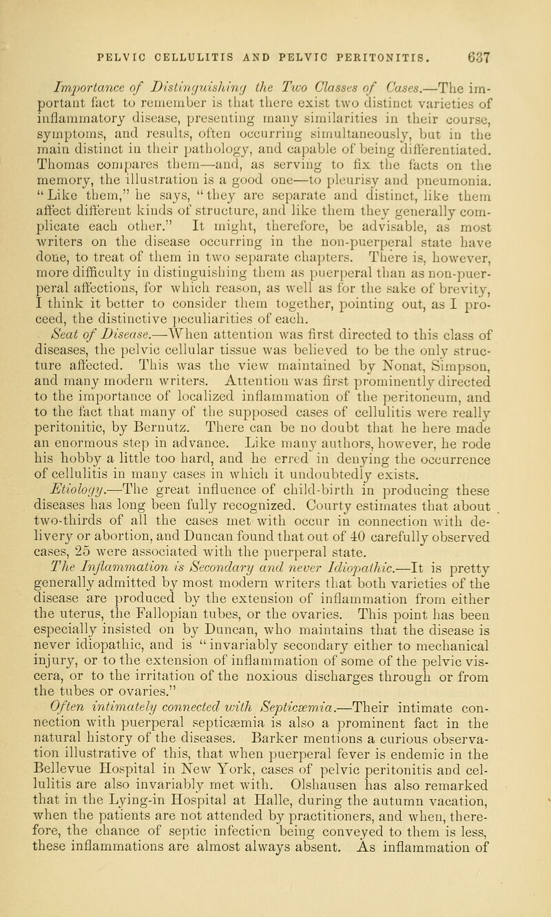 Imjwrtance of Distinyuislting the Two Classes of Cases.—The im- portant fact to I'einember is that there exist two distinct varieties of inflammatory disease, presenting many similarities in their course, symptoms, and results, often occurring simultaneously, but in the main distinct in their pathology, and capable of being differentiated. Thomas compares them—and, as serving to fix the facts on the memory, the illustration is a good one—to pleurisy and pneumonia.  Like them, he says,  they are separate and distinct, like them affect different kinds of structure, and like them they generally com- plicate each other. It might, therefore, be advisable, as most writers on the disease occurring in the non-puerperal state have done, to treat of them in two separate chapters. There is, however, more difficulty in distinguishing them as puerperal than as non-puer- peral affections, for which reason, as well as for the sake of brevity, I think it better to consider them together, pointing out, as I pro- ceed, the distinctive peculiarities of each. Seat of Disease.—When attention was first directed to this class of diseases, the pelvic cellular tissue was believed to be the only struc- ture affected. This was the view maintained by Nonat, Simpson, and many modern writers. Attention was first prominent!}^ directed to the importance of localized inflammation of the peritoneum, and to the fact that many of the supposed cases of cellulitis were really peritonitic, by Bernutz. There can be no doubt that he here made an enormous step in advance. Like many authors, however, he rode his hobby a little too hard, and he erred in denying the occurrence of cellulitis in many cases in which it undoubtedly exists. Etiology.—The great influence of child-birth in producing these diseases has long been fully recognized. Courty estimates that about two-thirds of all the cases met with occur in connection with de- livery or abortion, and Duncan found that out of 40 carefully observed cases, 25 were associated with the puerperal state. The Inflammation is Secondary and never Idioj>aihic.—It is pretty generally admitted by most modern writers that both varieties of the disease are produced by the extension of inflammation from either the uterus, the Fallopian tubes, or the ovaries. This point has been especially insisted on by Duncan, who maintains that the disease is never idiopathic, and is  invariably secondary either to mechanical injury, or to the extension of inflammation of some of the pelvic vis- cera, or to the irritation of the noxious discharges through or from the tubes or ovaries. Often intimately connected with Septicsemia.—Their intimate con- nection with puerperal septicsemia is also a prominent fact in the natural history of the diseases. Barker mentions a curious observa- tion illustrative of this, that when puerperal fever is endemic in the Bellevue Hospital in New York, cases of pelvic peritonitis and cel- lulitis are also invariably met with. Olshausen has also remarked that in the Lying-in Hospital at Halle, during the autumn vacation, when the patients are not attended by practitioners, and when, there- fore, the chance of septic infection being conveyed to them is less, these inflammations are almost always absent. As inflammation of