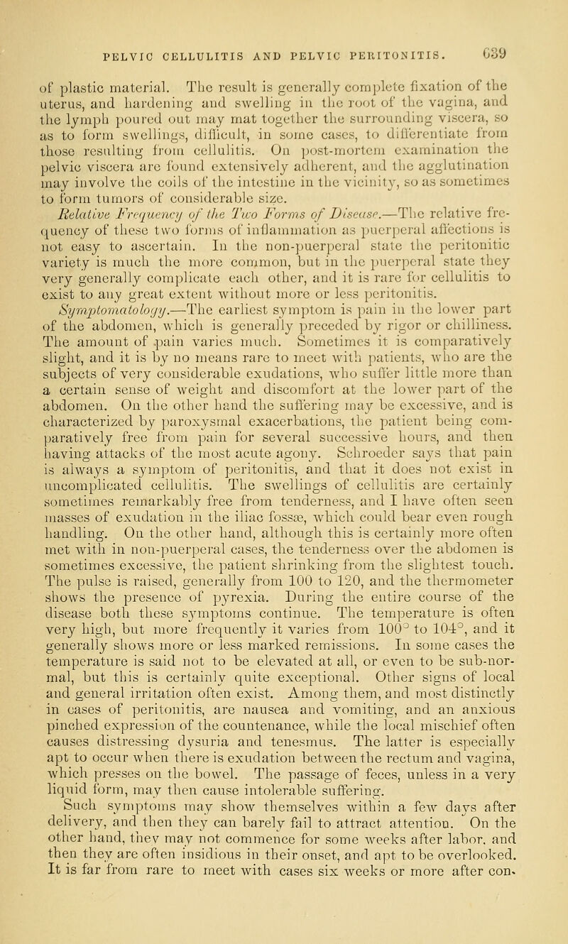 of plastic material. The result is generally complete fixation of the uterus, and liardening and swelling in the root of tlic vagina, and tlie lymph poured out may mat together the surrounding viscera, so as to form swellings, difficult, in some cases, to diiferentiate from those resulting from cellulitis. On post-mortem examination the pelvic viscera are found extensively adherent, and the agglutination may involve the coils of the intestine in the vicinity, so as sometimes to form tumors of considerable size. Relative Frequency of ilte Two Forms of Disease.—The relative fre- quency of these two forms of inflammation as puerperal affections is not easy to ascertain. In the non-puerperal state the peritonitic variety is much the more common, but in the puerperal state they very generally complicate each other, and it is rare for cellulitis to exist to any great extent without more or less peritonitis. Symptomatoloyy.—The earliest symptom is pain in the lower part of the abdomen, which is generally preceded by rigor or chilliness. The amount of .pain varies much. Sometimes it is comparatively slight, and it is by no means rare to meet with patients, who are the subjects of very considerable exudations, who suffer little more than a certain sense of weight and discomfort at the lower part of the abdomen. On the other hand the suffering may be excessive, and is characterized by paroxysmal exacerbations, the patient being com- paratively free from pain for several successive hours, and then having attacks of the most acute agony. Schroeder says that pain is always a symptom of peritonitis, and that it does not exist in uncomplicated cellulitis. The swellings of cellulitis are certainly sometimes remarkably free from tenderness, and I have often seen masses of exudation in the iliac fossae, which could bear even rough handling. On the other hand, although this is certainly more often met with in non-puerperal cases, the tenderness over the abdomen is sometimes excessive, the patient shrinking from the slightest touch. The pulse is raised, generally from 100 to 120, and the thermometer shows the presence of pyrexia. During the entire course of the disease both these sjmiptoms continue. The temperature is often very high, but more frequently it varies from 100^ to 10-1°, and it generally shows more or less marked remissions. In some cases the temperature is said not to be elevated at all, or even to be sub-nor- mal, but this is certainly quite exceptional. Other signs of local and general irritation often exist. Among them, and most distinctly in cases of peritonitis, are nausea and vomiting, and an anxious pinched expression of the countenance, while the local mischief often causes distressing dysuria and tenesmus. The latter is especially apt to occur when there is exudation between the rectum and vagina, which presses on the bowel. The passage of feces, unless in a very liquid form, may then cause intolerable suffering. Such symptoms may show themselves within a few days after delivery, and then they can barely fail to attract attention.  On the other hand, thev may not commence for some weeks after labor, and then they are often insidious in their onset, and apt to be overlooked. It is far from rare to meet with cases six weeks or more after con.