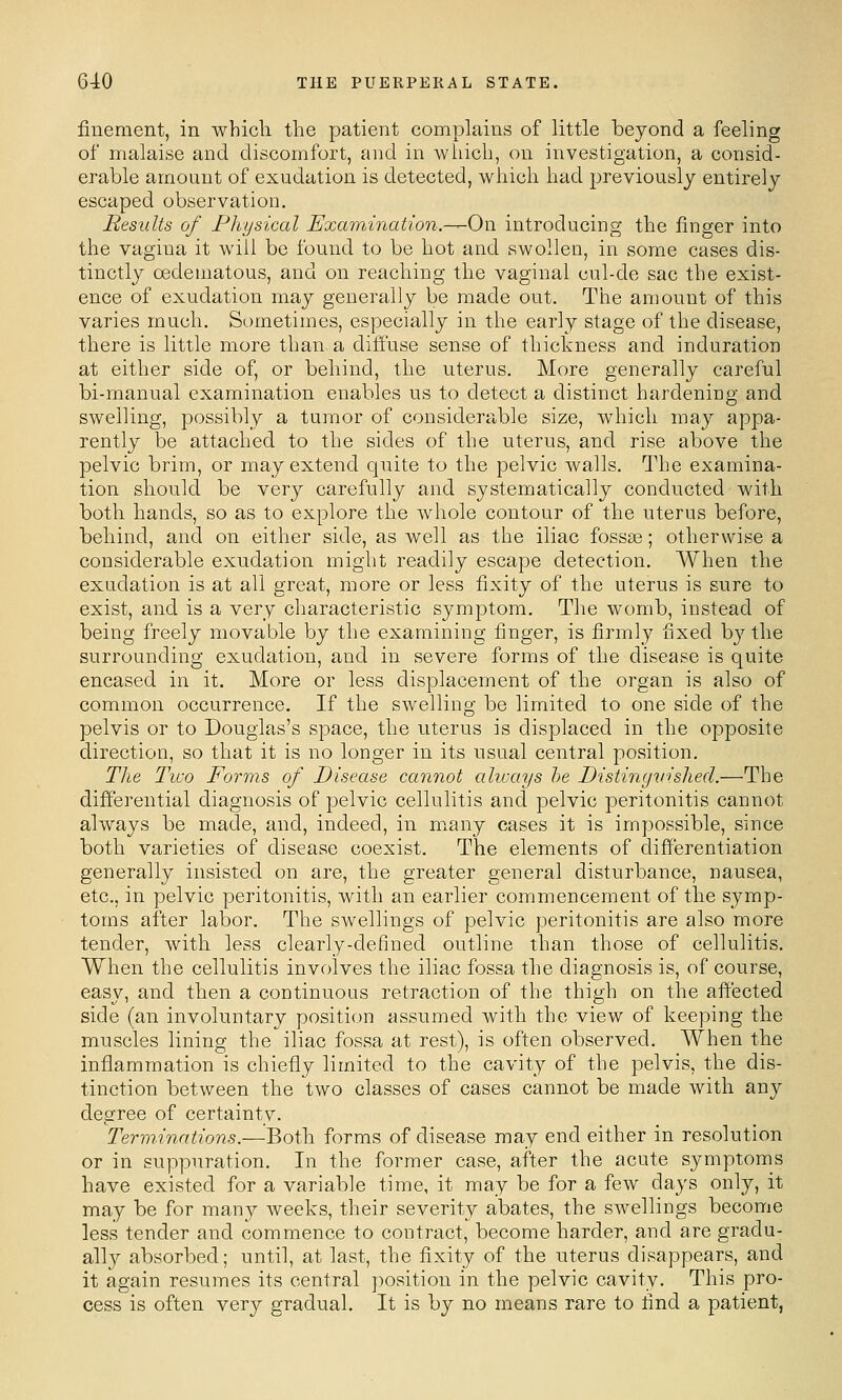 finement, in whicli the patient complains of little beyond a feeling of malaise and discomfort, and in which, on investigation, a consid- erable amount of exudation is detected, which had previously entirely escaped observation. Results of Physical Examination.—^On introducing the finger into the vagina it will be found to be hot and swollen, in some cases dis- tinctly oedematous, and on reaching the vaginal cul-de sac the exist- ence of exudation may generally be made out. The amount of this varies much. Sometimes, especially in the early stage of the disease, there is little more than a dilfuse sense of thickness and induration at either side of, or behind, the uterus. More generally careful bi-manual examination enables us to detect a distinct hardening and swelling, possibly a tumor of considerable size, which may appa- rently be attached to the sides of the uterus, and rise above the pelvic brim, or may extend quite to the pelvic walls. The examina- tion should be very carefully and systematically conducted with both hands, so as to explore the whole contour of the uterus before, behind, and on either side, as well as the iliac fossae; otherwise a considerable exudation might readily escape detection. When the exudation is at all great, more or less fixity of the uterus is sure to exist, and is a very characteristic symptom. The womb, instead of being freely movable by the examining finger, is firmly fixed by the surrounding exudation, and in severe forms of the disease is quite encased in it. More or less displacement of the organ is also of common occurrence. If the swelling be limited to one side of the pelvis or to Douglas's space, the uterus is displaced in the opposite direction, so that it is no longer in its usual central position. The Two Forms of Disease cannot always he Distinyvished.—The differential diagnosis of pelvic cellulitis and pelvic peritonitis cannot always be made, and, indeed, in many cases it is impossible, since both varieties of disease coexist. The elements of differentiation generally insisted on are, the greater general disturbance, nausea, etc., in pelvic peritonitis, with an earlier commencement of the symp- toms after labor. The swellings of pelvic peritonitis are also more tender, with less clearly-defined outline than those of cellulitis. When the cellulitis involves the iliac fossa the diagnosis is, of course, easy, and then a continuous retraction of the thigh on the affected side (an involuntary position assumed with the view of keeping the muscles lining the iliac fossa at rest), is often observed. When the inflammation is chiefly limited to the cavity of the pelvis, the dis- tinction between the two classes of cases cannot be made with any degree of certainty. Terminations.—Both forms of disease may end either in resolution or in suppuration. In the former case, after the acute symptoms have existed for a variable time, it may be for a few days only, it may be for many weeks, their severity abates, the swellings become less tender and commence to contract, become harder, and are gradu- ally absorbed; until, at last, the fixity of the uterus disappears, and it again resumes its central position in the pelvic cavity. This pro- cess is often very gradual. It is by no means rare to find a patient,