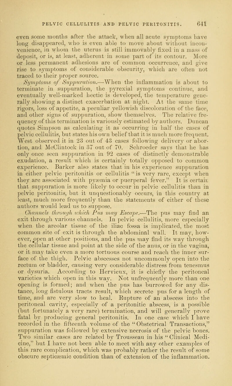 even some months after the attack, when all acute symptoms have long disappeared, who is even able to move about without incon- venience, in whom the uterus is still immovably fixed in a mass of deposit, or is, at least, adherent in some part of its contour. More or less permanent adhesions are of common occurrence, and give rise to symptoms of considerable obscurity, which are often not traced to their proper source. Symptoms of Suppuration.—When the inflammation is about to terminate in suppuration, the pyrexial symptoms continue, and eventually well-marked hectic is developed, the temperature gene- rally showing a distinct exacerbation at night. At the same time rigors, loss of appetite, a peculiar yellowish discoloration of the face, and other signs of suppuration, show themselves. The relative fre- quency of this termination is variously estimated by authors. Duncan quotes Simpson as calculating it as occurring in half the cases of pelvic cellulitis, but states his own belief that it is much more frequent. West observed it in 23 out of 43 cases following delivery or abor- tion, and McClintock in 37 out of 70, Schroeder says that he has only once seen suppuration in 92 cases of distinctly demonstrable exudation, a result which is certainly totally opposed to common experience. Barker also states that in his experience suppuration in either pelvic peritonitis or cellulitis  is very rare, except when they are associated with pyeemia or puerperal fever. It is certaii; that suppuration is more likely to occur in pelvic cellulitis than in pelvic peritonitis, but it unquestionably occurs, in this country at least, much more frequently than the statements of either of these authors would lead us to suppose. Channels through ichich Pus may Escape.—The pus may find an exit through various channels. In pelvic cellulitis, more especially when the areolar tissue of the iliac fossa is implicated, the most common site of exit is through the abdominal wall. It may, how- ever, open at other positions, and the pus may find its way through the cellular tissue and point at the side of the anus, or in the vagina, or it may take even a more tortuous course and reach the inner sur- face of the thigh. Pelvic abscesses not uncommonly open into the rectum or bladder, causing very considerable distress from tenesmus or dysuria. According to Hervieux, it is chiefly the peritoneal varieties which open in this way. Not unfrequently more than one opening is formed; and when the pus has burrowed for any dis- tance, long fistulous tracts result, which secrete pus for a length of time, and are very slow to heal. Rupture of an abscess into the peritoneal cavity, especially of a peritonitic abscess, is a possible (but fortunately a very rare) termination, and will generally prove fatal by producing general peritonitis. In one case which I have recorded in the fifteenth volume of the Obstetrical Transactions, suppuration was followed by extensive necrosis of the pelvic bones. Two similar cases are related by Trousseau in his  Clinical Medi- cine, but I have not been able to meet with any other examples of this rare complication, which was probably rather the result of some obscure septicEeraic condition than of extension of the inflammation.