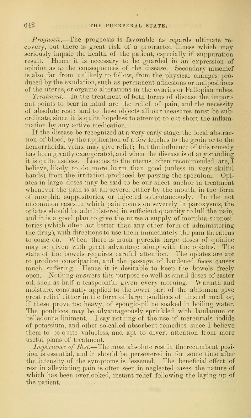 Prognosis.—The prognosis is favorable as regards ultimate re- covery, but there is great risk of a protracted illness which may seriously impair the health of the patient, especially if suppuration result. Hence it is necessary to be guarded in an expression of opinion as to the consequences of the disease. Secondary mischief is also far from unlikely to follow, from the physical changes pro- duced b}^ the exudation, such as permanent adhesions or malpositions of the uterus, or organic alterations in the ovaries or Fallopian tubes. Treatment.—In tiie treatment of both forms of disease the import- ant points to bear in mind, are the relief of pain, and the necessity of absolute rest; and to these objects all our measures must be sub- ordinate, since it is quite hopeless to attempt to cut short the inflam- mation by any active medication. If the disease be recognized at a very early stage, the local abstrac- tion of blood, by the application of a few leeches to the groin or to the hemorrhoidal veins, mav give relief; but the influence of this remedy has been greatly exaggerated, and when the disease is of any standing- it is quite useless. Leeches to the uterus, often recommended, are, I believe, likel}^ to do more harm than good (unless in very skilful hands), from the irritation produced by passing the speculum. Opi- ates in large doses may be said to be our sheet anchor in treatment whenever the pain is at all severe, either by the mouth, in the form of morphia suppositories, or injected subcutaneously. In the not uncommon cases in which pain comes on severely in paroxysms, the opiates should be administered in sufl&cient quantity to lull the pain, and it is a good plan to give the nurse a supply of morphia supposi- tories (which often act better than any other form of administering the drug), with directions to use them immediately the pain threatens to come on. When there is much pyrexia large doses of quinine may be given with great advantage, along with the opiates. The state of the bowels requires careful attention. The opiates are apt to produce constipation, and the passage of hardened feces causes much suffering. Hence it is desirable to keep the bowels freely open. Nothing answers this purpose so well as small doses of castor oil, such as half a teaspoonful given every morning. Warmth and moisture, constantly applied to the lower part of the abdomen, give great relief either in the form of large poultices of linseed meal, or, if these prove too heavy, of spongio-piliue soaked in boiling water. The poultices may be advantageously sprinkled with laudanum or belladonna liniment. I say nothing of the use of mercurials, iodide of potassium, and other so-called absorbent remedies, since I believe them to be quite valueless, and apt to divert attention from more useful plans of treatment. Importance of Rest.—The most absolute rest in the recumbent posi- tion is essential, and it should be persevered in for some time after the intensity of the symptoms is lessened. The beneficial effect of rest in alleviating pain is often seen in neglected cases, the nature of which has been overlooked, instant relief following the laying up of the patient.