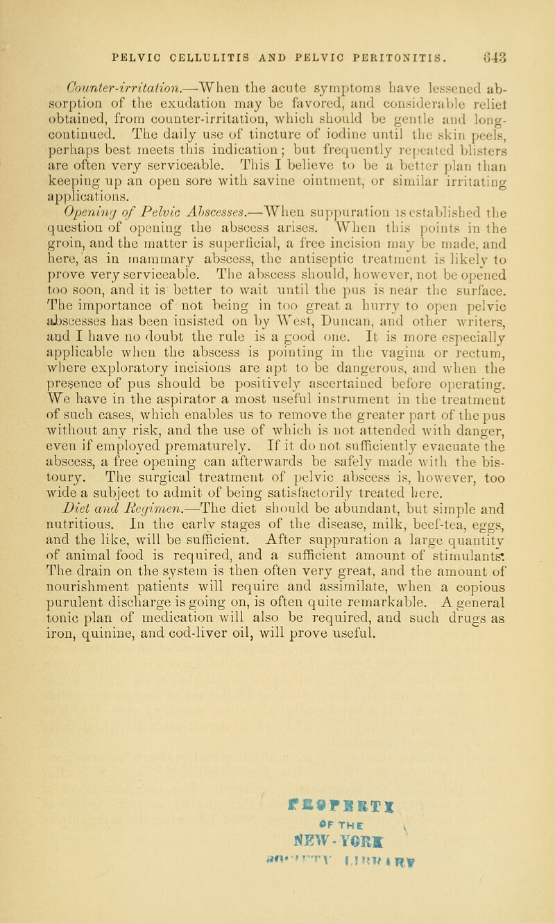 Counter-irritation.—When the acute symptoms have lessened ab- sorption of the exudation may be favored, and considerable reliet obtained, from counter-irritation, which should be gentle and long- continued. The daily use of tincture of iodine until the skin peels, perhaps best meets this indication; but frequently repeated blisters are often very serviceable. This I believe to be a better plan than keeping up an open sore with savine ointment, or similar irritating applications. O-peninij of Pelvic Ahscesses.—When suppuration is established the question of opening the abscess arises. When this points in the groin, and the matter is superficial, a free incision may be made, and here, as in mammary abscess, the antiseptic treatment is likelv to prove very serviceable. The abscess should, however, not be opened t(w soon, and it is better to wait until the pus is near the surface. The importance of not being in too great a hurry to open pelvic abscesses has been insisted on by West, Duncan, and other Avriters, and I have no doubt the rule is a good one. It is more especially applicable when the abscess is pointing in the vagina or rectum, where exploratory incisions are apt lo be dangerous, and when the presence of pus should be positively ascertained before operating. We have in the aspirator a most useful instrument in the treatment of such cases, which enables us to remove the greater part of the pus without any risk, and the use of which is not attended with danger, even if employed prematurely. If it do not sufl&ciently evacuate the abscess, a free opening can afterwards be safely made with the bis- toury. The surgical treatment of pelvic abscess is, however, too wide a subject to admit of being satisfactorily treated here. Diet and Reyimen.—The diet should be abundant, but simple and nutritious. In the early stages of the disease, milk, beef-tea, eggs, and the like, will be sufficient. After suppuration a large quantitv of animal food is required, and a sufficient amount of stimulants'. The drain on the system is then often very great, and the amount of nourishment patients will require and assimilate, when a copious purulent discharge is going on, is often quite remarkable. A general tonic plan of medication Avill also be required, and such drugs as iron, quinine, and cod-liver oil, will prove useful. r£9FBBTX ©FTHE V NEW-YORK