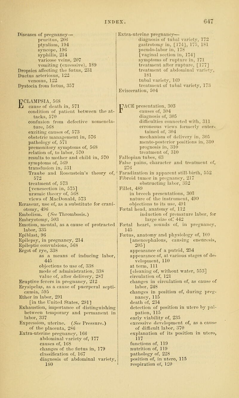 Diseases of pregnancy— jiruritiis, 206 ptyalisrn, 194 syncope, 196 syphilis, 214 vai-icose veins, 207 vomiting (excessive), 189 Dropsies affecting the foetus, 231 Ductus arteriosus, 122 venosus, 122 Dystocia from fcetus, 357 ECLAMPSIA, 568 cause of death in, 571 condition of patient between the at- tacks, 570 confusion from defective nomencla- ture, 568 exciting causes of, 573 obstetric management in, 576 pathology of, 571 premonitory symptoms of, 568 relation of, to labor, 570 results to mother and child in, 570 symjjtoms of, 569 transfusion in, 531 Traube and Rosenstein's theory of, 572 treatment of, 573 [venesection in, 575] uriemic theory of, 568 views of MacDonald, 573 Ecraseur, use of, as a substitute for crani- otomy, 496 Embolism. (See Thrombosis.) Embryotomy, 503 Emotion, mental, as a cause of protracted labor, 335 Epiblast, 96 Epilepsy, in pregnancy, 214 Epileptic convulsions, 568 Ergot of rye, 338 as a means of inducing labor, 445 objections to use of, 338 mode of administration, 338 value of, after delivery, 287 Eruptive fevers in pregnancy, 212 Erysipelas, as a cause of puerperal septi- caemia, 595 Ether in labor, 291 [in the United States, 291] Exhaustion, importance of distinguishing between temporary and permanent in labor, 337 Expression, uterine, (^ee Pressure.) of the placenta, 286 Extra-uterine pregnancy, 166 abdominal variety of, 177 causes of, 168 changes of the foetus in, 179 classification of, 167 diagnosis of abdominal variety, ISO Extra-uterine pregnancy— diagnosis of tubal variety, 172 gastrotomy in, [174], 175, 181 pseudo-labor in, 178 [vaginal section in, 174] symptoms of ruj^ture in, 171 treatment after rupture, [177] treatment of abdominal variety, 181 tubal variety, 169 treatment of tuljal variety, 173 Evisceration, 504 FACE presentation, 303 causes of, 304 diagnosis of, 305 difficulties connected with, 311 erroneous views formerly enter- tained of, 304 mechanism of delivery in, 305 mento-posterior positions in, 310 prognosis in, 310 treatment of, 310 Fallopian tubes, 63 False pains, character and treatment of, 276 Faradization in apparent still-birth, 552 Fibroid tumor in pregnancy, 217 obstructing labor, 352 Fillet, 489 in breech presentations, 303 nature of the instrument, 490 objections to its use, 491 Foetal head, anatomy of, 112 induction of i^remature labor, for large size of.' 442 Foetal heart, sounds of, in presjuancv, 145 Foetus, anatomy and physiology of, 109 [anencephalous, causing eneuresis, 205] appearance of a putrid, 234 appearance of, at various stages of de- velopment, 110 at term. 111 [cleaning of, without water, 553] circulation of, 121 changes in circulation of, as cause of labor, 248 changes in position of, during preg- nancy, 115 death of, 234 detection of position in utero by pal- pation, 115 early viability of, 235 excessive development of, as a cause of difficult labor, 370 explanation of its position in utero, 117 functions of, 119 nutrition of, 119 pathology of, 228 position of, in utero, 115 respiration of, 120