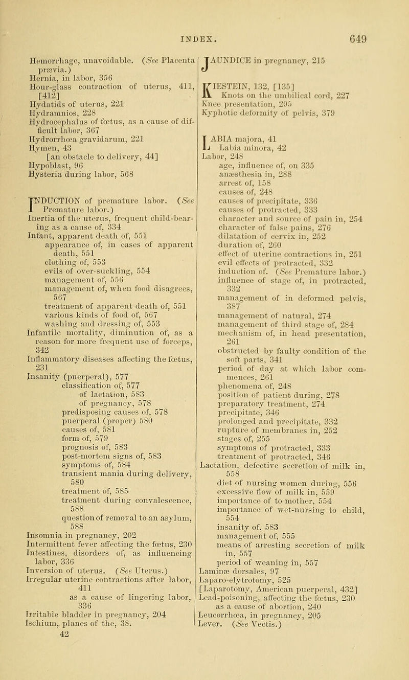 Hemorrliagc, unavoidable. {See Placenta pr£3via.) Hernia, in labor, 35(5 Hour-glass contraction of uterus, 411, [412] Hydatids of uterus, 221 Hydramnios, 228 Hydrocephalus of foetus, as a cause of dif- ficult labor, 3G7 Hydrorrhoea gravidarum, 221 Hymen, 43 [an obstacle to delivery, 44] Hypoblast, 9(3 Hysteria during labor, 568 FDUCTION of premature labor. (,5ee Premature labor.) Inertia of tlic uterus, frequent child-bear- ing as a cause of, 334 Infant, apparent death of, 551 appearance of, in cases of apparent death, 551 clothing of, 553 evils of over-suckling, 554 management of, 556 managemeiit of, when food disagrees, 567 treatment of apparent death of, 551 various kinds of food of, 567 washing and dressing of, 553 Infantile mortality, diminution of, as a reason for more frequent use of forceps, 342 Inilammatoiy diseases affecting the foetus, 231 Insanity (puerperal), 577 classification of, 577 of lactation, 583 of pregnancy, 578 predisposing causes of, 578 puerperal (proper) 580 caiises of, 581 form of, 579 prognosis of, 583 post-mortem signs of, 583 symptoms of, 584 transient mania during deliverv, 580 treatment of, 58.5- treatment during convalescence, 588 question of removal to an asylum, 588 Insomnia in pregnancy, 202 Intermittent fever affecting the fa3tus, 230 Intestines, disorders of, as influencing labor, 336 Inversion of uterus. {See Uterus.) Irregular uterine contractions after labor, 411 as a cause of lingering labor, 336 Irritable bladder in pregnancy, 204 Ischium, planes of the, 38. 42 [AUNDICE in pregnancy, 215 KIESTEIN, 132, [135] Knots on the umlnlical cord, 227 Knee presentation, 295 Kyphotic deformity of pelvis, 379 T ABIA majora, 41 1j Labia minora, 42 Labor, 248 age, influence of, on 335 anaesthesia in, 288 arrest of, 158 causes of, 248 causes of precipitate, 336 causes of i^rotracted, 333 character and source of pain in, 254 character of false pains, 276 dilatation of cervix in, 252 duration of, 260 efl'ect of uterine contractions in, 251 evil effects of protracted, 332 induction of. (^ee Premature labor.) influence of stage of, in protracted, 332 management of in deformed pelvis, 387 management of natural, 274 management of third stage of, 284 mechanism of, in head presentation, 261 obstructed by faulty condition of the soft parts, 341 period of day at which labor com- mences, 261 phenomena of, 248 position of patient during, 278 preparatory treatment, 274 precipitate, 346 prolonged and precijiitate, 332 rupture of membranes in, 252 stages of, 255 symptoms of protracted, 333 treatment of protracted, 346 Lactation, defective secretion of milk in, 558 diet of nursing women during, 556 excessive flow of milk in, 559 importance of to mother, 554 importance of wet-nursing to child, 554 insanity of, 583 management of, 555 means of arresting secretion of milk in, 557 period of weaning in, 557 Laminge clorsales, 97 Laj^aro-elytrotomy, 525 [Laparotomy, American i^uerperal, 432] Lead-poisoning, affecting the foetus, 230 as a cause of abortion, 240 Leucorrhoea, in pregnancy, 205 Lever. {See Vectis.)