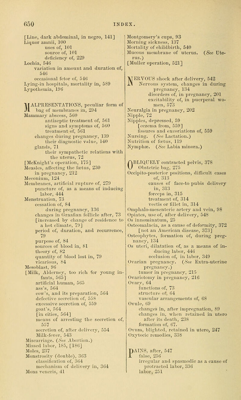 [Line, dark abdominal, in negro, 141] Liquor amnii, 100 uses of, 101 source of, 101 deficiency of, 229 Lochia, 546 variation in amoimt and duration of, 54(j occasional fetor of, 546 Lying-in hospitals, mortality in, 589 Lypotliemia, 196 IIIALPRESENTATIONS, peculiar form of 1*1 bag of membranes in, 294 Mammary abscess, 560 antiseptic treatment of, 561 signs and symptoms of, 560 treatment of, 561 changes during pregnancy, 139 their diagnostic value, 140 glands, 71 their sympathetic relations with the uterus, 72 [McKnight's operation, 175] Measles, affecting the foetus, 230 in pregnancy, 212 Meconium, 124 Membranes, artificial rupture of, 279 puncture of, as a means of inducing labor, 444 Menstruation, 73 cessation of, 84 during pregnancy, 136 changes in Graafian follicle after, 73 [increased by change of residence to a hot climate, 79] period of, duration, and recurrence, 79 purpose of, 84 sources of blood in, 81 theory of, 82 quantity of blood lost in, 79 vicarious, 84 Mesoblast, 96 [Milk, Alderney, too rich for young in- fants, 565] artificial human, 565 ass's, 564 cow's, and its preparation, 564 defective secretion of, 558 excessive secretion of, 559 goat's, 564 [in cities, 564] means of arresting the secretion of, 557 secretion of, after delivery, 554 Milk-fever, 543 Miscarriage. (*S'ee Abortion.) Missed labor, 185, [186] Moles, 237 Monstrosity (double), 363 classification of, 364 mechanism of delivery in, 364 Mons veneris, 41 Montgomery's cups, 93 Morning sickness, 137 Mortality of childbirth, 540 Mucous membrane of uterus. rus.) [Muller operation, 521] {See Ute- NERVOUS shock after delivery, 542 Nervous system, changes in during pregnancy, 134 disorders of, in pregnancy, 201 excitability of, in puerperal wo- men, 573 Neuralgia in pregnancy, 202 Nipple, 72 Nipples, depressed, 59 [eczema from, 559] fissures and excoriations of, 559 Nursing. {See Lactation.) Nutrition of foetus, 119 Nymphse. {See Labia minora.) OBLIQUELY contracted pelvis, 378 Obstetric bag, 275 Occipito-posterior positions, difiicult cases of, 313 causes of face-to-pubis delivery in, 313 forceps in, 315 treatment of, 314 vectis or fillet in, 314 Omphalo-mesenteric artery and vein, 98 Opiates, use of, after delivery, 548 Os innominatum, 25 Osteomalacia, as a cause of deformity, 372 [not an American disease, 373] Osteophytes, formation of, during preg- nancy, 134 Os uteri, dilatation of, as a means of in- ducing labor, 446 occlusion of, in labor, 349 Ovarian pregnancy. {See Extra-uterine pregnancy.) tumor in jiregnancy, 215 Ovariotomy in pregnancy, 216 Ovary, 64 functions of, 73 structure of, 64 vascular arrangements of, 68 Ovule, 69 changes in, after imj^regnation, 89 changes in, when retained in utero after its deatli, 238 formation of, 67. Ovum, blighted, retained in utero, 247 Oxytocic remedies, 338 PAINS, after, 547 false, 256 irregular and spasmodic as a cause of protracted labor, 336 labor, 251