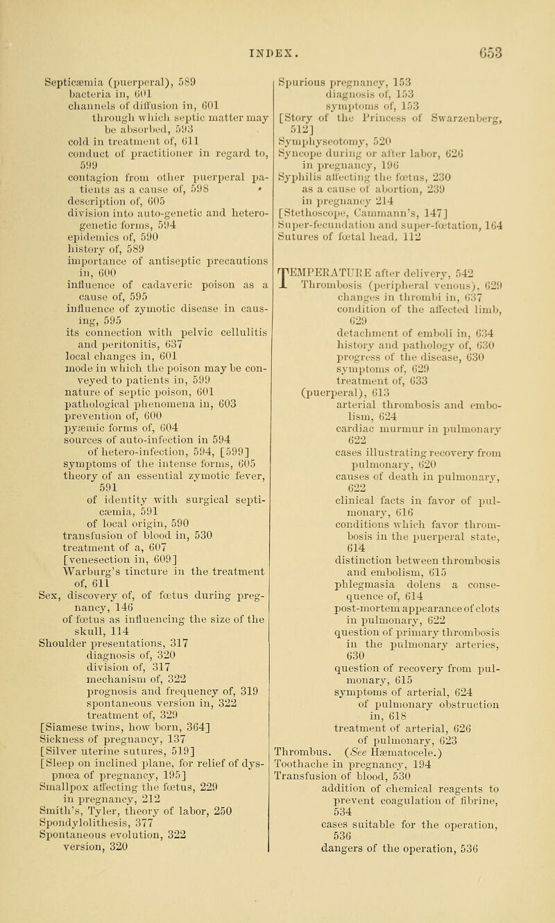 Scpticjiemia (puerperal), 589 bacteria in, (JOi cliannels of diU'usion in, GOl through which septic matter may be absorbed, 593 cold in treatment of, (ill conduct of i^ractitioner in regard to, 599 contagion from other puerperal pa- tients as a cause of, 598 • description of, 605 division into aato-genetic and hetero- genetic forms, 594 epidemics of, 590 history of, 589 importance of antiseptic precautions in, 600 influence of cadaveric poison as a cause of, 595 inflaence of zymotic disease in caus- ing, 595 its connection with pelvic cellulitis and peritonitis, 637 local changes in, 601 mode in which the poison may be con- veyed to patients in, 599 nature of sex^tic poison, 601 pathological phenomena in, 603 prevention of, 600 pyfemic forms of, 604 sources of auto-infection in 594 of hetero-infection, 594, [599] symjDtoms of tlie intense forms, 605 theory of an essential zymotic fever, 591 of identity with surgical septi- cfemia, 591 of local origin, 590 transfusion of blood in, 530 treatment of a, 607 [venesection in, 609] Warburg's tincture in the treatment of, 611 Sex, discovery of, of fa^tus during preg- nancy, 146 of foetus as influencing the size of the skull, 114 Shoulder presentations, 317 diagnosis of, 320 division of, 317 mechanism of, 322 prognosis and frequency of, 319 spontaneous version in, 322 treatment of, 329 [Siamese twins, how born, 364] Sickness of pregnancy, 137 [Silver uterine sutures, 519] [Sleep on inclined plane, for relief of dys- pnoea of pregnancy, 195] Smallpox affecting the foetus, 229 in pregnancy, 212 Smith's, Tyler, theory of labor, 250 Spondylolithesis, 377 Spontaneous evolution, 322 version, 320 Spurious pregnancy, 153 diagnosis of, 153 symptoms of, 153 [Story of the Princess of Swarzenberg, 512] Symphyseotomy, 520 Syncope during or after labor, 620 in pregnancy, 196 Syphilis affecting the foetus, 230 as a cause of abortion, 239 in pregnancy 214 [Stethoscojje, Cammann's, 147] Sui)er-fecundation and super-fa'tation, 164 Sutures of foetal head, 112 TEMPERATURE after delivery, 542 Thrombosis (periplieral venous), 629 changes in thrombi in, 637 condition of the affected limb, 629 detachment of emboli in, 634 history and pathology of, 630 progress of the disease, 630 symptoms of, 629 treatment of, 633 (puerperal), 613 arterial thrombosis and embo- lism, 624 cardiac murmur in pulmonary 622 cases illustrating recovery from pulmonarj^, 620 causes of death in pulmonary, 622 clinical facts in favor of pul- monary, 616 conditions which favor throm- bosis in the puerperal state, 614 distinction between thrombosis and embolism, 615 phlegmasia dolens a conse- quence of, 614 post-mortem apiaearance of clots in pulmonary, 622 question of primary thrombosis in the pulmonary arteries, 630 question of recovery from pul- monary, 615 symptoms of arterial, 624 of pulmonary obstruction in, 618 treatment of arterial, 626 of pulmonary, 623 Thrombus. {See Hsematocele.) Toothache in pregnancy, 194 Transfusion of blood, 530 addition of chemical reagents to prevent coagulation of fibrine, 534 cases suitable for the operation, 536 dangers of the operation, 536