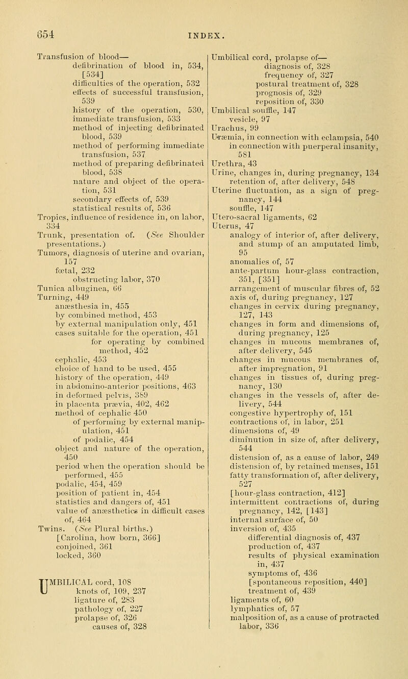 Transfusion of blood— defibrination of blood in, 534, [534] diliiculties of the operation, 532 efl'ects of successful transfusion, 539 history of the operation, 530, immediate transfusion, 533 method of injecting defibrinated blood, 539 method of perfoi'ming immediate transfusion, 537 method of preparing defibrinated blood, 538 nature and object of the opera- tion, 531 secondary effects of, 539 statistical results of, 536 Tropics, influence of residence in, on labor, 334 Trunk, presentation of. (^ee Shoulder presentations.) Tumors, diagnosis of iiterine and ovarian, 157 foetal, 232 obstructing labor, 370 Tunica albuginea, G6 Turning, 449 anjesthesia in, 455 by combined method, 453 by external manipulation only, 451 cases suital)le for the operation, 451 for operating by combined method, 452 cephalic, 453 choice of hand to be used, 455 history of the operation, 449 in abdomino-anterior positions, 463 in deformed pelvis, 359 in placenta prsevia, 402, 462 method of cephalic 450 of performing by external manip- ulation, 451 of podalic, 454 object and nature of the operation, 450 period when the operation should be performed, 455 podalic, 454, 459 position of patient in, 454 statistics and dangers of, 451 value of ansestheticis in difficult cases of, 464 Twins. {See Plural births.) [Carolina, how born, 366] conjoined, 361 locked, 360 UMBILICAL cord, 108 knots of, 109, 237 ligature of, 283 pathology of, 227 prolapse of, 326 causes of, 328 Umbilical cord, prolapse of— diagnosis of, 328 frequency of, 327 postural treatment of, 328 prognosis of, 329 reposition of, 330 Umbilical souffle, 147 vesicle, 97 Urachus, 99 UTsemia, in connection with eclampsia, 540 in connection with puerperal insanity, 581 Urethra, 43 Urine, changes in, during pregnancy, 134 retention of, after delivery, 548 Uterine fluctuation, as a sign of preg- nancy, 144 souffle, 147 Utero-sacral ligaments, 62 Uterus, 47 analogy of interior of, after delivery, and stump of an amputated limb, 95 anomalies of, 57 ante-partum hour-glass contraction, 351, [351] arrangement of muscular fibres of, 52 axis of, during pregnancy, 127 changes in cervix during pregnancy, 127, 143 changes in form and dimensions of, during pregnancy, 125 changes in mucous membranes of, after delivery, 545 changes in mucous membranes of, after impregnation, 91 changes in tissues of, during preg- nancy, 130 changes in the vessels of, after de- livery, 544 congestive hypertrophy of, 151 contractions of, in labor, 251 dimensions of, 49 diminution in size of, after delivery, 544 distension of, as a cause of labor, 249 distension of, by retained menses, 151 fatty transformation of, after delivery, 527 [hour-glass contraction, 412] intermittent contractions of, during pregnancy, 142, [143] internal surface of, 50 inversion of, 435 differential diagnosis of, 437 production of, 437 results of physical examination in, 437 synjptoms of, 436 [spontaneous reposition, 440] treatment of, 439 ligaments of, 60 lymphatics of, 57 malposition of, as a cause of protracted labor, 336