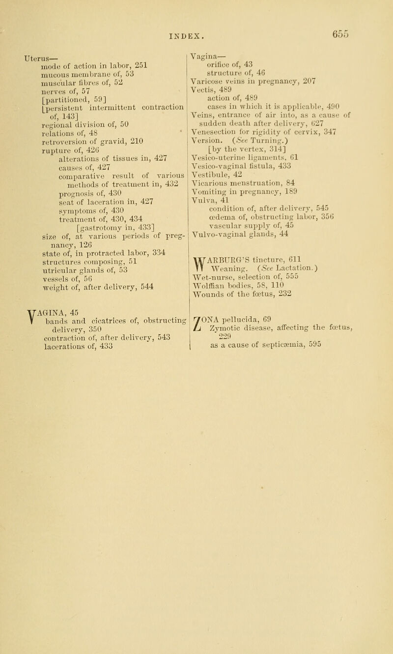 uterus— mode of action in labor, 251 mucous membrane of, 53 muscular fibres of, 52 nerves of, 57 [partitioned, 59] [persistent intermittent contraction of, 1413] regional division of, 50 relations of, 48 * retroversion of gravid, 210 rupture of, 42G alterations of tissues in, 427 causes of, 427 comparative result of various methods of treatment in, 432 prognosis of, 430 seat of laceration in, 427 symi^toms of, 430 treatment of, 430, 434 [gastrotomy in, 433] size of, at various periods of preg- nancy, 126 state of, in protracted labor, 334 structures composing, 51 utricular glands of, 53 vessels of, 56 weiglit of, after delivery, 544 VAGINA, 45 bands and cicatrices of, obstructinc delivery, 350 contraction of, after delivery, 543 lacerations of, 433 Vagina— orifice of, 43 structure of, 46 Varicose veins in pregnancy, 207 Vectis, 489 action of, 489 cases in which it is applicable, 490 Veins, entrance of air into, as a cause of sudden deatli after delivery, 627 Venesection for rigidity of cervix, 347 Version. (6'ec Turning.) [by the vertex, 314] Vesico-uterin(! ligaments, 61 Vesico-vaginal fistula, 433 Vestibule, 42 Vicarious menstruation, 84 Vomiting in pregnancy, 189 Vulva, 41 condition of, after delivery, 545 oedema of, obstructing labor, 356 vascular su])ply of, 45 Vulvo-vaginal glands, 44 WARBURG'S tincture, 611 Weaning. (5^c Lactation.) Wet-nurse, selection of, 555 WoMan bodies, 58, 110 Wounds of the foetus, 232 ZONA pellucida, 69 Zymotic disease, affecting the fatus, 229 as a cause of septicaemia, 595