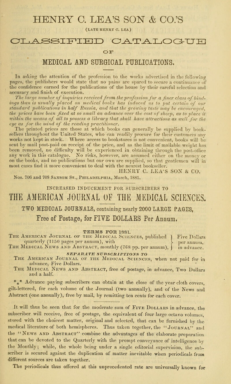 HENRY O. LEA'S SON & CO.'S (I/ATE HENRT C. LEA) OI_..A.SSIir«x:KIID O..A^T..^I_iOOXJ:m OF MEDICAL AND SUEGICAL PUBLICATIONS. In asking the attention of the profession to the works advertised in the followinw pages, the publishers would state that no pains are spared to secure a continuance of the confidence earned for the publications of the house by their careful selection and accuracy and finish of execution. TJie large mimber of inquiries received from the \nofessiion for a finer class of bind- inffs than is usually placed on medical hooks has induced us to put certain of our standard puhlications in half Russia, and that the growing taste may he encouraged, the prices have been fixed at so small an advance over the cost of sheep, as to place it within the means of all to possess a library that shall have attractions as well for the eye as for the mind of the reading practitioner. The printed prices are those at which books can generally be supplied by book- sellers throughout the United States, who can readily procure for their customers anv works not kept in stock. Where access to bookstores is not convenient, books will be sent by mail post-paid on receipt of the price, and as the limit of mailable weiglit has been removed, no difficulty will be experienced in obtaining through the post-olHce any work in this catalogue. No risks, however, are assumed either on the monev or on the books, and no publications but our own are supplied, so that gentlemen will in most cases find it more convenient to deal with the nearest bookseller. HENRY C. LEA'S SON & CO. Nos. 706 and 708 Sansom St., Philadelphia, March, 1881. INCREASED INDUCEMENT FOR SUBSCRIBERS TO THE AMERICAN JOURNAL OF THE MEDICAL SCIENCES. TWO MEDICAL JOURNALS, containing nearly 2000 LARGE PAGES, Tree of Postage, for FIVE DOLLAES Per Annum. TERMS FOR 1881. The American Journal op tiik Medical Sciences, published ] Five Dollars quarterly (1150 pages per annum), with I per aonum, The Medical News and Abstract, monthly (768 pp. per annum), ] in advance. SEPA.JtA.TIO SVRSCRIPTIOXS TO The American Journal of the Medical Sciences, when not paid for in advance, Five Dollars. , ' The Medical News and Abstract, free of postage, in advance, Two Dollars and a half. *^* Advance paying subscribers can obtain at the close of the year cloth covers, gilt^lettered, for each volume of the Journal (two annually), and of the News and Abstract (one annually), free by mail, by remitting ten cents for each cover. It will thus be seen that for the moderate sum of Five Dollars in advance, the subscriber will receive, free of postage, the equivalent of four large octavo volumes, stored with the choicest matter, original and selected, that can be furnished by the medical literature of both hemispheres. Thus taken together, the Journal and the News and Abstract combine the advantages of the elaborate preparation that can be devoted to the Quarterly with the prompt conveyance of intelligence by the Monthly; while, the whole being under a single editorial supervision, the sub- scriber is secured against the duplication of matter inevitable when periodicals from different sources are taken together. The periodicals thus offered at this unprecedented rate are universally known for