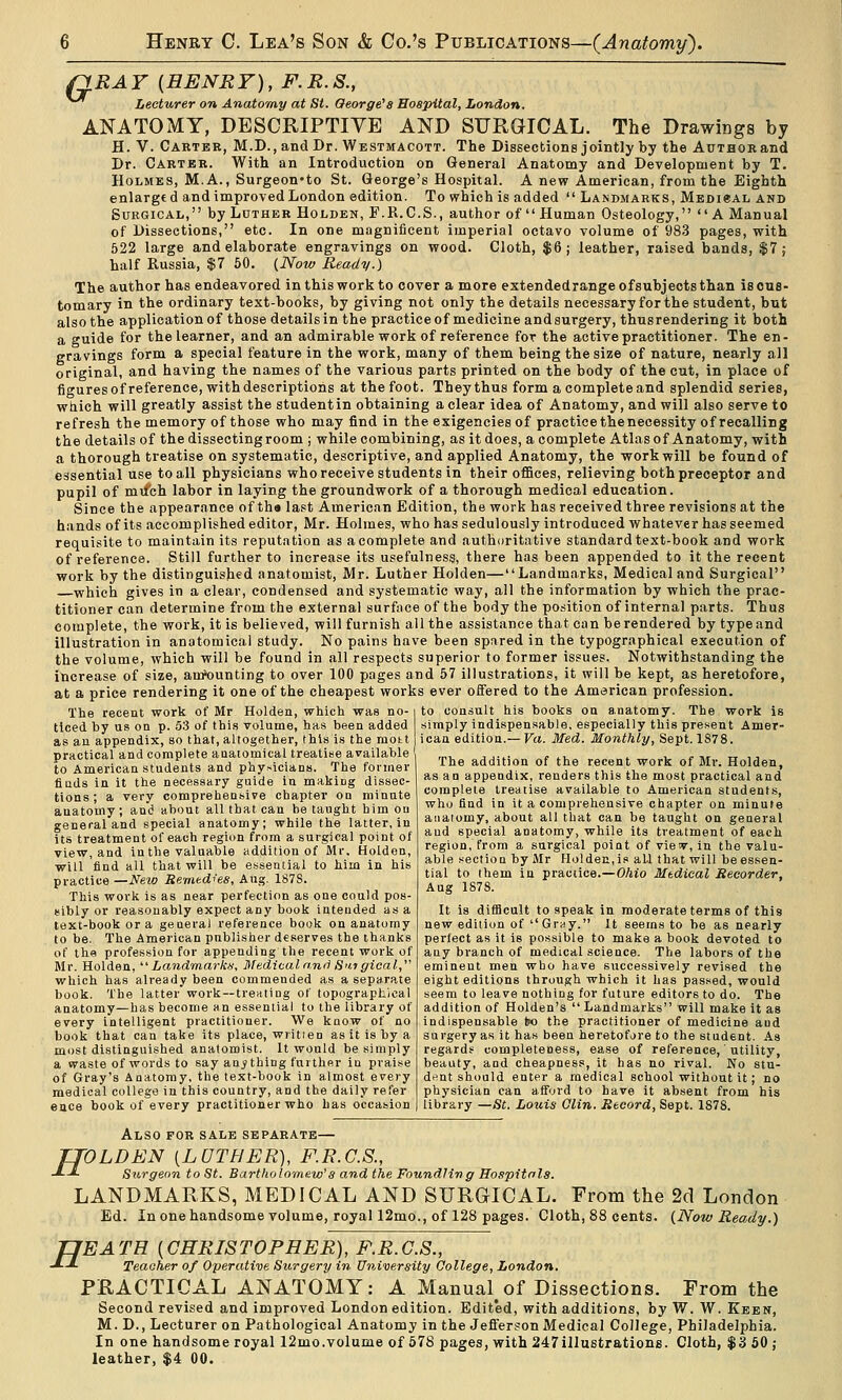 QR-^y [HENRY), F.R.S., Lecturer on Anatomy at St. Oeorge'a Hospital, London. ANATOMY, DESCRIPTIVE AND SURGICAL. The Drawings by H. V. Cartbe, M.D.,and Dr. Westmacott. The Dissections jointly by the Author and Dr. Carter. With an Introduction on General Anatomy and Development by T. Holmes, M.A., Surgeon-to St. George's Hospital. A new American, from the Eighth enlarged and improved London edition. To which is added  Landmarks, MEDieAL and Surgical, by Luther Holden, F.R.C.S., author of Human Osteology, A Manual of Dissections, etc. In one magnificent imperial octavo volume of 983 pages, with 522 large and elaborate engravings on wood. Cloth, $6; leather, raised bands, $7; half Russia, $7 60. (Now Ready.) The author has endeavored in this work to cover a more extendedrange of subjects than is cus- tomary in the ordinary text-books, by giving not only the details necessary for the student, but also the applicationof those detailsin the practiceof medicine andsurgery, thusrendering it both a guide for the learner, and an admirable work of reference for the active practitioner. The en- gravings form a special feature in the work, many of them being the size of nature, nearly all original, and having the names of the various parts printed on the body of the cut, in place of figures of reference, with descriptions at the foot. They thus form a complete and splendid series, which will greatly assist the student in obtaining a clear idea of Anatomy, and will also serve to refresh the memory of those who may find in the exigencies of practice the necessity of recalling the details of the dissecting room j while combining, as it does, a complete Atlas of Anatomy, with a thorough treatise on systematic, descriptive, and applied Anatomy, the vyorkwill be found of essential use to all physicians who receive students in their offices, relieving both preceptor and pupil of mifch labor in laying the groundwork of a thorough medical education. Since the appearance of tha last American Edition, the work has received three revisions at the hands of its accomplished editor, Mr. Holmes, who has sedulously introduced whatever has seemed requisite to maintain its reputation as a complete and authoritative standard text-book and work of reference. Still further to increase its usefulness, there has been appended to it the recent work by the distinguished anatomist, Mr. Luther Holden—Landmarks, Medical and Surgical which gives in a clear, condensed and systematic way, all the information by which the prac- titioner can determine from the external surface of the body the position of internal parts. Thus complete, the work, it is believed, will furnish all the assistance that can be rendered by type and illustration in anatomical study. No pains have been spared in the typographical execution of the volume, which will be found in all respects superior to former issues. Notwithstanding the increase of size, amHjunting to over 100 pages and 57 illustrations, it will be kept, as heretofore, at a price rendering it one of the cheapest works ever offered to the American profession. The recent work of Mr Holden, which was no- i to consult his books on anatomy. The work is ticed by us on p. 53 of this volume, has been added simply indispensable, especially this present Amer- as an appendix, so that, altogether, this i.s the mott ican edition.—Ta. Med. Monthly, Sept. 1878. practical and complete anatomical treatise available to American students and phy.-icians. The former finds in it the necessary guide in making dissec- tions ; a very comprehensive chapter on minnte anatomy; and about all that can be taught him ou general and special anatomy; while the latter, in its treatment of each region from a surgical point of view, and in the valuable addition of Mr. Holden, will find all that will be essential to him in his practice —New Remedies, Aug. 187S. This work is as near perfection as one could pos- sibly or reasonably expect any book intended as a text-book or a general reference book on anatomy to be. The American publisher deserves the thanks of the profession for appending the recent work of Mr. Holden,  Landmarkd; Medical and S'ltgioal, which has already been commended as a separate book. The latter work —trenting of topographical anatomy—has become hu essential to the library of every intelligent practitioner. We know of no book that can take its place, written as it is by a most distinguished anatomist. It would be simply a waste of words to say anything further in praise of Gray's Anatomy, the text-book in almost every medical college in this country, and the daily refer eace book of every practitioner who has occasion The addition of the recent work of Mr. Holden, as an appendix, renders this the most practical and complete treatise available to American students, who find in it a comprehensive chapter on minute anatomy, about all that can be taught on general and special anatomy, while its treatment of each region, from a surgical point of vieiv, in the valu- able section by Mr Holden, is al.1 that will be essen- tial to them in practice.—Ohio Medical Recorder, Aug 1878. It is difflcuU to speak in moderate terms of this new edition of GrHy. It seems to be as nearly perfect as it is possible to make a book devoted to any branch of medical science. The labors of the eminent men who have siiccessively revised the eight editions through which it has passed, would seem to leave nothing for future editors to do. The addition of Holden's Landmarks will make it as indispensable tn the practitioner of medicine and surgery as it has been heretofore to the student. As regards completeness, ease of reference, utility, beauty, and cheapness, it has no rival. No stn- dftnt should enter a medical school without it; no physician can afford to have it absent from his library —St. Louis Clin. Record, Sept. 1878. Also for sale separate— TTOLDEN [LOTHER), F.R.C.S., J--'- Surgeon to St. Bartholomew's and the Foundling Hospitals. LANDMARKS, MEDICAL AND SURGICAL. From the 2d London Ed. Inonehandsome volume, royal 12mo., of 128 pages. Cloth, 88 cents. {Now Ready.) TJEATR {CHRISTOPHER), F.R.C.S., -'■-*■ Teacher of Operative Surgery in University College, London. PRACTICAL ANATOMY: A Manual of Dissections. From the Second revised and improved London edition. Edited, with additions, by W. W. Keen, M. D., Lecturer on Pathological Anatomy in the Jefferson Medical College, Philadelphia. In one handsome royal I2mo.volume of 678 pages, with 247iIluEtrations. Cloth, $3 60; leather, $4 00.