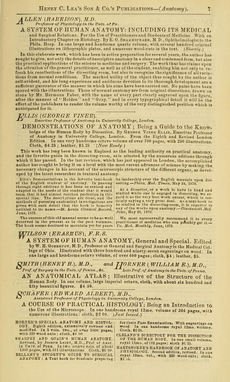 A LLEN (HAERISON), M.D. ■^-^ Profesfior of Phyniology in the, Univ. of Pa. A SYSTEM OF HUMAN ANATOMY: INCLUDING ITS MEDICAL and Surgical Relatidns. For the Use of Practitioners and Studentsof Medicine With sin Introductory Chapter on Histology. By E. 0. Shakkspkare, M D , OphtbMlmologistto the Phila. Hosp. In one la.rge and hnndsotne quarto volume, with several hundred orieinal illustrations on lithographic plates, and numerous wood-cuts in the text. [Skortly.) In this elaborate work, which has been in active preparation for several years, the author has sought to give, not only the details ofdescriptive anatomy in a clearnnd condensed form, but also the practical appliedtions of the science to medicine and surgery. The work thus has claims upon the attention of the general practitioner, as well as of the student, enabling him not only to re- fresh his recollections of the dissecting room, but also to recognize the significance of all varia- tions from normal conditions. The marked utility of the object thus sought by the author is self-evident, and his long experience and assiduous devotion to its thorough development are a BufBcienl guarantee of the manner in which his aims have been carried out. No pains have been spared with the illustrations. Those of normal anatomy are from original di.isections, drawn on stone by Mr. Hermann Faber, with the name of every part clearly engraved upon the figure after the manner of  Holden and  Gray, and in every typographical detail it will be the efiFort of the publishers to render the volume worthy of the very distinguished position which is anticipated for it. fpiLIS [GEORGE VINER). -*-' Emeritus Professur of Anatomy in University College, London. DEMONSTRATIONS OF ANATOxMY; Being a Guide to the Know- ledge of the Human Body by Dissection. By George Viner Ei.lis, Emeritus Professor of Anatomy in University College, London. From the Eighth and Revised London Edition. In one very handsome octavo volume of over 700 pages, with 256 illustrations. Cloth, $4.26 ; leather, $5.25 ' {Now Ready.) This work has long been known in England as the leading authority on practical anatomy, and the favorite guide in the disseeting-roora, as is attested by the numerous editions through which it has passed. In the last revision, which has just appeared in London, the accomplished author has sought to bring it on a. level with the most recent advances of science by making the necessary changes in his account of the microscopic structure of the different organs, as devel- oped by the latest researches in textural anatomy. Ellis's Demonstrations is the favorite text-book its leadership over the English manuals upon dis- of the English student of anatomy. In passing through eight editions it has been so revised and adapted to the needs of the student that it would seem that it had almost reached peifection in \\\\i special line. The desciiptions are clear, and the methods of pursuing anatomical investigations are given with such detail that the book is honestly entitled to its name.—St. Louis Clinical Record, Jane, 1879. The success of this old manual seems to be as well deserved in the present as in the past volumes. The book seems destined to maintain yet for years secting.—Phila. Med. Times, May 24, 1879. As a di.«sector, or a work to have in hand and studied while one is engaged in dissecting, we re- gard it as the very best work extant, which is cer- tainly saying a very great deal. As a text-book to be studied in the dissecting-room, it is superior io any of the works upon anatomy.—Cmcinnatt Med. News, May 24, 1879. We most unreservedly recommend it to every practitioner of medicine who can pdfesibly get It. Va.. Med. Monthly, June, 1879. 7ILS0N {ERASMUS), F.R.S. A SYSTEM OF HUMAN ANATOMY, General and Special. Edited by W. H. GoBRECHT, M.D., Professor of General and Surgical Anatomy in the Medical Col- lege of Ohio. Illustrated with three hundred and ninety-seven engravings on wood. In one large and handsome octavo volume, of over 600 pages ; cloth, $4 ; leather, $5. and JJORNER ( WILLIAM E.),M.D., Late Prof, of Anatomy in the Univ. ofPenna. ^MITH [HENRYH.), M.D., Prof, of Surgery in the Univ. of Penna., &o. AN ANATOMICAL ATLAS ; Illustrative of the Structure of the Human Body. In one volume, large imperial octavo, cloth, with about six hundred and fifty beautilul figures. $4 50. fyCHAFER [ED WARD ALBERT), M.D., ^ Assistant Profetsor of Physiology in University College, London. A COURSE OF PRACTICAL HISTOLOGY: Being an Introduction to the Use of the Microscope. In one handsome royal 12mo. volume of 304 pages with numerous illustrations: cloth, $2 00. (Just Issued.) HORNER'S SPECIAL ANATOMY AND HISTOL- OGY. Eighth edition, extensively revised and modified. In 2 vols. 8vo., of over 1000 pages, with 320 wood-cuts : cloth, ijifi 00 SHARPEY AND QUAIN'S HUMAN ANATOMY. Revised, by Joseph Leidt, M.D.,Prof of Anat. in Dn iv. of Penn. In two octavo vols, of about 1800 pages, with .511 illustrations Cloth, $6 00. BELLAMY-S STUDENT'S G0IDE TO SURGICAL ANATOMY : A Text book for Students preparing for their Pass Examination, With engravings on wood In one handsome royal 12mo. volume. Cloth, $2 2.5. CLELAND'S DIRECTORY FOR THE DISSECTION Of THE HUMAN BODY. In one small volume, royal 12mo. of 182 pages: eloth SCI 25. HARTSHORNE'S HANDBOOK OP ANATOMY AND PHISIOLOGY. Second edition, revised. In one royal 12ino. vol., with 220 woodcuts; cloth. $1 i6.