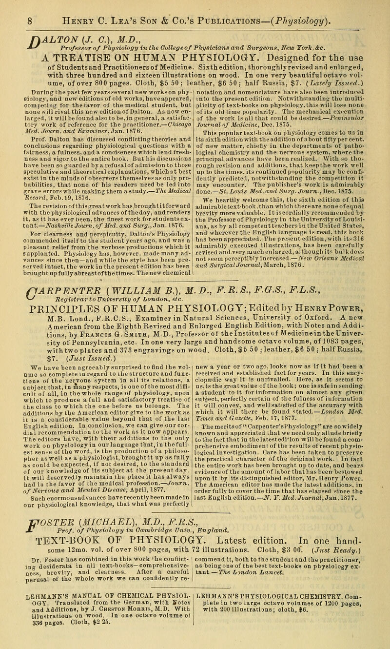 fkALTON {J. C), M.D., -*^ Professor of Physiology in the College of Physicians and Surgeons, New Torlt, &e. A TREATISE ON HUMAN PHYSIOLOGY. Designed for the use of Studentsand Practitioners of Medicine. Sixth edition, thoroughly revised and enlarged, with three hundred and sixteen illustrations on wood. In one very beautiful octavo vol- ume, of over 800 pages. Cloth, $5 50; leather, $6 50; half Russia, $7. iLatehj Issued.) During the past few years several new works on phy- siology, and new editions of old works, have appeared, competing for the I'avor of the medical student, but none will rival this new edition of Dalton. As now en- larged, it will be found also to be,in general, a satisfac-. of the work is all that could be desired.—Peninsular tory work of reference for the practitioner.—Chicago Med. Journ. and Examiner, Jan. 1876. Prof. Dalton has discussed conflicting theories and conclusions regarding physiological questions with a fairness, a fulness, and a conciseness which lend fresh- ness and vigor to the entire book. But his discussions have been so guarded by a refusal of admission to those speculative and theoretical explanations, which at best exist in the minds of observers themselves as only pro- babilities, that none of his readers need be led into grave errors while making them a study.—The Medical Record, Feb. 19,1876. The revision ofthisgreatworkhasbroughtitforward with the physiological advances of theday, andreuders it, as it has ever been, the finest work for students ex- tant.—Nashville Journ. of Med. and Surg., Ja,n. 1876. For clearness and perspicuity, Dalton's Physiology commended itself to the student years ago, and was a pleasant relief from the verbose productions which it supplanted. Physiology has, however, made many ad- vances since then—and while the style has been pre- served intact, the work in the present edition has been brought up fully abreastof the times. Thenew chemical notation and nomenclatxire have also been introduced into the present edition. Notwithstanding the multi- plicity of text-books on physiology.this will lose none of its old time popularity. The mechanical execution Journal of Medicine, Dec. 1875. This popular text-book on physiology comes to us in its sixth edition with the addition of about fifty per cent, of new matter, chiefly in the departments of patho- logical chemistry and the nervous system, where the principal advances have been realized. With so tho- rough revision and additions, that keepthe work well up to the times, its continued popularity may be confi- dently predicted, notwithstanding the competition it may encounter. The publisher's work is admirably done.— St. Louis Med.and Surg. Journ,Dec. 1875. We heartily welcome this, the sixth edition of this admirabletext-book.than which thereare noneofequal brevity more valuable. It i.scordially recommended by the Professor of Physiology in theUniversity of Louisi- ana, as by all competent teachers in theUnited States, and wherever the English language is read, this book has been appreciated. The present edition, with its 316 admir.ably executed illustrations, has been carefully revised and-very much enlarged, although its bulk does not seem perceptibly increased.—New Orleans Medical and Surgical Journal, March, 1876. pAEPENTER [WILLIAM B.), M.D., F.R.S., F.G.S., F.L.S., ^ Registrar to University of London, etc. PRINCIPLES OF HUMAN PHYSIOLOGY; Edited by HenryPower, M.B. Lond., F.R.C.S., Examiner in Natural Sciences, University of Oxford. Anew American from the Eighth Revised and Enlarged English Edition, with Notes and Addi- tions, by Francis G. Smith, M.D., Professor of the Institutes of Medicine in the Univer- sity of Pennsylvania, etc. In one very large and handsome octavo volume, of 1083 pages, with two plates and 373 engravings on wood. Cloth, $6 50 ; leather, $6 50 ; half Russia, $7. {Just Iss2ied.) We have been agreeably surprised to find the vol- ume so complete in regard to the structure and func- tions of the nervous system in all its relations, a subject that, in many respects, is one of the most diffi- cult of all, in the whole range of physiology, upon which to produce a full and satisfactory treatise of the class to which the one before ns belongs. The additions by the American editor give to the work as it is a considerable value beyond that of the last English edition. In conclusion, we can give our cor- diitl recommendation to the work as it now appears. The editors have, with their additions to the only work on physiology in our language that,in thefull- est sen-e of the word, is the production of a philoso- pher as well as a physiologist, brought it up as fully as could be expected, if not desired, to the standard of our knowledge of its subject at the present day. It will deservedly maintain the place it has always had iu the favor of the medical profession.—Journ. of Nervous and Mental Ditease, April, 1877. Suehenormousadvances have recently been made in our physiological knowledge, that what was perfectly new a year or two ago. looks now as if it had been a received and established fact for years. In this ency- olopredic way it is unrivalled. Here, as it seems to us, is the great value of the book; one is safe in sending a student to it for information on almost any given subject, perfectly certain of the fulness of information it will convey, and well satisfied of the accuracy with which it will there be found stated.—London Med. Timef and Gazette, Feb. 17,1877. The merits of  Carpenter'sPhysiology are so widely known and appreciated ihat we need only allude briefly to the fact that in the latest edi*ion will be found a com- prehensive embodiment of the results of recent physio- loifical investigation. Care has been taken to preserve the practical character of the original work. In fact the entire work has been brought up to date, and bears evidence of the amount of labor that has been bestowed upon it by its distinguished eilitor, Mr. Henry Power. The American editor has made the latest additions, in order fully to cover the time that has elapsed since the last English edition.—iV. Y. Med. Journal,3s.n .ISIT. J^OSTER [MICHAEL), M.D., F.R.S., J- Prof, of Physiology in Cambridge Univ., England. TEXT-BOOK OF PHYSIOLOGY. Latest edition. In one hand- some 12mo. vol. of over 800 pages, with 72 illustrations. Cloth, $3 00'. {J^tst Ready.) Dr. Foster has combined in this work 'he conflict- ' commend it, both to the student and the practitioner, ing desiderata in all text-books—comprehensive- as beingone of ttiebe.st text-books on physiology ex- ness, brevity, and clearness. After a careful j tant. — The Ljndon Lancet. perusal of the whole work we can confidently re- | LEHMANK'S MANUAL OF CHEMICAL PHYSIOL- OGY. Translated from the German, with Sfotes and Additions, by J. Cheston Morris, M.D. With Ulustrations on wood. In one octavo volume o( 336 pages. Cloth, $2 25. LEHMANN'S PHYSIOLOGICAL CHEMISTRY. Com- plete in two large octavo volumes of 1200 pages, with 200 illustrations; cloth, $6.