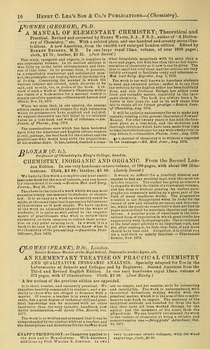 mWNES {GEORGE), Ph.D. ^ A MANUAL OF ELEMENTARY CHEMISTRY; Theoretical and Practical. Revised and corrected by Henby Watts, B. A., F.R.S., author of A Diction- ary of Chemistry, etc. With a colored plate, and one hundred and seventy-seven illus- trations. A new American, from th( twelfth and enlarged London edition. Edited by Robert Bridges, M.D. In one large royal 12mo. volume, of over 1000 pages; cloth, $2 75 ; leather, $3 25. (Just Issued.) This work, inorganic and orgauic,is complete in one convenient volume. In its earliest editions it was fully up to the latest advancements and tlieo- riee of tliat lime. In its present form, it presents, in a remarkably convenieut and satisfactory man- ner, the principles and leading facts of the chemistry of to-day. Concerning the manner in which the various subjects are treated, much deserves to be said, and mostly, too, in praii-e of the book. A re- view of such a work ai- Fownes's Ohemi-itry within the limits of a book-notice fir a medical weekly is simply out of the question.—Gi7icinnnti Lancet and Clinic, DfC. 14,1878. When we state that, in our opinion, (he present edition sustains in every respect tbe high reputation which its predecesso'-s have acquired and eujoyed, we express therewith our full belief in its intrinsic value as a text-book and work of reference.—Am. Journ. of Pharm., Aug. 1878. The conscientious care which has been bestowed upon it by the American and English editors renders it still, perhaps, the best book for the student and the practitioner who would keep alive the acquisitions of his student days. It has,indeed, reached a some- what formidable magnitude with its more than a thoufand pages, but with less than this no fair repre- sentation of chemistry as it now is can be given. The type is small but very clear, and the sections are very lucidly arranged to facilitate study and reference.— Med. and Sttrg. Seporter, Aug 3, 1878. The work is too well known to American students to need any extended notice; suffice it to say that the revi.-ion by the Koglish editor has been faithfully done, and thai l-'rofessor Bridges has added some fresh and valuable matter, espacially in the inor- ganic chemistry. The book has always been a fa- vorite in this country, and in its new shape bids fair to retain all its former prestige.—Boston four, of Chemistry, Aug. 1878. It will be entirely unnecessary for us to make any remarks relating to the general characterof Fownes' Manual. For over twenty years it has held the fore- most place as a text-book, and the elaborate and thorough revisions which have been made from time to time leave lit tie chance for any wide awake rival to step before it.—Canadian Pharm. Jour., Aug. 1878. ^8 a manual of chemistry it is without a superior in the language.—Md. Med. Jour., Aug. 1878. B LOXAM iC.L.), Profe.tsor of Oheraistry in King''s College, London. CHEMISTRY, INORGANIC AND ORGANIC. From the Second Lon- don Edition. In one very handsome octavo volume, of 700 pages, with about 300 illus- trations. Cloth, $4 00; leather, $5 00. {Lately Issued.) We have in this work a completeand most excel- lent text-book for the use of schools, and can heari- ily recommend it as such.—Boston Med. and Sitrg. Journ., May 28, 1874. The above is the titleof a work which we can most coascientiously recommend to students of chemis- try. It is as easy as a work on chemistry could be made, at thesame lime that it preseutsa full account ofthatscience as it now stands. We have spoken of the work as admirably adapted to the wants of students ; it is quite as well suited to the require- ments of practitioners who wish to review their chemistry, or have occasion to refresh their memo- ries on any point relating to it. In a word, it is a book to be read by all tvho wish to know what is the chemistry of the presentday.—American Prae- titioner,Soy.1873. It would be difficult for a practical chemist and teacher to find any material fault with this most ad- mirable treatise, ' The author has given us almost a c} clopjedia within thelimitsofaconvenient volume, and has done so without penning ihe useless para- graphs too commonly making up a great part of the bulk of many cumbrous works. The progressive scientist is not disappointed when he looks for tha record of new and valuable processes and discover- ies, while the cautious conservative does not find its pages-monopolized by uncertain theories and specu- lations. A peculiar point of excellence is the crys- tallized foim of expression in which great truths are expressed iu very short paragraphs. One is surprised at the brief space allotted to an important topic, and yet, after reading it, he feels that little, if any more should have been said. Altogether, it is seldom yoa see a text-book so nearly faultless. — Cincinnati Lancet, Nov. 1873. flLOWES (FRANK), D.Sc. London. ^ Senior Science-Master at the High School, Newcastle-ii'nder-Lyme,etc. AN ELEMENTARY TREATISE ON PRACTICAL CHEMISTRY AND QUALITATIVE INORGANIC ANALYSIS. Specially adapted for Use in the Lahoratories of Schools and Colleges and by Beginners. Second American from the Third and Revised English Edition. In one very handsome royal 12mo. volume of 372 pages, with 47 illustrations. Cloth, $2 50. (just Ready.) A few notices of the previous edition are appended. It is short, concise, and eminently practical. We i are so simple, andj-et concise, as to he interesting therefore heartily commendit to students, and espe- cially to those who are obliged to dispense with a master. Of course, a teacher is in every way desi- rable, but a good degree of technical .killand prac- tical knowledge can be attained with no other instructor than the very valuable handbook now under consideration.—St. Louis Clin. Record, Oct. 1877. The work is so written and arranged that it can he comprehended by the student without a teacher, and the descriptions and directions forthe varftus work and intelligible. The work is unincumbered with theoretical deductions, dealing wholly with the practical matter, which it is the aim of this compre- hensive text-book to impart. The accuracy of the analytical methods are vouched for from the fact that they have all been worked through by tbe author and the members of his class, from the printed text. We can heartily recommend the work to the student of chemistry as being a reliable and comprehensive one.—Druggists' Advertiser, Oct. 15, 1877. KNAPP'S TECHNOLOGY; or Chemistry Applied to the Arts and to Manufactures. With American additions by Prof. Walter K. Johnson. In two i very handsome octavo volumes, with 500 wood engravings, cloth, $6 00.