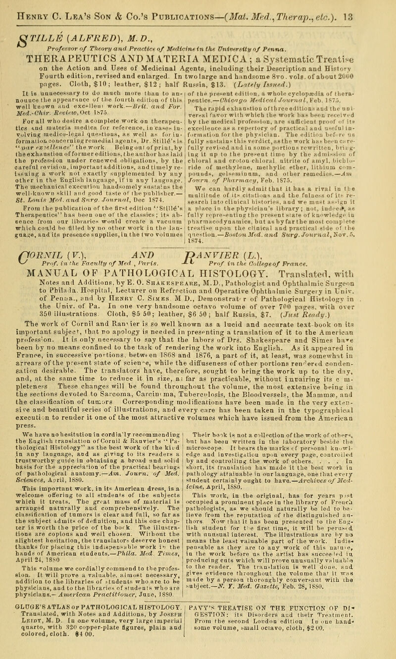 ^TILLE [ALFRED), M.D., Prufej-.Hor of Theory and Practice of Medicine in the University of Penna. THERAPEUTICS AND MATERIA MEDICA; a Systematic Treati-e on the Action and Uses of Medicinal Agents, including their Description and History Fourth edition, revised and enlarged. In two large and hiindsome 8vo. vols, of about 2000 pnges. Cloth, $10; leather, $12; half Russia, $13. (Lately Issued.) It is unuecessaiy to do rauch moi'e tlmo to an- nouuce the appearnuce of tlie f'oiii-th edition of this wall kiiowa mid exclleiii work.—Brit, and For. Med.-Ohir. Rfimew,<)ct Ks75, For all who desire a complete work on therapeu- tics -lud materia inedica for refereuce, in case^-iu- vulviug medico-legal qiie.stioas, as well as foiia- formal ion CO nee ruing re medial agents, l)r. Still6'f i.s v'lr fxielleneey the work Beiugoui of print, by the exhaustion of former editions, t he author has laid the profession under renewed obligations, Vjy the careful revision, important additions, and timely re- issuing a work not exactly supplemented by any other in the English language, if in any language. The mechanical execution handsomely sustains the well-known skill and good taste or ihe publisher.— St. l/oni.t Med. and Hnrp. -foHrntil, Dec 1874. From the publication of the first edition Still^'s Thera.peutic8 has been one of the classics; its ab- sence from our libraries would create a vacniira which could be filled by no other work in the lan- guage, and it.s presence supplies, in the two volumes of I he present ediliun, a whole cyclopaedia of thera- peutics.— dhic'igo Medici ■/ournaI, Feb. IST.j. The rapid exhaustion ofthreeeditioni-and the uni- versal favor wilh which the work has been received by the medical profession, are sufficient proof of ill excellence as a repnrtory of practical and useful in- formation for the physician. The edition before U8 fully sustains this verdict,as the work hasbeen care- fully revised and in some p'irtions rewritten, bring- ing it up to the present time by the admission of chloral and croton chloral nitrite of amyl, bicblu- ride of mnthyleue, melhylic ether, lithium com- pounds, gelseminum, and other remedies.—Ant ■ToTrn of Pharma<:ii, Feb. 1S7.5. We can hardly admit that it has a rival in tbe multitnde of its citati'ins and tbe fulness of its re- search into clinical histories, and we must assign it a place in the physician's library; not, ind'^e*, as fully ri>pre~enting the present slate of knowledge in pharmacodynamics, but as by far the most complete treatise upon the clinical and practical side of the question.—Bonton Mtd. and Surg. Journal, Nov. fi. 1R74. nORNIL (F.), ^ Prof, in the Fa PANVIER (L.), -*■ *^ Prof in the Colle AND Faculty of Med , Pnrin. -«- •^ Prof in the College of France. MANUAL OP PATHOLOGICAL HISTOLOGY. Translated, with Notes and Additions, by E. 0. SHAKESPEAtiE, M.D., Pathologist and Ophthalniic Surgeon to Pbilada. Hospital, Lecturer on Refrnction and Operative Ophthnlmic Surgery in Univ. of Penrja., end by Hbnry C. Simrs M D., Denionstrut' r of Pathological Histology in the Univ. of Pa. In one very handsome octavo volume of over 700 pages, with over .350 illustrations- Cloth, S5 50; leather, $6 50; half Russia, $7. (Just Read?/.) The work of Cornil and Ran-' ier is so well known as a lucid and accurate test-book on its important subject, that no apology is needed in presenting a translation of it to the American profess'on. It is only necessary to say that the labors of Drs. Shakespeare and Simes ha'^e been by no me.'vns confined to the task of rendering the work into English. As it appeared in France, in successive portions, betwt en 1868 and 1876, a part of it, at least, was somewhTt in arrears of the pr6,sent state of science, while the diffuseness of other portions ren-^ered conden- sation desirable. The translators have, therefore, sought to bring the work up to the day, and, at the snme time to reduce it in size, ai far as practicable, without iait)airing its c m- pleteness These changes will be found throughout the volume, the most extensive beine in the sections devoted to Sarcoma, Carcinima, Tuberculosis, the Bloodvessels, the Mammae, and the classification of tumors Corresponding modifications have been made in the very extt-n- sive and beautiful series of illustrations, and every cure has been taken in the typographical execution to render it one of the most attractive volumes which have issued from the American press. We have aohesitation in cordia'ly recommending tbe English translation of Cornil & Ranvier's  Pa- thological Histology as the best work of the kiid In any language, and as giving to its readers a trustworthy gnide in obtaining a broad and solid basis for the appreciation of the practical bearings of pathological anatomy.—Ain. Journ. of Med. Sciences, April, 18S0. This important work, in its American dress, is a welcome offering to all students of tbe subjects which it treats. The great mass of material is an'anged naturally and comprehensively. The classification of tumors is clear and full, so far as the subject idmits of definition, and this one chap- ter is worth the price of the bork. The illustra- tions are copious and well chosen. Without the slightest hesitation, the translators deserve honest thanks for placing this indispensable work in the hands of American students.—Phila. Med. Times, April 2t, 18S0 This olume we cordially commend to the profes- sion. U will prove a valuable, almost necessary, addition to the libraries of students who are to be physicians, and to the libraries of sludenls who are physicians.—ylmerico'/i Practitioner, June, 18S0. Their book is not a collection of the work of others, but has been written in the laboratory beside the microscope. It bears the marks (.f personal knowl- edge and investigation upon every page, controlled by and controlling the work of others. ... In short, its translation has made it the best work in pathology attainable in our language, one that every student certainly ought to have.—Archives of Med- icine, April, ISSO. This work, in the original, has for years pjst occupied a prominent place in the library of French pathologists, as we should naturally be led to be- lieve from the reputation of the distinguished au- thors. Now that it has been presented to tbe Eng- lish student for tiie first time, it will be perused, with unusual interest. The illustrations are by no means the least valuable part of the work. Indis-« pensable as they are to any work of this natuie, in the work before us the artist has snccee^led in producing cuts which will prove unusually valuable to the reader. The translation is well done, and gives evidence throughout the volume that it was m^de by a person thoroughly conversant with the subject.—iV. T. Med. Gazette, Feb. 28, 18S0. GLDGE'S ATLAS OP PATHOLOGICAL HISTOLOGY. Translated, with Notes and Additions, by Joseph | tiFAor, M. D. In one volume, very large imperial quarto, with 320 copper-plate figures, plain and colored, cloth. $4 00. I PAVY'.^ TREATISE ON THE FUNCTION OF DI- GESTION: its Disorders aiid their Treatment. From the second London edition In one band' some volume, small ociavo, cloth, $2 00.