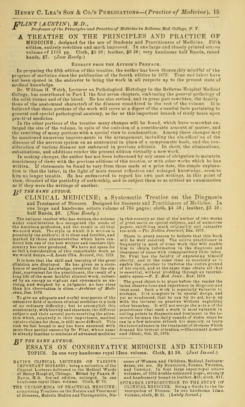 PLINT {AUSTIN), M.D., ■*■ Profasaor of t he Principles and Practice of Medicine in Bellevue Med. College, N. Y. A TREATISE ON THE PRINCIPLES AND PRACTICE OF MEDICINE ; designed for the use of Students and Practitioners of Medicine. Fifth edition, entirely rewritten and munh improved. In one large and closely printed octiivo volume of 1153 pp. Cloth, $5 60; leather, $6 50; very handsome half Russia, raised bands, $7. (Just Ready.) Extract from the Author's Preface. In preparing the fifth edition of this treatise, the author has been thoroughly mindful of the progress of meilicine since the publication of the fourth edition in 1873. Time and labor have not been spared in the endeavor to briQg the work in all respects up to the present state of medical knowledge. Dr. William H. Welch, Lecturer on Pathological Histology in the Bellevue Hospital Medical College, has contributed in Part I. the first seven chapters, embracing the general pathology of the .solid tissues and of the blood. He has also revised, and in great part rewritten, the descrip lions of the anatomical characters of the diseases considered in the rest of the volume. It is believed that these portions of the work will serve as a digest of the e-sential facts pertaining to general and special pathological anatomy, as far as this important branch of study bears upon practical medicine. In the other portions of the treatise many changes will be found, which have somewhat en- larged the size of the volume, in spite of the omission of a considerable amount of matter, and the rewriting of many portions with a S|)ecial view to condensation. Among the.se changes may be mentioned numerous improvements in the arrangement, including the cla-sifiaat'on of the diseases of the nervous system on an anatomical in place of a symptomatic basis, and the con- sideration of various disea.'^es not embraced in previous editions. In short, the eliminations, substitutions, and additions render the present edition virtually a new work. In making changes, the author has not been influenced by any sense of obligation to maintain consistency of views with the previous editions of this treitise, or with other works which he has written. If statements be found to vary from those made at a prior date, the simple e.vplana- tion is that the latter, in the light of more recent reflection and enlarged knowledge, seem to him no longer tenable. He has endeavored to regard his own past writings, in this point of view, divested of the partiality of authorship, and to subject them to as critical an examination as if they were the writings of another. JO Y THE S A.ME A VTHOR. CLINICAL MEDICINE; a Systematic Treatise on the Diagnosis and Treatment of Diseases. Designed for Students and Practitioners of Medicine. In one large and handsome octavo volume of 795 pages; cloth, $4 50 ; leather, $5 60 ; half Russia, $6. {Now Ready.) in this conntry as that of the author of two works of great merit ou special sulijeci.s, and of numerons papers, exhib'tiag much originality and extensive resfarch. — Tlie Dublin Journal, Dec. 1S79. There is every reason to believe that this book will be well received. The accive practitioner is frequently in need of some work that will enable him to obtain information in the diagnosis and treatment of cases with comparatively little labor. Dr. Flint has the faculty of expressing himself clearly, and at the same time so concisely as 'o enable the searcher to traverse the entire ground of his search, and at the same time obtain all that is essential, without plodding through an intermi- nable space.—N. Y. Med. Jour., Nov. 1S79 The great object is to place before the reader the latest observations and experience in diagnosis and treatuent. Such a w irk is especially valuable to students. It is complete in Us special design, and yet 60 condensed, that he can by its aid, ket'p up with the lectures on practice without neglecting other branches. It will not escape the notice of the practitioner that such a work is most valuable in culling points in diagnosis and treatment in the in- tervals between the daily rounds of visits since he can in a few minutes refresh his memory, or learn the latest advance in the treatment of diseases which demand his instant attention.—Cincinnati Lancet and iJiinic, Oct. 25, 1879. The eminent teacher who has written the volume under consileration h.;s recognized the needs of the American profession, and the result is all that wo could wish. The style in which it if written is peculiarly the author's; it is clear and forcible, and marked by those characteristies which have ren- dered him one of the best writers and teachers this conntry has ever produced. We have not space for BO full a consideration of this remarkable work as we would desire.—S.Louis Clin. Record, Oct. 1879. It is here that the skill and learning of the great clinician are displayed He has given us a store- house of medical knowledge, excellent for the stu- dent, convenient for the practitioner, the result of a long life of the most faithful clinical work, collect- ed by an energy as vigilant and systematic as un- tiring, and weighed by a judgment no less clear than his observation is close.—Archives of Medi- cine, Deo. 1S79. To give an adequate and useful conspectus of the extensive field of modern clinical medicine is a task of no ordinary ditficulty ; bnt to accomplis?i this consistently, with brevity and clearness, the different subjects and their several parts receiving the atten- tion which, relatively to their importance, medical opinion claims for them, is still more ditficult. This t.isk we feel bound to say has been executed with more than partial success by Dr Flint, whose name is already familiar to students of advanced medicine B Y THE SAME AUTHOR. ESSAYS ON CONSERVATIVE MEDICINE AND KINDRED TOPICS. In one very handsome royal l2rao. volume. Cloth, $1 38. {Jitst Issued.) DAVIS'S CLINICAL LECTURES ON VARIOUS IJIPO RTANT DISEASES ; being a collection of the Clinical Li'ctures delivered in the Medical Wards of Mercy Hospi;al, Chicago. Edited by Frank H Davis, M.D. Second edition, enlarged. In one handsome royal 12[no. volume. Cloth, $1 7.5. THE CYCLOPJEDIA OF PRACTICAL MEDICINE: comprising Treatises on the Nature and Treatment of Diseases, Materia Medica and Therapeutics, Dis- eases of Women and Children, Medical Jurispru- dence, etc. etc. By Dua'Alison, Forbes, Tweedib, and CoNOLiiY. In four large super-royal octavo volumes, of 32.54 double-colnmued pages, strongly and handsomely bound in leather, $1.5; cloth. $11. sturges's introduction to the study of CLINICAL medicine. Being a Guide to the In- vestigation of Disease. In one handsome 12mo. volume, cloth, $1 2.5. {Lately Issued.)