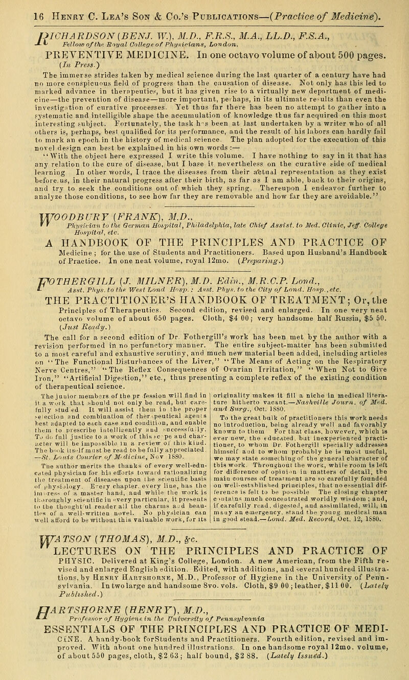 JJIGHARDSON [BENJ. W.), M.D., F.R.S., M.A., LL.D., F.S.A., -*-*' Fellow nfthf. Royal College of Phi/fiioians, London. PREYENTIVE MEDICINE. In one octavo volume of about 500 pages. {In. Press.) Tbe immerse strides taken by medical science during the last quarter of a century have had no more conspicuous field of progress than the causation of disease. Not only has this led to marked advance in therapeutic^, but it has given rise to a virtually new department of medi- cine—the prevention of disease—more important, perhaps, in its ultimate results than even the investigation of curative processes. Yet thus far there has been no attempt to gather into a fystematic and intelligible shape the accumulation of knowledge ttus far acquired on this most interesting subject. Fortunately, the task h's been at last undertaken by a writer who of all others is, perhaps, besi qualified for its performance, and the result of his labors can hardly fail to mark an epoch, in the history of medical science. The plan adopted for the execution of this novel design can best be explained in his own words :—  With the object here expressed I write this volume. I have nothing to say in it that has any relation to the cure of disease, but I base it nevertheless on the curative side of medical learning In other words, I trace the diseases from their a'ctual representation as they exist before.us, in their natural progress after their birth, as far as I am able, back to their origins, and try to seek the conditions out of which they spring. Thereupon I endeavor further to analyze those conditions, to see how far they are removable and how far they are avoidable. VU'OODBURY {FRANK), M.D., ' ' Physician to the Gerraan JSotpital, Phil iladelphia, late Chief Assist, to Med. Clinic, Jeff. College Hospital, etc. A HANDBOOK OF THE PRINCIPLES AND PRACTICE OF Medicine ; for the use of Students and Practitioners. Based upon Husband's Handbook of Practice. In one neat volume, royal 12mo. {Freparing.) J^OTHERGILL [J. MILNER),M.D. Edin., M.R.C.P. Land., *■ Asst. Phys. to the West hond, Hosp. ; As.H. Phy.s\ to the City of Lond. Hosp.,etc. THE PRACTITIONER'S HANDBOOK OF TREATMENT; Or,the Principles of Therapeutics. Second edition, revised and enlarged. In one very neat octavo volume of about 650 pages. Cloth, $4 00; very handsome half Russia, $5 50. (Just Ready.) The call for a second edition of Dr. Fothergill's work has been met by the author with a revision performed in no perfunctory manner. The entire subject-matter has been submitted to a most careful and exhaustive scrutiny, and much new material been added, including articles on The Functional Disturbances of the Liver, The Means of Acting on the Respiratory Nerve Centres, The Reflex Consequences of Ovarian Irritation, When Not to Give Iron, Artificial Digestion, etc., thus presenting a complete reflex of the existing condition of therapeutical science. The junior luembsrs of the pr fession will find in it, a wuik that .'ihould not only be read, but care- fully isfuded It will assist them in the proper Neiection and combiaatiou of thenpeutical agenis best adapted to each case and couditi'jn, and enable thfcjin to prescribe iiitellitrently and .-^uccesslully. Tu d(. full justice to a work of this ^c pe and char- acter will be iiupossiblti in a review of ihis; kind. The book it.sclf mast be read to be fully appreciated. —St. Louis Courier of M'dicine, Nov 1S80. Tbe author merits the thanks of every well-edu- cated physician for hia efforts toward rationalizing tlie treatment of diseases upon the scientific basis of (ihysiology. E-ejy chapter, every liue, has the iiiiiires.s of a master hand, and while the work is thoroughly t-cientific in ►'very particular, it presents to tbe thoiightul reader all the charms ajd beau- ti('s of a well-written novel. No physician can well afford to be without this valuable work, for its originality makes it fill a niche in medical litera- ture hitherto vacant.—Nashville Journ. of Med. and Surg., Oct. ISSO. To the great bulk of practitioners this work needs no introduction, being already well and favorably known to them For that class, however, which is ev.ar new, the educated, but inexperienced practi- tioner, to whom Dr. Fothergill specially addresses himself aud to whom probably he is most useful, we may state something of the general character of this work. Throughout the worS, while room is left for difference of opinion in matters of detail, the main courses of treatment are so carefully founded on well-established principles, that no essential dif- ference is felt to be possible The closing chapter c HI tains much concentrated worldly wisdom ; and, if carefully read, digested, and assimilated, will, in. mauy an emergency, stand the young medical man in good stead.— Lond. Med. Record, Oct. 12, 1S80. VfTA TSON (THOMAS), M.D., ^c. LECTURES ON THE PRINCIPLES AND PRACTICE OF PHYSIC. Delivered at King's College, London. A new American, from the Fifth re- vised and enlarged English edition. Edited, with additions, and several hundred illustrfi- tions, by Henry Hartshorne, M.D., Professor of Hygiene in the University of Penn- sylvania. In two large and handsome 8vo. vols. Cloth, $9 00 ; leather, $11 00. (Lately Published.) fJARTSHORNE (UENRY), M.D., ■*-* Professor of Hygie.ne in the Univer.iity of Pennsylvxnia ESSENTIALS OF THE PRINCIPLES AND PRACTICE OP MEDI- CINE. A handy-book forStudents and Practitioners. Fourth edition, revised and im- proved. With about one hundred illustrations. In one handsome royal 12mo. volume, of about 550 pages, cloth, %2 63 ; half bound, $2 88. (Lately Issued.)