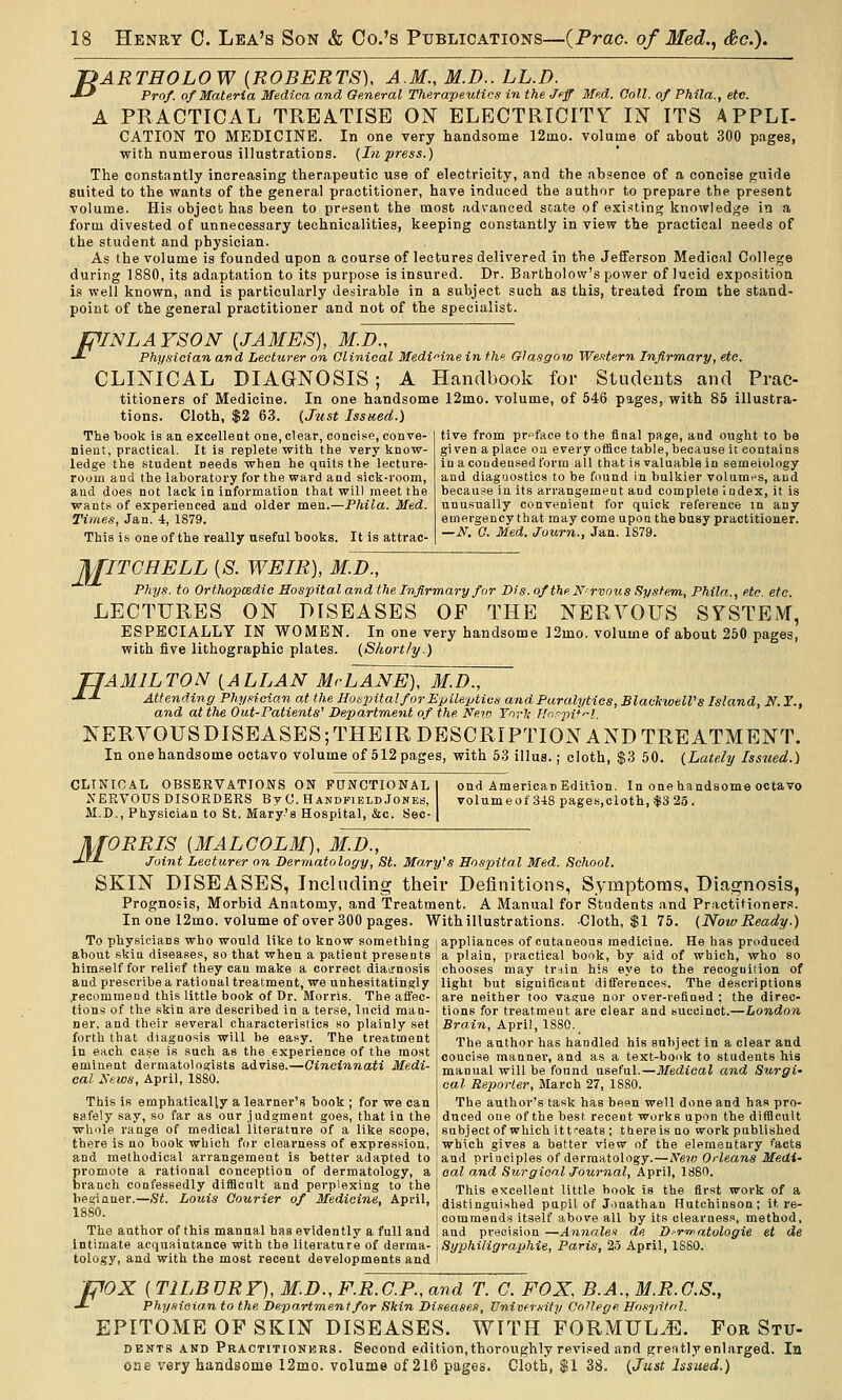 T?ARTHOLOW (ROBERTS), A.M., M.D.. LL.D. -*-' Prof, of Materia Medica and General Therapeutics in the Jeff Me.d. Goll. of Phila., etc. A PRACTICAL TREATISE ON ELECTRICITY IN ITS APPLL CATION TO MEDICINE. In one very handsome 12mo. volume of about 300 pages, with numerous illustrations. {In press.) The constantly increasing therapeutic use of electricity, and the absence of a concise guide suited to the wants of the general practitioner, have induced the author to prepare the present volume. His object has been to present the most advanced state of existing knowledge in a form divested of unnecessary technicalities, keeping constantly in view the practical needs of the student and physician. As the volume is founded upon a course of lectures delivered in the Jefferson Medical College during 1880, its adaptation to its purpose is insured. Dr. Bartholow's power of lucid exposition is well known, and is particularly desirable in a subject such as this, treated from the stand- point of the general practitioner and not of the specialist. PINLAYSON {JAMES), M.D., -*- Physician and Lecturer on Clinical Medicine in the Glasgow Western Infirmary, etc. CLINICAL DIAGNOSIS; A Handbook for Students and Prac- titioners of Medicine. In one handsome 12mo. volume, of 546 pages, with 85 illustra- tions. Cloth, $2 63. {Just Issued.) The book is an excelleat one, clear, concise, conve- nient, practical. It is replete with the very know- ledge the -student needs when he quits the lecture- room and the laboratory for the ward and sick-room, and does not lack in information that will meet the wants of experienced and older men.—Phila. Med. Times, Jan. 4, 1879. This is one of the really useful books. It is attrac- tive from preface to the final page, and ought to be gi ven a place on every office table, because it contains in a condensed form all that is valuable in semeiology and diaguostics to be found in bulkier volumes, and because in its arrangement and complete index, it is unusually convenient for quick reference in any emergency that may come upon the busy practitioner. —N. O. Med. Journ., Jan. 1879. J^JITCHELL {S. WEIR), M.D., Pkys. to Orthopcedic Hospital and the Infirmary for Dis.of the N-rxoxis System, Phila., etc. etc. LECTURES ON DISEASES OF THE NERVOUS SYSTEM, ESPECIALLY IN WOMEN. In one very handsome ]2mo. volume of about 250 pages, with five lithographic plates. {Shortly.) H AMILTON (ALLAN McLANE), M.D., Attending Phy.noian at the Iloxpital for Epileptica and Paralytics, Blackwell's Island, N. 1'., and at the Out-Patients' Department of the Neio Yorl; Hnr-^iif'^l. KERVOUSDISEASES;THEIR DESCRIPTION AND TREATMENT. In onehandsome octavo volume of 512pages, with 53 illus.; cloth, $3 50. {Lately Issued.) CLINICAL OBSERVATIONS ON FUNCTIONAL NERVOUS DISORDERS By C. HandpieldJokeb, M.D., Physician to St. Mary's Hospital, &c. Sec- ond American Edition. In one handsome octavo volume of 3-18 pages,cloth, $3 25 . M ORRIS [MALCOLM), M.D., Joint Lecturer on Dermatology, St. Mary's Hospital Med. School. SKIN DISEASES, Including their Definitions, Symptoms, Diagnosis, Prognosis, Morbid Anatomy, and Treatment. A Manual for Students and Practitioners. In one 12mo. volume of over 300 pages. With illustrations. Cloth, $1 75. (NowReady.) To physicians who would like to know something i appliances of cutaneous medicine- He has produced about skiu diseases, so that when a patient presents i a plain, practical book, by aid of which, who so chooses may tr-iin his eye to the recognition of light but significant differences. The descriptions are neither too vasrue nor orer-vefiued ; the direc- tions for treatment are clear and succinct.—London Brain, April, 18S0. The author has handled his subject in a clear and concise manner, and as a text-book to students Ms manual will be found useful.—Medical and Surgi- cal Reporter, March 27, 1880. The author's task has been well done and has pro- duced one of the best recent works upon the difUeult subject of which ittreats ; ttiereisno workpublished which gives a better view of the elementary facts and principles of dermatology.—Ne70 Orleans Medi- cal and Surgical Journal, April, 1880. This excellent little book is the fii'st work of a distinguished pupil of Jonathan Hutchinson; it re- commends itself above all by its clearness, method, and precision—Annaleii de Dirir^atologie et de Syphiligraphie, Paris, 25 April, 1880. him.self for relief they can make a correct diagnosis and prescribe a rational treatment, we unhesitatingly jrecommend this little book of Dr. Morris. The affec- tions of the skin are described in a terse, lucid man- ner, and their several characteristics so plainly set forth that diagoosis will be easy. The treatment in each case is such as the experience of the most eminent dermatologists advise.—Gincinnati Medi- cal Sews, April, 1880- This is emphatically a learner's book ; for we can safely say, so far as our judgment goes, that in the whole range of medical literature of a like scope, there is no book which for clearness of expression, and methodical arrangement is better adapted to promote a rational conception of dermatology, a branch confessedly difficult and perplexing to the beginner-—St. Louis Courier of Medicine, April, 1880. The author of this manual has evidently a full and intimate acquaintance with the literature of derma- tology, and with the most recent developments and fpOX ( TILBURF), M.D., F.R.C.P., and T. C. FOX. B.A., M.R.G.S., •*- Phy.fioian to the Department for Skin Diseases, University College Ho.siiitnl. EPITOME OF SKIN DISEASES. WITH FORMULA. For Stu- DENTS AND Practitionkrs. Second edition, thoroughly revi.«ed and greatly enlarged. In one very handsome 12mo. volume of 216 pages. Cloth, $1 3S. {Just Issued.)