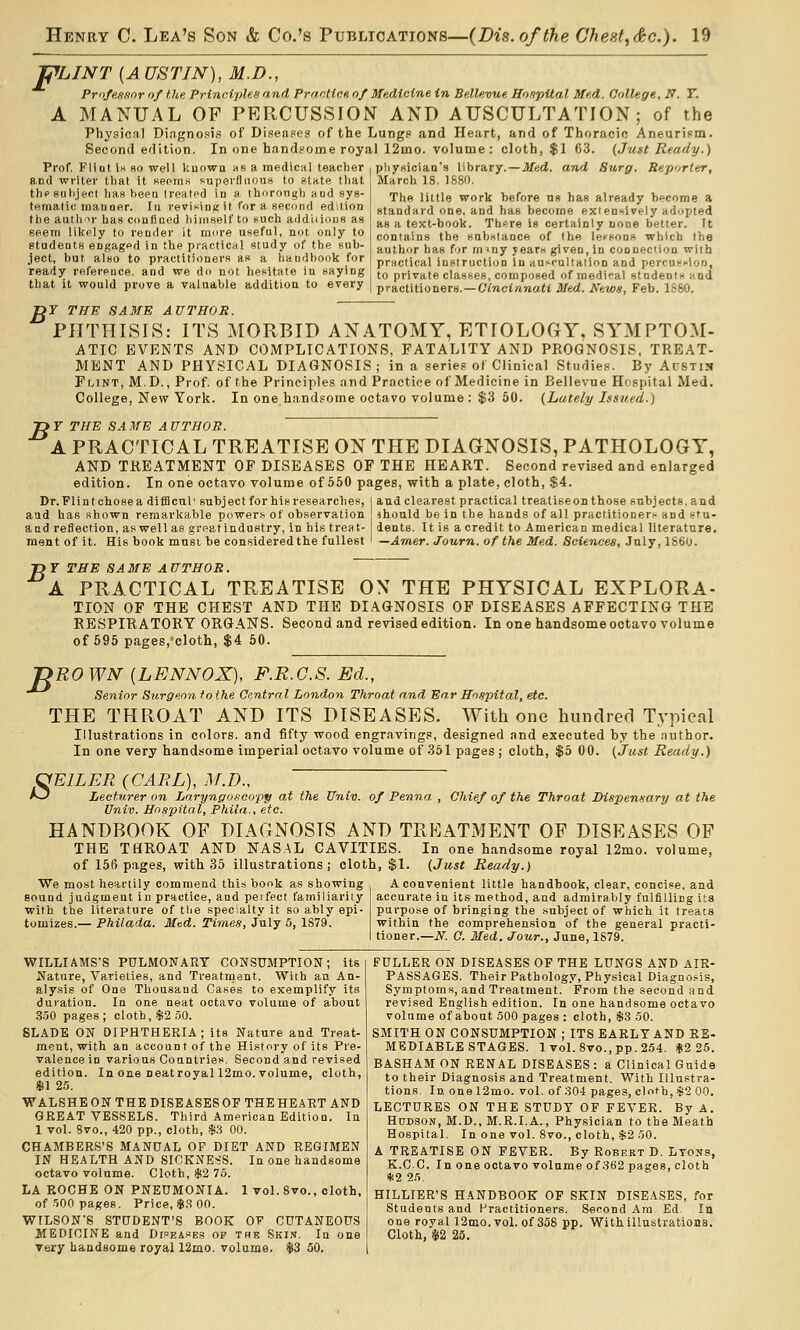 PLINT {AUSTIN), M.D., PritfeHffor of the. PrincipUe and PrantioH of Medicine in Bellevue Hospital Med. College, N. T. A MANUAL OF PERCUSSION AND AUSCULTATION; of the Physical Dingnosis of Diseiipes of the Lungp and Heart, and of Thoracic AneuriFm. Second edition. In one bandpome royal 12mo. volume : cloth, $1 63. (Just Ready.) Med. and Surg. Reporter, Prof. Flint Ih so well V:uowa hk a medical teacher and writer that it Kepm« superfluous to ptate that thpgiiiiject has lieeu treatpd in a thorough and sys- (fttnatic tnanaer. lu reviKinj; it for a second ed;tion the auth ir has con flu ed liiinself to such add ii ions as seem likely to reader it more useful, not only to students engaged in the practical study of the sub- ject, but also to practitioners as a handbook for ready reference, and we do not hesitate in saying that it would prove a valuable addition to every pliysician's library.- March 18, 1S80, The little work before ns has already become a standard one, and has become exiensively adopted as a text-book. Ttii^re is certainly none better. It contains the snb.slance of the lessons which the author has fjr m <ny years given, in connection with practical instruction in auscultation and percnsi-lon, to private classes, composed of medi'-al stadents and practitioners. —Cmcfranatl Med. News, Feb. ISSO. or THE SAME AUTHOR. PHTHISIS: ITS MORBID ANATOMY, ETIOLOGY, SYMPTOM- ATIC EVENTS AND COMPLICATIONS, FATALITY AND PROGNOSIS, TREAT- MENT AND PHYSICAL DIAGNOSIS; in a series of Clinical Studies. By Austin FfjiNT, M.D., Prof, of the Principles and Practice of Medicine in Bellevue Hospital Med. College, New York. In one handsome octavo volume : $3 50. (Lately Issued.) -DY THE SAME AUTHOR. A PRACTICAL TREATISE ON THE DIAGNOSIS, PATHOLOGY, AND TREATMENT OP DISEASES OF THE HEART. Second revised and enlarged edition. In one octavo volume of 550 pages, with a plate, cloth, $4. Dr. Flint chose a difficul' subject for his researches, i and clearest practical treatise on those subjects, and aad has shown remarkable power.? of observation ihould be in the hands of all practitioner.'- and stu- and reflection, as well as greatindustry, in his treat- dents. It is a credit to American medical literature. ment of it. His book must be considered the fullest ' —Amer. Journ. of the Med. Sciences, July, 186U. J) T THE SA ME A UTHOR. ' A PRACTICAL TREATISE OX THE PHYSICAL EXPLORA- TION OF THE CHEST AND THE DIAGNOSIS OF DISEASES AFFECTING THE RESPIRATORY ORGANS. Second and revised edition. In one handsome octavo volume of 595 pages.'cloth, $4 50. B ROWN (LENNOX), F.R.G.S. Ed., Senior Surgeo7i fothe Central London Throat and Ear Hospital, etc. THE THROAT AND ITS DISEASES. With one liiinclred Typical Illustrations in colors, and fifty wood engravings, designed and executed by the .anthor. In one very handsome imperial octavo volume of 361 pages ; cloth, $5 00. (Just Ready.) OmiLER (CARL), M.D., Aj Lecturer on Laryngoscopy at the Univ. of Penna , Chief of the Throat Dispensary at the Univ. Hospital, Phiia., etc. HANDBOOK OF DIAGNOSIS AND TRKATMENT OF DISEASES OP THE THROAT AND NAS.AL CAVITIES. In one handsome royal 12mo. volume, of 156 pages, with 35 illustrations; cloth, $1. (Just Ready.) We most heartily commend this book as showing A convenient little handbook, clear, concise, and sound judgment iu practice, and peifect familiarity with the literature of tlie specialty it so ably epl' tomizes.— Philada. Med. Times, July 5, 1S79. accurate in its method, and admirably fulfilling its purpose of bringing the subject of which it treats within the comprehen.sion of the general practi- tioner.—N. C. Med. Jour., June, 1879. WILLIAMS'S PULMONARY CONSUMPTION; its Nature, Varieties, and Treatment. With an An- alysis of One Thousand Cases to exemplify its duration. In one neat octavo volume of about .S50 pages ; clotb, $2 50. SLADE ON DIPHTHERIA; its Nature and Treat- ment, with an account of the History of its Pre- valence in various Countries. Second and revised edition. In one DeatroyaI12mo. volume, cloth, m 2.5. WALSHE ON THE DISEASES OF THE HEART AND GREAT VESSELS. Third American Edition. In 1 vol. 8vo., 420 pp., cloth, $3 00. CHAMBERS'S MANUAL OF DIET AND REGIMEN IN HEALTH AND SICKNESS. In one handsome octavo volume. Cloth, $2 75. LA PvOCHE ON PNEUMONIA. I vol. 8vo., cloth, of ■'500 pages. Price, $,S 00. WILSON'S STUDENT'S BOOK OF CUTANEOUS MEDICINE and Dj^p.AfBH OF the Skin. In one Very handsome royal 12mo. volume. $3 50. FULLER ON DISEASES OF THE LUNGS AND AIR- PASSAGES. Their Pathology, Physical Diagnosis, Symptoms, and Treatment. From the second and revised English edition. In one handsome octavo volume of about 500 pages : cloth, $.8 50. SMITH ON CONSUMPTION ; ITS EARLY AND RE- MEDIABLE STAGES. 1 vol.8vo.,pp.254. $2 25. BASHAM ON RENAL DISEASES : a Clinical Guide to their Diagnosis and Treatment. With Illustra- tions. Id. one 12mo. vol. of 304 pages, cloth, $2 00. LECTURES ON THE STUDY OF FEVER. By A. Hudson, M.D., M.R.I.A., Physician to the Meath Hospital. In one vol. 8vo., cloth, ii;2 50. A TREATISE ON FEVER. By Robert D. Ltons, K.CC. In one octavo volume of 362 pages, cloth *2 25. HILLIER'S HANDBOOK OP SKIN DISEASES, for Students and Practitioners. Second Am. Ed. In one royal 12mo. vol. of 358 pp. Withillustrationa. Cloth, $2 25.