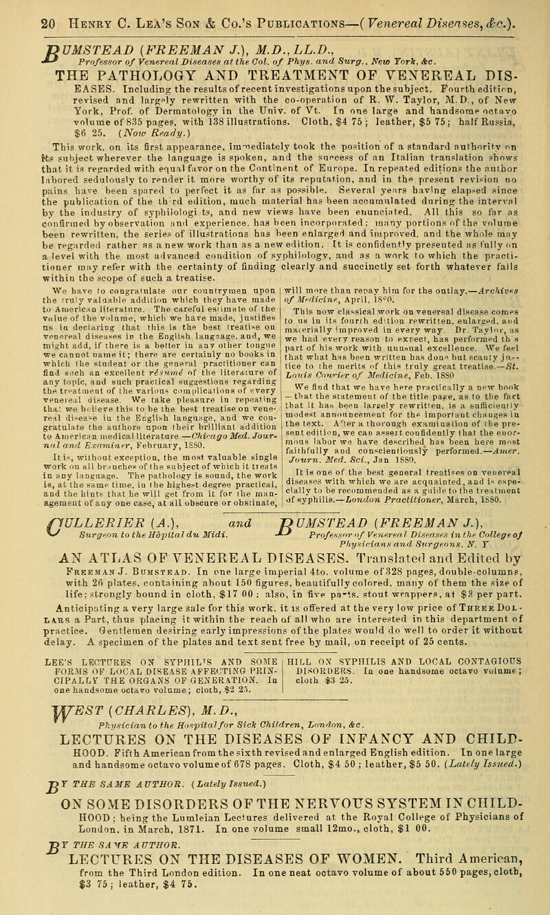 jyUMSTEAD [FREEMAN J.), M.D.,LL.D., ^-^ Professor of Venereal Diseases at the Col. of Phys. and Surg.. New York, &c. THE PATHOLOGY AND TREATMENT OF VENEREAL DIS- EASES. Including the results of recent investigations upon the subject. Fourth edition, revised and largely rewritten with the co-operation of R. W. Taylor, M.D., of New York, Prof, of Dermatology in the Univ. of Vt. In one large and handsome octavo volume of 8.35 pages, with 138 illustrations. Cloth, $4 75 ; leather, $5 75 ; half Russia, $6 25. (Now Ready.) This work, on its first appearance, imiiediately took the position of a standard authority on its subject wherever the language is spoken, and the success of an Italian translation shows that it is regarded with equal favor on the Continent of Europe. In repeated editions the author labored sedulously to render it more worthy of its reputation, and in the present revision no pains have been spared to perfect it as far as possible. Several years having elapsed since the publication of the th^rd edition, much material has been accumulated during the interval by the industry of syphilologi ts, and new views have been enunciated. All this so far as confirmed by observation and experience, has been incorporated; many portions of the volume been rewritten, the series of illustrations has been enlarged and improved, and the whole may be regarded rather as a new work than as a new edition. It is confidently presented as fully on a level with the most advanced condition of syphiiology, and as a work to which the practi- tioner may refer with the certainty of finding clearly and succinctly set forth whatever falls within the scope of such a treatise We have to congratulate onr countrymen upon the rruly valuable addition which they have made to Aniericaa literature. The careful esumate of the vulue of the volume, which we have made, justifies us in declaring that this is the best (realise on venereal diseases in the Engli.sh langnage, and, we might add, if there is a better in any other tongue we cannot name it; there are certainly no books in which the student or the general practitioner can find snch an excellent risv.mi of the literature of any topic, and such practical suggestions regarding the tvpatment of the various comiilicaiions of every venereal disease. We take pleasure in repeating thai we believe this to be the best tr-eatise on vene- real disease in the English language, and we con- gratulate the authors upon their brilliant addition to American medical literature.—Chieago Med. Jour- nal and Examiner, February, 18S0. It Is, without exception, the most valuable single work on all brunches of the subject of which it treats in any language. The pathology is sound, the work is, at the same time, iu the highest degree practical, and the hints that he will get from it for ihe man- agement of any one case, at all obscure or obstinate, will more than repay him for the outlay.—Archives of Medicine, April, iS'-'O. This now classical work on venereal disease comes to us in its fourth edition rewritten, enlarged, and materially improved in every way. Dr. Taylor-, as we had every reason to exrect, has performfd tb s part of his work with uuuoual excellence. We feel that what hus been written has doQf but scauty jn.-- tice to the merits of this truly great treatise.—St. Lotiis Courier of Medicine, Feb. 18S0 We find that we have here practically a new book — that the statemeut of the title pajte, as to the fact that it ha» been larsety rewritten, is a sufficiently modest announcement for the important changes iu the text. A*'ter a thorough examination of the pre- sent edition, we can assert confidently that the enor- mous labor we have described has been hei'e most faithfully and conscientiously performed.—Ariier. Journ. Med. Sci., Jan ISSO. It is one of the best general treatises on venereal diseases with which we are acquainted, and is espe- cially to be recommended as a guide to the treatment of syphilis.—London Practitioner, March, 1S80. pULLERIER [A.), >^ Surgeon to the Hopital du Midi. and jyUMSTEAD {FREEMAN J.). Hdi. -*-' Professor iif Venereal Diseases in the Collegeoj Pliy.<iicians and Snrge.o7is. N. T. AN ATLAS OF VENEREAL DISEASES. Translated and Edited by Freeman J. Bumstead. In one large imperial 4to. volume of 328 pages, double-columns, with 26 plates, containing about 160 figures, beautifully colored, many of them the size of life; strongly bound in cloth, $17 00 ; also, in five pa-ts. stout wrappers, at $.S per part. Anticipating a very large sale for this work, it is offered at the very low price of Three Dol- lars a Part, thus placing it within the reach af all who are interested in this department of practice. Glentlemen desiring early impressions of the plates would do well to order it without delay. A specimen of the plates and text sent free by mail, on receipt of 25 cents. LEE'S LECTURES OIT SYPHILTS AND SOME FORMS OF LOCAL DISEASE AFFECTING PRIN- CIPaLLT the ORGANS OF GENERATION. In one handsome octavo volume; cloth, $2 2.7. HILL ON SYPHILIS AND LOCAL CONTAGIOUS DISORDERS. In one handsome octavo volume; cloth $S 25. WEST {CHARLES), M.D., Physician to the Hospital for Sicli Children, London, Sec. LECTURES ON THE DISEASES OF INFANCY AND CHILD- HOOD. Fifth American from the sixth revised and enlarged English edition. In one large and handsome octavo volume of 678 pages. Cloth, $4 50; leather, $5 50. (Lately Iss7ied.) ■DT THE SAME AUTHOR. (LatelyIssued.) ON SOME DISORDERS OF THE NERYOTJS SYSTEM IN CHILD- HOOD; being the Lumleian Lectures delivered at the Royal College of Physicians of London, in March, 1871. In one volume small 12mo., cloth, $1 00. ^Y THE SA^E AUTHOR. LECTURES ON THE DISEASES OF WOMEN. Third American, from the Third London edition. In one neat octavo volume of about 550 pages, cloth, $3 75; leather, $4 75.