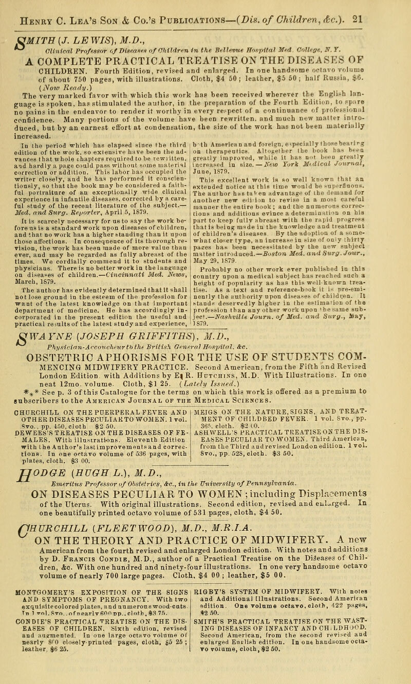 SfMITH [J. LEWIS), M.D., Olinicnl Profe.sfior r,f DiaeaoM of OMMvn in the Bullevue ffn^pital Med. College, If. 7. A COMPLETE PRACTICAL TREATISE ON THE DISEASES OF CHILDREN. Fourth Edition, revised and enlarged. In one handsome octavo volume of about 750 pages, with illustrations. Cloth, $4 50; leather, $5 50; half Russia, $6. (Now Ready.) The very marked favor with which this work has been received wherever the English lan- guage is .spoken, has stimulated the author, in the preparation of the Fourth Edition, to spare no pains in the endeavor to render it worthy in every re.'pect of a continuance of professional confidence. Many portions of the volume have been rewritten, and much new matter intro- duced, but by an earnest eflfort at condensation, the size of the work has not been materially increased. In the period which has elapsed since the third edition of the worli, so extensive hnve been the ad- vances that whole chapters required to be rewiilten, and hardly a page could pass without some uiaterinl correction or addition. This labor has occupied the writer closely, and he has performed it conscien- tiously, so that the book may be considered a faith- ful portraiture of an exceptionally wide clinical experience in infantile diseases, corrected by a care- ful study of the recent literature of the subject.— Med. and Surg. Reijorter, April .5, 1879. It is scarcely necessary for us to say the work be- fore us is a standard work upon diseases of children, and that no work has a higher standing than it upon those affections. In consequence of its thorough re- vision, the work has bean made of more value than ever, and may be regarded as fully abreast of the times. We cordially commend it to students and physicians. There is no better work in the language on diseases of children.—Cincinnati Med. News, March, 1879. The author has evidently determined that It shall not lose ground in the esteem of the profession for want of the latest knowledge on that important department of medicine. He has accordingly in- corporated in the present edition the useful and practical reiults of the latest study and experience, bth American and foreign, especially those beatirg on therapeutics. Altogether the book has beea greatly improved, while it has not been greatly- increased in size. — New Tork Mtdical Journal, June, 1879. This excellent work is so well known that an extended notice at this time would be superfluous. The author has tai'On advantage of the demand for another new eiliion to revise in a most careful manner the entire book ; and the numerous correc- tions and additions evince a determinatiin on bis part to keep fully abreast with the rapid progress that is being raide in the knowledge and treatment of children's diseases. By the adoption of a some- what closer type, an increase in size of only thirty paces has been necessitated by the new subject matter introduced.—Boston Med. and Surg. Jour., May 29, 1S79. Probably no other work ever published in this country upon a medical subject has reached such a height of popularity as has this well-known trea- tise. As a text and reference-b'iok it is pre-emi- nently the authority upon diseases of childi.-en. It stands deservedly higher in the estimation of the profession than any other work upon 'he same sub- ject.—Nnxhville Journ. of Med. and Sarg., Alay, 1 879. ^WAFNE {JOSEPH GRIFFITHS), M.D., Phy.9ie{an-Accouchfiurt'othe Britifih General Iloxpitol. &c. OBSTETRIC APHORISMS FOR THE USE OF STUDENTS COM- MENCING MIDWIFERY PRACTICE. Second American, from the Fifth and Revised London Edition with Additions by E|R. HuTCHiNS, M.D. With Illustrations. In one neat 12mo. volume. Cloth, $1 25. [Lately Issued.) *^* See p. 3 of this Catalogue for the terms on which this work is offered as a premium to subscribers to the American Journal op the Medical Sciences. CHURCHILL ON THE PDERPEKAL FEVER AND OTHER DISEASES PECULIAR TO WOMEN. 1vol. Svo., pp. 4.50, cloth $2 50. DEWEES'S TREATISE ON THE DISEASES OF FE- MALES. With illustrations. Eleventh Edition with the Author's lastimprovementsand correc- tions. In one octavo volume of 536 pages, with plates, cloth. $3 00. MEIGS ON THE NATURE, SIGNS, AND TREAT- MENT OF CHILDBED FEVEK. 1 vol. Svo., pp. 36S. cloth. $2 to. ASHWELL'S PRACTICAL TREATISE ON THE DIS- EASES PECULIAR TO WOMEN. Third American, from the Third and revised London edition. 1 vol. 8vo., pp. 528, cloth. $3 50. H O ODGE {HUGH L.), M.D., Emeritiis Professor of Obstetrics, &c., in the University of Pennsylvania. ON DISEASES PECULIAR TO WOMEN ; including Displacements of the uterus. With originalillustrations. Second edition, revised and eiil..rged. In one beautifully printed octavo volume of 5.31 pages, cloth, $4 50, 'HURCHILL {FLEETWOOD), M.D., M.R.I.A. ON THE THEORY AND PRACTICE OF MIDWIFERY. A new American from the fourth revised and enlarged London edition. With notes and additions by D. Francis Condie, M.D., author of a Practical Treatise on the Diseases of Chil- dren, &c. With one hundred and ninety-four illustrations. In one very handsome octavo volume of nearly 700 large pages. Cloth, $4 00 ; leather, $5 00. MONTGOMERY'S EXPOSITION OP THE SIGNS AND SYMPTOMS OF PREGNANCY. With two exquisite colored plates, and numeronswood-cuts. Tn 1 fnl.fivo..nfnearlvfi'^onp..clotb,iS3 75. CONDIE'S PRACTICAL TREATISE ON THE DIS- EASES OF CHILDREN. Sixth edition, revised and augmented. In one large octavo volume of nearly 8f0 closely-printed pagea, cloth, $o 26 ; leather, $6 25. RIGBY'S SYSTEM OF MIDWIFERY. With notes and Additional Illustrations. Second Ameritan sdition. One volume octavo, cloth, 422 pages, *2 .50. SMITH'S PRACTICAL TREATISE ON THE WAST- ING DISEASES OF INFANCY AND CH.LDHOOD. Second American, from the second revi.'^ed and enlarged Euslish edition. In one handsome octa- vo volume, cloth, $2 50.