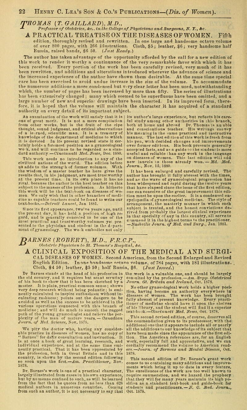 rpHOMAS {T.GAILLARD),M.D., -*■ Professor of Obstetrics, &c., in the College of Physicians and Surgeons, N. T., Ac. A PRACTICAL TREATISE ON THE DISEASES OF WOMEN. Fifth edition, thoroughly revised and rewritten. In one large and handsome octa\''0 volume of over son pages, with 2fifi illustrations. Cloth, $5; leather, $6; very handsome half Russia, raised bands, $6 50. (Just Ready.) The author has taken advantage of the opportunity afforded by the call for a new edition of this work to render it worfhy a continuance of the very remarkable favor with which it has been received. Every portion of the work has been carefully revised, very much of it has been rewritten, and additions and alterations introduced wherever the advance of science and the increased experience of the author have shown them desirable. At the same time special care has been exercised to avoid undue increase in the size of the volume. To accommodate the numerous additions a more condensed but Vi ry clear letter has been used, notwithstanding which, the number of pages has been increased by more than fifty. The series of illustrations has been extensively changed ; many which seemed to be superfluous have been omitted, and a large number of new and superior drawings have been inserted. In its improved form, there- fore, it is hoped that the volume will maintain the character it has acquired of a standard authority on every detail of its important subject. An examination of the work will satisfy that it is one of great merit. It is not a mere compilation from other works, but is the fruit of the ripe thought, sound judgment, and critical observations of a learned, scieutiflc man. It is a treasury of knowledge of the department of medicine to which it is devoted In its present revised state it cer- tainly holdi* a foremost position as a gynfecological wok, and will continne to be regarded as a stan- dard authority. — Cincinnati 3Ted. News, Dec. 18S0. This work needs no introduction to any of the civilized nations of the world. The edition before n9 adds to the strength of former volumes. With the wisdom of a master teacher he here gives the results that, in his jadgment, are most trustworthy at the present time. In its own place it has no rival, because the author is the best teacher on this subject to the masses of the professioa. As hitherto this work will be the text-book on diseases of wo- men. We only wish that in other branches of medi- cine as capable teachers could be found to write our text-books.—Detroit Lancet, Jan. ISSl. Since its first appearance, twelve years ago, until the present day, it has held a position of high re- gard, and is generally conceded to be one of the most practical' and trustworthy volumes yet pre- sented to the physician and student in the depart- ment ofgynsecology. The woik embodies not only its author's large experience, but reflects his care- ful study among other authorities in this branch, both at home and abroad Dr. Thomas is an able and conscientious teacher. His wri'ings coovey his meaning in the same practical and instructive manner. The last edition of this work is fresh from his pea, with decided changes and imarovements over former editions. His book presents generally accepted facts, and as a, guide to the student is more useful and reliable than any work in the language on diseases of wnmen. This last edition will add new laurels to those already won. — Md. Med. Journ., Nov. 15, 1880. It has been enlarged and carefully revised. The author has brought it fully abreast with the times, and as the wave of gynsecological progression has been widespread and rapid during the twelve years that have elapsed since the issue of the first edition, one can conceive of the great improvement this edi- tion must be upon the earlier. It is a condensed en- cyclopjedia of gyn.a;cological medicine. The style of arrangement, the masterly manner in which each subject is treated, and the honest convictions de- rived from probably the larstest clinical experience in that specialty ^f any in this country, all serve to C'immend it in the highest terms to the practitioner. —Nashville Journ. qf Med. and Surg., Jan. 1881. B ARNES (ROBERT), M.D., P.R.C.P., Obstetric Physician to St. Thomas's Hospital, <te. A CLINICAL EXPOSITION OF THE MEDICAL AND SURGI- CAL diseases OF WOMEN. Second American, from the Second Enlarged and Revised English Edition. In one htind.some of«tavo volume, of 784 pages, with 181 illustrations. Cloth, S4 50 ; leather, $5 50 ; half Russia, $6. (Just Issved.) the work is a valuable one, and should be largely consulted by the profession.—Am. S^'p'p Obstetrical Journ. Gt. Britain and Ireland, Oct. 1S78. Dr Barnes stands at the head of his profession in the old country, and it requires but scant scrutiny of his book to show that it has been sketched by a master. It is plain, practical common sense ; shows very deep research without being pedantic: is emi- nently calculated to inspire enthusiasm without in- culcating rajhuesp; points out the dangers to be avoided as well as the success to be achieved in the various oper^itions connected with this branch of medicine; and will do mnch to smooth the rugged path of the young gynecologist and relieve the per- plexity of the man of mature years. — Canadian Jimrn. of Med. Science, Nov. 1S7S. No other gynaecological work holds a higher posi- tion, having become an authority everywhere in diseases of women. The work has been brought fully abreast of present knowledge. Every practi- tioner of medicine should have it upon the shelves of his library, and the student will find it a superior text-bo jk.—Cincinnati Med. News, Oct. 1878. This second revised edition, of course, deserves all the commendation given to its predecessor, with the I additional one that it appears to include all or nearly We pity the doctor who, having any consider-i all the additions to our knowledge of its subject that able practice in diseases of women, has no copy of I have been made since the appearance of the first edi-  Barnes for datly consultation and instruction. It [ tion. 'J'he American references are, for an English is at once a book of great learning, research, and work, especially full and appreciative, and we can individual experience, and at the same time emi- j cordially recommend the volume to American read- nently practical. That it has been appreciated by ; ers.—Journ. of Nervous and Mental Disease, Oct. the profession, both in Great Britain and in this j 1878. country, is shown by the second edition following This second edition of Dr. Barnes's great work so sooa upon the first.-4m. Practitioner, Nov. LjQ^es to us containing manyadditions and impvove- ■^ • meuts which bring it up to date in every feature. Dr. Barnes's work is one of a practical character, I The excellences of the work are too well known to largely illustrated from eases in hisowu experience, ! require enumeration, and we hazard the prophecy but by no means confined to such, as will be learned that they will for many years maintain its high po- from the fact that he quotes from no less than 628 ' sitiou as a standard text-book and guide-book foj medical authors in numerous countries. Coming i students and practitioners. — N. 0. Med. Journ,, from such an author, it is not necessary to say that; Oct. 1878.