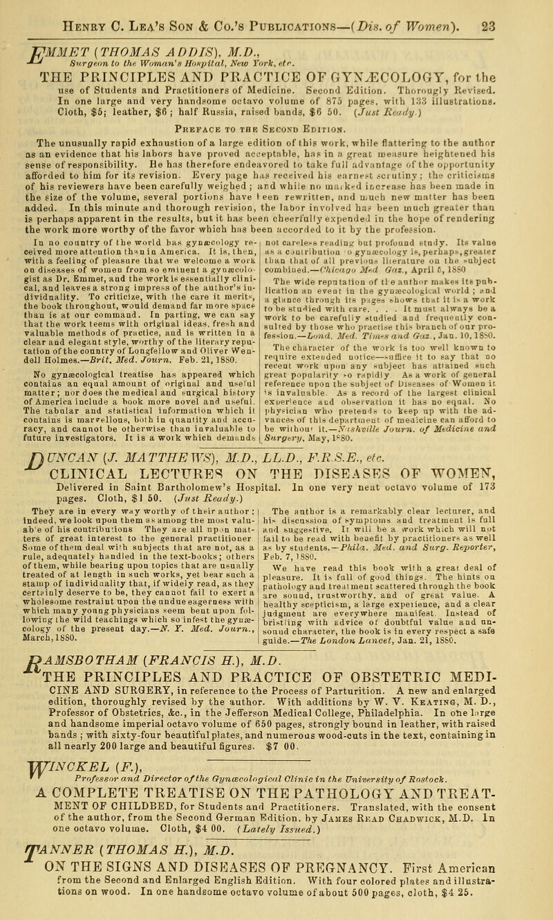 PMMET {THOMAS ADDIS), M.D., ■^-' Snrge.rin to the Woman'» Ho/ipital, New York, etr. THE PRINCIPLES AND PRACTICE OF GYNECOLOGY, for the use of Students and Practitioners of Medicine. Second Edition. Thorougly Revised. In one large and very handsome octavo volume of 875 pages, with 133 illustrations. Cloth, $6; leather, $6 ; half Ru.ssia, raised bands, $6 50. {Just Ready.) Preface to the Second Edition. The unusually rapid exhaustion of a large edition of this work, while flattering to the author as an evidence that his labors have proved acceptable, has in a great roeiisure heighcened his sense of responsibility. He has therefore endeavored to take full advantage of the opportunity afforded to him for its revision. Every page h.is received his e;irnf.>t .<ciutiny ; the critici.sics of his reviewers have been carefully weighed ; ard whiie no ma. k-^d increase has been made in the size of the volume, several portions have I een rewritten, and njuch new matter has been added. In this minute and thorough revision, the labor involved ha.« been much greater than is perhaps apparent in the results, but it has been cheerfully e.xpended in the hope of rendering the work more worthy of the favor which has been accorded to it by the profession. lu no eountry of the world has gyosDCology re- ceived more atteation thunin America. It is, then, with a feeling of pleasure that we welcome a work on diseases of women from so emiuenl a gyoajcolo gist as Dr. Emmet, and the work is essentially clini- cal, and leaves a strong impress of the author's in- dividuality. To criticize, with the care it merits, the book tliroughout, would demand far more spacf than is at our command. In parting, we can say that the work teems with original ideas, fresh and valuable methods of practice, and is written in a clear and elegant style, worthy of the literary repu- tation of the country of Longfellow and Oliver Wen- dell Holmes.—Srii. 3Ied. Journ, Feb. 21,18S0. No gyntecological treatise has appeared which contains an equal amount of original and uselul matter; nor does the medical and surgical bi.story of America include a hook more novel and useful. The tabular and statistical information which it contains is marrellous, both in quantity and accu- racy, and cannot be otherwise than invaluable to future investigators. It is a work which demiind.s not careless reading,' but profound study. Its value as a cjuiribution o gynaecology is, perhaps,greater than that of all previous literature on the subject combined.—ChicdQo 3ff.d Gaz., April 6, ISSO The wide reputation of tie author makes its pub- lication an event in the gyniecological world ; and a glance through its pages shows tbat it is a work to be stu'Iied with care. ... It must always be a work to be carefully studied and frequently con- sulted by those who practise this branch of our pro- fession.— Lund. Med. Timen and Gaz., Jan. 10,18bO. Tlie character of the work is too well known to require extended notice—suffice it to say that no recent work upon any subject has attained such great popularity so rnpidly As a work of general reference upon the subject of Diseases of Women it 'S invaluable. As a record of the largest clinical exuer'ence and obseivation it has no equal. No physician who pretends to keep up with the ad- vances of this department of medicine can afford to be without it.—X/skville Journ. of Medicine and Surgery, May, 1'80. I) UNCAN [J. MATTHEWS), M.D., LL.D., F.R.S.E., etc. CLINICAL LECTURES ON THE DISEASES OF WOMEN, Delivered in Saint Bartholomew's Hospital. In one very neat octavo volume of 173 pages. Cloth, $1 50. (Jv-st Ready.) They are in every w>iy worthy of their author ; Indeed, we look upon them as among the most valu- ab'e of liis contributions They are all up jn mat- ters of great interest to the general practitioner Some of them deal with subjects that are not, as a rule, adequately handled in the text-books; others of them, while bearing upon topics that are usually treated of at length in such works, yet bear such a stamp of individuality that, if widely read, as they cert?inly deserve to be, they cannot fail to exert a wholesome restraint upon the undue eagerness with which many young physicians seem bent upon fol- lowing the wild teachings wliich so infest the gyne- cology of the present day.—N. T. Med. Journ., March, 1880. The author is a remarkably clear lecturer, and his discussion of symptoms and treatment is full and suggestive. It will be a vvork which will n.ot fail to be read with benefit by practitioners as well a..s by sturients. —P/iiZrx. Med. and Surg. Reporter, Feb. 7,1880. We have read this book with a great deal of pleasure. It is full of good things. The hints ou pathology and treatment scattered through the book are sound, trustworthy, and of great value. A healthy scepticism, a large expeiience, and a clear judgment are everywhere manifest. Instead of bristling with advice of doubtful value and un- sound character, the book is in every respect a safe guide.— The London Lancet, Jan.. 21, 1880. UAMSBOTHAM [FRANCIS H.), M.D. THE PRINCIPLES AND PRACTICE OF OBSTETRIC MEDI- CINE AND SURGERY, in reference to the Process of Parturition. A new and enlarged edition, thoroughly revised by the author. With additions by W. V. Keating, M. D., Professor of Obstetrics, &c., in the Jefferson Medical College, Philadelphia. In otie birge and handsome imperial octavo volume of 650 pages, strongly bound in leather, with raised bands ; with sixty-four beautiful plates, and numerous wood-cuts in the text, containing in all nearly 200 large and beautiful figures. $7 00. ^INCKEL [F.], ' ' Professor and Director of the GyncBColngical Clinic in the University of Rostock. A COMPLETE TREATISE ON THE PATHOLOGY AND TREAT- MENT OF CHILDBED, for Students and Practitioners. Translated, with the consent of the author, from the Second German Edition, by James Read Chadwick, M.D. In one octavo volume. Cloth, $4 00. (Lately Issued.) JfANNER [THOMAS H.), M.D. ON THE SIGNS AND DISEASES OF PREGNANCY. First American from the Second and Enlarged English Edition. With four colored plates and illustra- tions on wood. In one handsome octavo voluiae of about 500 pages, cloth, $4 26.