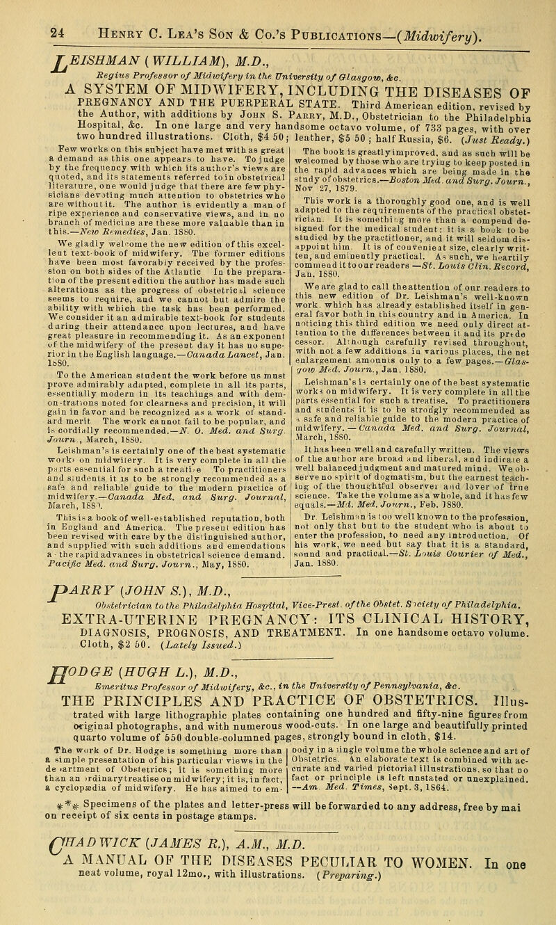 EISHMAN (WILLIAM), M.D., Regius Professor of Midwifery in the University of aiasgow, &c A SYSTEM OF MIDWIFERY, INCLUDING THE DISEASES OP PREGNANCY AND THE PUERPERAL STATE. Third American edition, revised by the Author, with additions by John S. Parry, M.D., Obstetrician to the Philadelphia Hospital, &o. In one large and very handsome octavo volume, of 733 pages with over two hundred illustrations. Cloth, $4 50; leather, $5 60 ; half Russia, $6. {Just Ready.) The book is greatly improved, and as such will be welcomed by those who are trying to keep posted in the rapid advances which are being made in the study of obstetrics.—£os«ow Med. and Suro. Journ . Nov 27, 1879. Few works on this subject have met with as great a demand as this one appears to have. To judge by the frequency with which its author's views are quoted, and its statements referred to in obstetrical literature, one would judge thai there are fewphy- sicians devoting much attention to obstetrics who are without it. The author is evidently a man of ripe experience and conservative views, and in no branch of medicine are these more valuable than in this.—New Remedies, Jan, 1880. We gladly welcome the new edition of this excel- lent textbookof midwifery. The former editions have been most favorably received by the profes- sion on both sides of the Atlantic In the prepara- tion of the present edition the author has made such alterations as the progress of obstetric il science seems to require, and we cannot but admire the ability with which the task has been performed. We consider it an admirable text-book foif students daring their attendance upon lectures, and have great pleasure in recommending it. As an exponent of the midwifery of the preseut day it has no supe- rior in the English language.—Canada Lancet, Jan. leSO. To the American student the work before us must prove admirably adapted, complete in all its parts, essentially modern in its teachings and with dem- on-trations noted for clearness and precision, it will gain in favor and be recognized as a work of stand- ard merit The work cannot fail to be popular, and is cordially recommended.—i\^. 0. Med. and Surg. Joxwn , March, ISSO. Leishman's is certainly one of the best systematic workt on rnidwitery. It is very complete in all the parts essential for such a treati.-e To practitioners and sludents it is to be strongly recommended as a safe and reliable guide to the modern practice of midwifery. — Oana,da Med. and Surg. Journal, March, 18S\ This is a book of well-eftablished reputation, both in England and America. The present edition has been revised with care by the dislinguished author, and supplied with such additions and emendations a - the rapid advances in obstetrical science demand. Pacific Med. and Surg. Journ., May, ISSO. This work is a thoroughly good one, and is well adapted to the requirements of the practical obstet- rician. It is somethir.g more than a compend de- signed for the medical student: it is a book to be studied by the practitioner, and it will seldom dis- appoint him. It is of couvenieat size, clearly writ- ten, and eminently practical. As such, we heartily comnieod it to oar readers —St. Loins Olin. Record, Jan. 1880. We are glad to call theattention of our readers to this new edition of Dr. Leishman's well-known work, which has already established itself in gen- eral favor both in this country and in A merica. la noticing this third edition we need only direct at- tention to the differences between it and its prtde cessor. Alth<jugh carefully revised throughout, with not a few additions iu various places, the net enlargement amounts only to a few pages.— OLas- yow Med. Journ., Jan. 1880. Leishman's i* certainly one of the best systematic works on midwifery. It is very complete in all the parts essential for such a treatise. To practitioners and students it is to be strongly recommended as t, safe and reliable guide to the modern practice of midwifery. — Canada Med. and Surg. Journal, .March, ISSO. It has been well and carefully written. The views of the author are broad and liberal, and indiraie a well balanced judgment and matured mind. We ob- serve no spirit of dogmatism, but the earnest teach- ing of the thout;htful observer and lover of Irue science. Take the volume as a whole, and it has few equals.—Md. Med.Joiirn., Feb. 18S0. Dr. Leishman is loo well known to the profession, not only that but to the stude.nt who is about to enter the profession, to need any introduction. Of his work, we need but say that it is a standard, sound aad practical.—St. Louis Courier of Med., Jan. 1880. JpARRV [JOHN S.), M.D., Ob.tteirioian to the Philadelphia Hospital, Viee-Prest. of the Obstet. Siciety of Philadelphia. EXTRA-UTERINE PREGNANCY: ITS CLINICAL HISTORY, DIAGNOSIS, PROGNOSIS, AND TREATMENT. In one handsome octavo volume. Cloth, $2 50. (Lately Issued.) ODOE [HUGH L.), M.D., Emeritus Professor of Midwifery, &c., in the University of Pennsylvania, &c. THE PRINCIPLES AND PRACTICE OF OBSTETRICS. Illus- trated with large lithographic plates containing one hundred and fifty-nine figures from original photographs, and with numerous wood-cuts. In one large and beautifully printed quarto volume of 550 double-columned pages, strongly bound in cloth, $14. The work of Dr. Hodge is something more than a simple presentation of his particular views in the de lartment of Obstetrics; it is something more than an irdinarytreatise on midwifery; it is, in fact, a cyclopaedia of midwifery. He has aimed to em- Dody in a lingle volume the whole science and art of Obstetrics, in elaborate text is combined with ac- curate and varied pictorial illustrations, so that no fact or principle Is left unstated or unexplained. —Am. Med. Times, Sept. 3, 1864. *** Specimens of the plates and letter-press will be forwarded to any address, free by mai on receipt of six cents in postage stamps. o fHAD WICK (JAMES R.), A.M., M.D. A MANUAL OF THE DISEASES PECULIAR TO WOMEN. neat volume, royal 12mo., with illustrations. (Freparwig.) In one