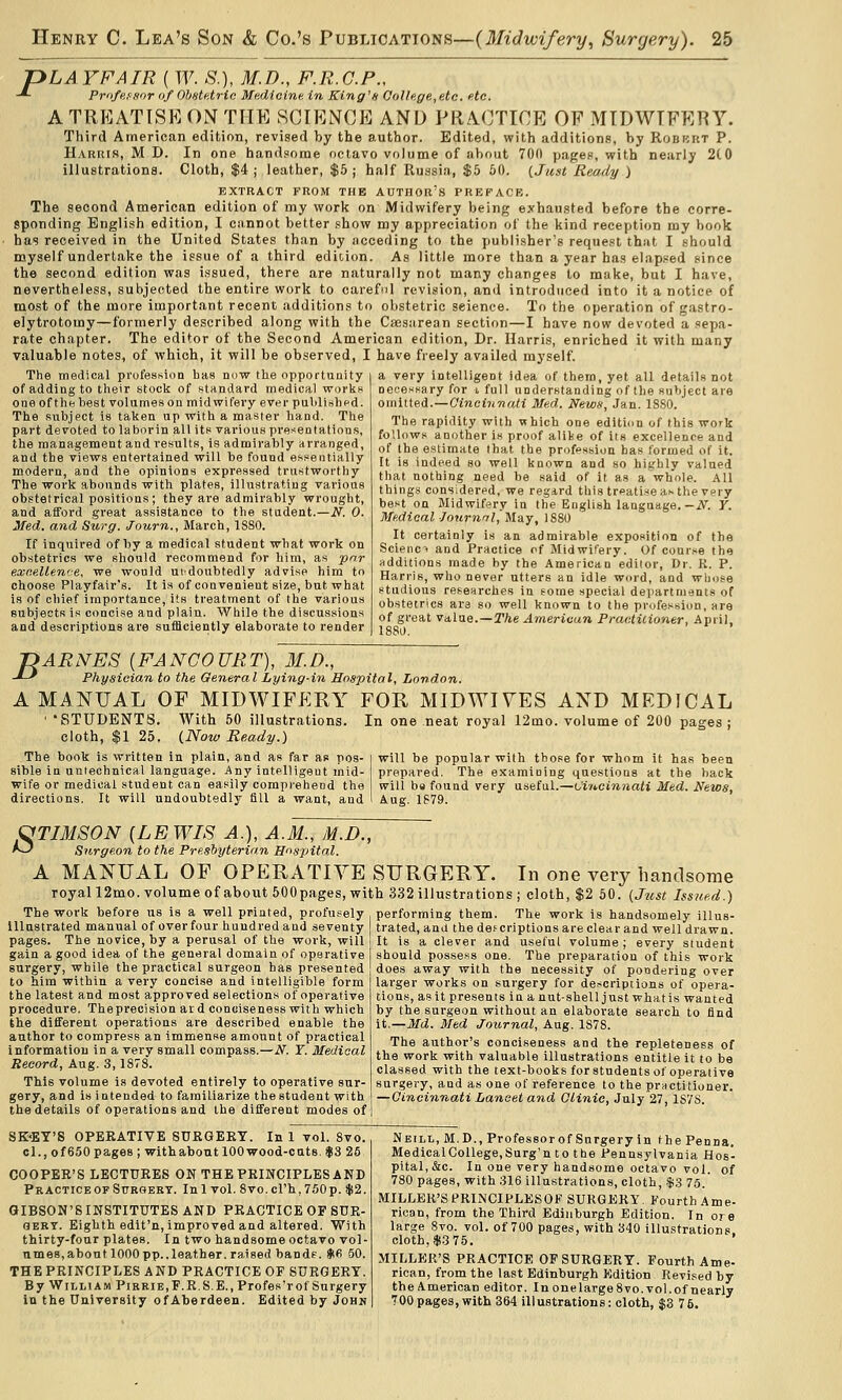 pLAYFAIR ( W. S.), M.D., F.R.C.P., -*- Professor <if Ohstetrio Medicine, in King's College, etc. etc. A TREATISE ON THE SCIENCE AND PRA.CTICE OF MTDWIFRRY. Third American edition, revised by the author. Edited, with additions, by Robkut P. Harris, M D. In one handsome octavo volume of about 700 pages, with nearly 2t0 illustrations. Cloth, $4; leather, $5; half Russia, $5 60. {Just Ready ) EXTRACT FROM THE AUTHOR'S PREFACE. The second American edition of my worl? on Midwifery being e.vhausted before the corre- sponding English edition, I cannot better show my appreciation of the kind reception my book has received in the United States than by acceding to the publisher's request that I .should myself undertake the issue of a third edition. As little more than a year has elapsed since the second edition was issued, there are naturally not many changes to make, but I have, nevertheless, subjected the entire work to careful revision, and introduced into it a notice of most of the more important recent additions to obstetric science. To the operation of gastro- elytrotomy—formerly described along with the Caesarean section—I have now devoted a sepa- rate chapter. The editor of the Second American edition, Dr. Harris, enriched it with many valuable notes, of which, it will be observed, I have freely availed myself. The medical profession has now the opportunity of adding to their stock of standard medical works one ofthehest volumes on midwifery ever pulilishfd. The subject is taken up with a master hand. The part devoted to laborin all its various presentations, the management and results, is admirably arranged, and the views entertained will be found essentially modern, and the opinions expressed trustworthy The work abounds with plates, illustrating various obstetrical positions ; they are admirably wrought, and afford great assistance to the student.—N. 0. Med. and Surg. Journ., March, 1880. If inquired of by a medical student what work on obstetrics we should recommend for liira, as pnr exr.ellen'-e, we would ui:doubtedly advise him to choose Playfair's. It is of convenient size, but what is of chief importance, its treatment of the various subjects is concise and plain. While the discussions and descriptions are sufficiently elaborate to render a very intelligent idea of them, yet all details not necessary for t full understanding of the subject are omitted.—Qineinnali Med. News, Jan. ISSO. The rapidity with which one edition of this work follows another is proof alike of its excellence and of the estimate that the profession has formed of it. It is indeed so well known and so highly valued that nothing need he said of it as a whole. All things considered, we regard this treatise as the very best on Midwifery in the English language.—iV^. Y. Medical Journrrl,'May, 1880 It certainly is an admirable exposition of the Scienc> and Practice of MidwiCery. Of course the additions made by the American editor, Dr. R. P. Harris, who never utters an idle word, and wiiose studious resenrches in some special departments of obstetrics ara so well known to the profession, are of great value. —T/ie American Prac.ticioner, April, 1880. -DARNES {FANCOURT), M.D., -^-^ Physioia,n to the General Lying-in Hospital, London. A MANUAL OF MIDWIFERY FOR MIDWIVES AXD MEDICAL ' STUDENTS. With 50 illustrations. In one neat royal 12mo. volume of 200 pages j cloth, $1 25. {Now Ready.) The book is written in plain, and as far as pos- sible in unlechnical language. Any intelligent mid- wife or medical student can easily comprehend the directions. It will undoubtedly fill a want, and will be popular with those for whom it has been prepared. The examining questions at the hack will bs found very useful.—Cincinnati Med. News, Aug. 1S79. OTIMSON [LEWIS A.], A.M., M.D., ^^ Surgeon to the Presbyterian Hospital. A MANUAL OF OPERATIVE SURGERY. In one very handsome royall2mo. volume of about 500pages, with 332 illustrntions ; cloth, $2 50. {Just Issued.) The work before us is a well printed, profusely performing them. The work is handsomely illus illustrated manual of over four hundred and seventy pages. The novice, by a perusal of the work, will gain a good idea of the general domain of operative surgery, while the practical surgeon has presented to him within a very concise and intelligible form the latest and most approved selections of operative procedure. Theprecision ar d conciseness with which the different operations are described enable the author to compress an immense amount of practical information in a very small compass.—N. Y. Medical Record, Aug. 3,1878. This volume is devoted entirely to operative sur- gery, and is intended to familiarize thestudent with the details of operations and the different modes of trated, and the def criptions are clear and well drawn. It is a clever and useful volume ; every student should possess one. The preparation of this work does away with the necessity of pondering over larger works on surgery for descriptions of opera- tions, as it presents in anut-shell just what is wanted by the surgeon without an elaborate search to find it.—Md. Med Journal, Aug. 1878. The author's conciseness and the repleteness of the work with valuable illustrations entitle it to be classed with the text-books for students of operative surgery, and as one of reference to the practitioner. — Cincinnati Lancet and Clinic, July 27, 1S7S. SK-'EY'S OPERATIVE SUKGEKT. In 1 vol. 8vo. cl., of 650 pages ; withabont lOOwood-cuts. $3 26 COOPER'S LECTURES ON THE PRINCIPLES AND Practice OF StjROERT. Inl vol. 8vo.crh, 750 p. $2. GIBSON'S INSTITUTES AND PRACTICE OF SUR- GERY. Eighth edit'n, improved and altered. With thirty-four plates. In two handsome octavo vol- umes, about 1000pp.,leather.raised bandf. S! 50. THE PRINCIPLES AND PRACTICE OF SURGERY. By William Pirrie,F.R.S.E., Profes'r of Surgery in the University ofAberdeen. Edited by Johh Neill, M.D., Professorof Surgery in the Penna, Medical College, Surg'n to the Pennsylvania Hos- pital,&c. In one very handsome octavo vol. of 780 pages, with 316 illustrations, cloth, .$3 75. MILLER'S PRINCIPLESOF SURGERY. Fourth Ame- rican, from the Third Edinburgh Edition. In ore large Svo. vol. of 700 pages, with 340 illustrations, cloth, $3 75. MILLER'S PRACTICE OP SURGERY. Fourth Ame- rican, from the last Edinburgh Edition Revised by the American editor. In onelargeSvo. vol.of nearly 700pages, with 364 illustrations: cloth, $3 76.