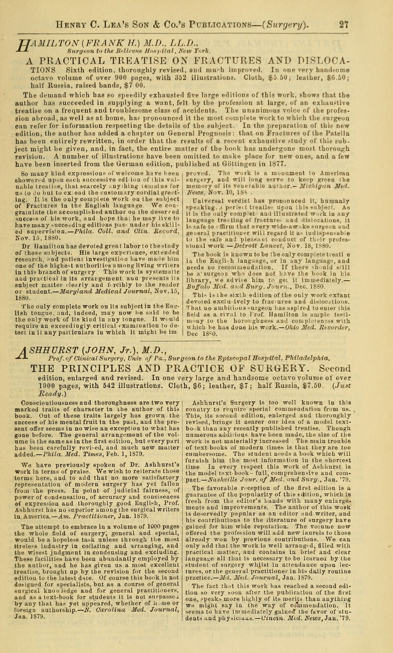 TJAMILTON [FRANK H.) M.D., LL.D., -^-*- Surgeon to the Bf.lli'vue HoK/nlal. A'eio Turk. A PRACTICAL TREATISE ON FRACTURES AND DISLOCA- TIONS Sixth edition, thoroughly revised, and mu'-h improved. In one very handsome octavo volume of over 900 piiges, with 352 illustrations. Cloth, $5.50; leather, $6.50; half Russia, raised bands, $7 00. The demand which has so speedily exhausted five large editions of this work, shows that the author has succeeded in supplying a want, felt by the profession at large, of an exhaur^tive treatise on a frequent and troublesome class of accidents. The unanimous voice of the profes- sion abroad, as well as at home, ha.'- pronounced it the most complete work to which the .surg«on can refer for information respecting the details of the subject. In the preparation of this new edition, the author has added a chapter on General Prognosis: that on Fractures of the Patella has been entirely rewritten, in order thnt the results of a recent exhaustive study of this sub- ject might be given, and, in fact, the entire matter of the book has undergone most thorough revision. A number of illustrations have been omitted to mtike place for new ones, and a few have been inserted from the German edition, published at Gotlingen in 1877. So many kind expiessiouH of welcome have lieeu sliowert'd upon each successive ediiiun of Ihis val ua-ble treaii.be, that scarcely ^myihing leiuains for u.s to ilo but to expend the caBtornary cordial greet- ing. It is the only complete work oa the subject of Fractures in the English language. We coa- gratnlate the accomplished author on the deser/ed success of his work, and hope thai he may live to have many succeeding editions pass under his skill- ed supervision.—Phila. Coll. and Clin. Revurd, Nov. lo, 1880. Dr Hamilton has devoted great labor to thestudy of these subjects. His large experience, extended research, und patient investigation have made him one of the highest authoritips among living writers in this branch of surgery. This work is systematic and practical in its arrargement. and presents its subject matter clearly and d rcibly to the reader or student.—Maryland Medical Journal, Nov.15, 1880. The only complete work on Us subject in the Eoa- lish tongue, and, indeed, may now be said to be the only work of its kind in nuy tongue. It wt'Uld require an exceedingly critical rxamiuation to de- tect in it any particulars in which it might be im proved. The work is a monument to American suri;c-ry, and will long serve to keop green ihe memory of its veaerabJe author.— Michigan Med. News, Nov. 10, ISS . Universal verdict has pronounced it, humanly speaking, a periei t treatise upon this subject. As it is the (jnly complet- and illustrated work in any language tre^ tiug of fractnre^ and dislocations, it is safe to ifflrm that every wide-awake surgeon and geueral practitioner will regard it as iudispeasable to the safe and pleasaot conduct of th.ir profes- sional work—Detroit Lancet, Nov. 18, 1!<80. The book is known to he iheonly complete treati e in the Engli-h language, or in any language, and needs do recommeudalion. If there shduld s<ill be a'surgeon who does not have the book in bis library, we advise him to get it immediately.— Buffalo Med. aiid Surg. Journ., Dec. ISSO. Thi^~ is the sixth edition of the only work extant devoted excluively to fraciures and disloc.itioiis. That no ambiiiuus surgeon has aspired to enter this field as a rival to Trof. Hamilton is ample tesli- muuy to the horoiighness and completene.ss with which be has done his work. —O/iio Med. Recorder, Dec 18«0. A SEHURST [JOHN, Jr.), M.D., •^^ Prof, nf Clinical Surgery, Univ of Pa., Surgeon to the Episcopal Hospital, Philadelphia. THE PRINCIPLES AND PRACTICE OF SURGERY. Second edition, enlarged and revised. In one very large and handsome octavo volume of over 1000 pages, with 642 illustrations. Cloth, $6; leather, $7; half Russia, $7.50. (Just Ready.) Conscientiousness and thoroughness are two very I Ashhnrat's Surgery is too well known in this marked traits of character in the author of this | country to require special commendation from us. . book. Out of these traits largely has grown the i This, its second edition, enlarged and thoroughly success of his mental fruit In the past, and the pre- sent offer seems in no wise an exception to what has gone before. The general arrangement of the vol- ume is the same as in the first edition, hut every part has been carefully revised, and much new matter added.—P^i/a. Med. Times, Feb. 1, 1S79. We have previously spoken of Dr. Ashhurst's work in terms of praise. We wish to reiterate those terms here, and to add that no more satisfactory representation of modern surgery has yet fallen from the press. In point of judicial fairness, of power of Condensation, of accuracy and conciseness of expression and thoroughly good English, Prof. Afihhurst has no superior among the surgical writers in America.—Am. Practitioner, Jan. 1879. The attempt to embrace in a volume of 1000 pages the whole field of surgery; general and special, would be a hopeless task unless through the most tireless industry in collating and arranging, and the wisest judgment in condensing and excluding. These facilities have been abundantly employed by the author, and he has given us a most excellent treatise, brought up by the revision for the second edition to the latest dale. Of course this book is not designed for specialists, but as a course of general surgical knowledge aud for general practitioners, and as a text-book for students it is not snrpasse.i by any that has yet appeared, whether of h..ineor foreign authorship.—N. Carolina Med. Journal, Jan. 1879. revised, brings it nearer our idea of a model text- book than any recently published treatise. Though numerous addirious have been made, the size of the work is not materially increased The main trouble of text books of modern times is that they are too cumbersome. The student needs a book which will furnish him the most information in the shortest time. In every respect this work of Ashhurst is the model textbook- full, comprehensive and com- pact.—Nashville Jour, of Med. and Surg., Jan. '79. The favorable Vtception of the first edition is a guarantee of the popularity of this tijition, which is fresh from the editor's hands with many enlarge- ments and improvements. The author of this work is deservedly popular as an editor and writer, and his contributions to the literature of surgery have gained for him wide reputation. The volume now offered the profession will add new laurels to those already won by previous contributions. We can only add that the work is well arranged, filled with practical matter, and contains in brief and clear language all that is necessary to be learned by the student of surgery whilst in attendance upon lec- tures, or the general practitioner in his daily routine practice.—Md. Med. Journal, Jan. 1879. The fact that this work has reached a second edi- tion so very soon after the publication of the first one, ppeak.s more highly of its merits than anything wh might say in the way of co'mmendation. It seems to have immediately gained the favor of stu- dents and physiciaus.—Cincin. Med. News, Jan. '79.