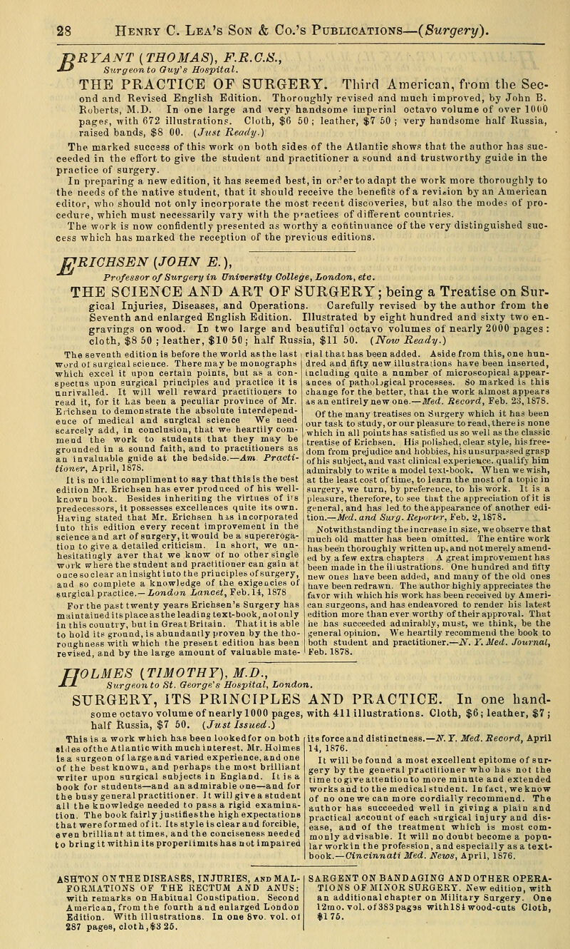 jyRYANT [THOMAS), F.R.C.S., J-^ Surgeon to Guy''s Hospital. THE PRACTICE OE SURGERY. Third American, from the Sec- ond and Revised English Edition. Thoroughly revised and much improved, by John B. Roberts, M.D. In one large and very handsome imperial octavo volume of over lOdO page?, with 672 illustrations. Cloth, $6 60; leather, $7 60 ; very handsome half Russia, raised bands, $8 00. (Just Ready.) The marked success of this work on both sides of the Atlantic show.s that the author has suc- ceeded in the effort to give the student and practitioner a sound and trustworthy guide in the practice of surgery. In preparing a new edition, it has seemed best, in orr^er to adapt the work more thoroughly to the needs of the native student, that it should receive the benefits of a revision by an American editor, who should not only incorporate the most recent discoveries, but also the modes of pro- cedure, which must necessarily vary with the p'actices of different countries. The work is now confidently presented as worthy a cotitinuance of the very distinguished suc- cess which has marked the reception of the previous editions. LJRICHSEN [JOHN E.), Professor of Surgery in University College, London, etc. THE SCIENCE AND ART OF SURGERY; being a Treatise on Snr- gical Injuries, Diseases, and Operations. Carefully revised by the author from the Seventh and enlarged English Edition. Illustrated by eight hundred and sixty two en- gravings on wood. In two large and beautiful octavo volumes of nearly 2000 pages : cloth, $8 50 ; leather, $10 50 ; half Russia, $11 50. (Novj Ready.) The seveath editioa Is before the world as the last i rial that has been added. Aside from this, one hun- Wi>i-d of sargical science. There may be moaographs which excel it upon certain points, but as a con- spectus upon surgical principles and practice It is uarivalled. It will well reward practitioners to read it, for it Las been a peculiar province of Mr. Erichsen to demonstrate the absolute interdepend- ence of medical and surgical science We need scarcely add, in conclasiou, that we heartily com- mend the work to students that they may be grounded in a sound faith, and to practitioners as an invaluable guide at the bedside.—Am. Practi- tioner, April, 1878. It is no idle compliment to say that this is the Oest edition Mr. Erichsen has ever produced of his well- kcown book. Besides inheriting the virtues of iis predecessors, it possesses excellences quite its own. Having stated that Mr. Erichsen his incorporated into this edition every recent improvement in the science and art of surgery, it would be a supereroga- tion to give a detailed criticism. In short, we un- hesitatingly aver that we know of no other single Work where the student and practitioner can gain at once so clear an insight into the principles of surgery, and so complete a knowledge of the exigencies of surgical practice.—iondora Lancet,'S'db.Xi, 1878 For the past twenty years Erichsen's Surgery has maintained its place as the leading text-book, not only in this country, but in Great Britain. That it is able to hold its ground, is abundantly proven by the tho- roiighaess with which the present edition has been revised, and by the large amount of valuable mate- dred and fifty new illustrations have been inserted, including quite a nnmber of microscopical appear- ances of pathological processes. So marked is this change for the better, that the work almost appears as an entirely new one.—Med. Record, Feb. 23,1878. Of the many treatises on Surgery which it has been our task to study, or our pleasure to read, there is none which in all points has satislied us so well as the classic treatise of Erich.sen. His polished, clear style, his free- dom from prejudice anil hobbies, his unsurpassed grasp of his subject, aud vast clinical experience, qualifj him admirably to write a model text-book. When we wish, at the least cost of time, to learn the most of a topic in surgery, we turn, by preference, to his work. It is a pleasure, therefore, to see that the appreciation of it is general, and has led to the appearance of another edi- tion.—Me.d. and Surg. Repurte.r, Feb. 2,1878. Notwithstanding the increase in size, we observe that much old matter has been omitted. The entire work has been thoroughly written up, and not merely amend- ed by a few extra chapters A great improvement has been made in the illustrations. One hundred and tifty new ones have been added, and many of the old ones have been redrawn. The author highly appreciates the favor with which his work has been received by Ameri- can surgeons, and has endeavored to render his latest edition more than ever worthy of their approval. That he has succeeded admirably, must, we think, be the general opinion. We heartily recommend the book to both student and practitioner.—N. Y.Med. Journal, Feb.1878. // OLMES {TIMOTHY), M.D., Surgeon to St. George's Hospital, London. SURGERY, ITS PRINCIPLES AND PRACTICE. In one hand- some octavo volume of nearly 1000 pages, with 411 illustrations. Cloth, $6; leather, $7 ; half Russia, $7 50, (Just Issued.) This is a work which has been lookedfor on both sides ofthe Atlantic with much interest. Mr. Holmes is a surgeon of large and varied experience, and one of the best known, and perhaps the most brilliant writer upon surgical subjects in England. It is a book for students—and an admirable one—and for the busy general practitioner. It will give a student all the knowledge needed to pass a rigid examina- tion. The book fairly justifies the high expectations that were formed of it. Its style is clear and forcible, even brilliant at times, and the conciseness needed to bri ng it within its properlimits has not impaired its force and distinctness.—if. T. Med. Record, April 14, 1876. It will be found a most excellent epitome of sur- gery by the general practitioner who has not the time togiveattentionto more minute and extended works and to the medical student. In fact, we know of no one we can more cordially recommend. The author has succeeded well in giving a plain and practical account of each surgical injury and dis- ease, and of the treatment which is most com- monly advisable. It will no doubt become a popu- lar workin the profession, and especially as a text- book.—Cincinnati Med. News, April, 1876. ASHTON ON THE DISEASES, INJURIES, and MAL- FORMATIONS OF THE RECTUM AND ANUS: with remarks on Habitual Constipation. Second American, from the fourth and enlarged London Edition. With illustrations. In one 8vo. vol. ol 287 pages, cloth,$3 26. SARGENT ON BANDAGING AND OTHER OPERA- TIONS OF MINOR SURGERY. New edition, with an additional chapter on Military Surgery. One 12mo. vol. of 383pag9s withlSl wood-cuts Cloth, *176.