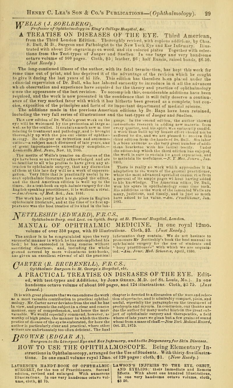 VTELLS (J. SOELBERO), ' ' Pro/e/isor of Ophthalmology in King's College Hospital, 4c. A TREATISE ON DISEASES OP THE EYE. Third American from the Third London Edition. Thoroiighl.v revised, with copious nddiii.,nf. by Ch;i8.' S. Bull, M D., Surgeon and Pathologi,st to the Kew York Eye and Ear Infirmary. Iljug! trated with about 260 ^ngravingt on wood, and six coloredplates Together with selec- tions from the Test-types of Jaeger and Snellen In one large and very handsome octavo volume of 900 pages. Cloth, $^5; leather, $C ; half Rustia, raised bands, $6.50. (Just Ready.) The long-continued illness of the author, with its fatnl termin-tion, has kept this work for some time out of print, and has deprived it of tlie advantage of the revi.-ion which he sought to give it during the last years of hi life. This edition has therefore been plaed under the tdiioiial supervision of Dr. Bull, who has labored earnestly to iniroduct in it all the advances wh eh observation and experience have acquired for the theory and practice of oj.bthalmology since the appearance of the last revision. To accomp ish this, considerable additions have been required, and the work is now presented in the contident-e that it will fully deserve a continu- ance of the very marked favor with which it has hitherto been greeted as a complete, but con- cise, exposition of the principles and facts of its impo.tant department of medical science. The additions made in the previous American editions by Dr. Hays have been retained, including the very full series of illustrations and the test-types of Jaeger and Snellen. This uew edition of Dr. Wells's great wuik on ihe ey3 Hill be welcomed by the prol'ession at large ac wel. as by the oculist. It coLtainsuiuth new m tte rtilaiiug to treatment and pathology, aud is broiiglji thoroughly up with the pre ent status of oplithai- in-iiogy. Its chapter on retraction aud accommo- oaliuu—a subject much discussed of late y^ai-s, and of great Importance—is exceedingly complete.— Louisville Med. Ntws, Nov. 13, ISSO. Tbe merits of Wells's treatise on diseases of the eye have been so universally acknowledged and are so familiar to all who profess to have givpn any at- leuiion to ophthalmic surgery, that any discussion of them at this late day will be a work of superero- gation. Very little that is practically useful in re- cent ophthalmic literature has escaped the editor, aud the third American edition is well up to the times. As a text-book on oph.halmic surgery for the liUglish-speakicg practitioner, it is without a rival. —Ani.-Journ. of Med. Sci., Jan. 1881. The work has justly held a high place in English • ophthalmic literature, and at the time of its first ap- pearance was the best treatise of its kind in the lan- guage. In the second edi:ion, the author showed iuilu.siri>;u^ research iu adding new materia from evtiy (^iianer, and bis spirii w<is eiiiiutnily candid. A Work thus built up by honest efl'.it should not be suffered to die, and we are pleased t ■ rec-ire this third edition from the bauds of Or. Bull. His labor h iS been ardnons as ihe very great number of addi- tions braeketau with his initial teoiify. Under the editorship which the third edition has enjoyed, the Work is sure to sustain iis jiood lepuialion, and to maintain its usefulness.—A\ r. Me'J.Journ., Jan. ISSl. There is really no work which approaches it in adaptation to tht wauls of the general practitioner, while tlie most advanced specialist taunoc ri-e frnm a perusal of its ample pages wi hout having added to his knowledge. The American editor, Or. Bull, won his spurs in ophthalmology ^ome time back. His additions lo the work of the lamented Wells are many, judicious, aud timely, and in just so much have adaed to its value.—Ath. PractUiontr, Jan. ISSl. ATETTLESHIP {ED WARD), F.R.G.S., -^ ' ophthalmic Surg, and Led. on Ophth. Surg, at St. Thomas' Hospital, London. MEDICINE. In one royal 12mo. Cloth, $2. (Just Ready.) MANUAL OF OPHTHALMIC volume of over 350 pages, with 89 illustrations. The author is to be congratulated upon the very successful manner in which he has accomplished his task; he has succeeded in being concise without sacrilicing clearness, and, including the whole giound covered by more voluminous text-books, has given an excellent risvmi of all the practical informatioa they contain. We do not hesitate to pronounce Mr INettleship's book the best manual on ophihalmic surgery for the use of students and '• busy practitioners with which we are acquain- ted. ~Am. Jour. Med. Sciences, April, 1S80. G- 'ARTER {R. BRUDENELL), F.R.C.S., ophthalmic Surgeon to St. George's Ho.fpital, etc. A PRACTICAL TREATISE ON DISEASES OF THE EYE. Edit- ed, with test-types and Additions, by John Green, M.D. (of St. Louis, Mo.). In one handsome octavo volume of about 600 pages, and 124 illustrations. Cloth, $3 75. (Just Issued.) chapter is devoted to a discussion o f the u ses an d selec- tion ofspectai:les, and is adrnirably compact, plain, and useful, especially the paragraphs on the treatment of presbyopia and myopia. In conclusion, our thanks are due the author for manyuseful hiutsic the great sub- ject of ophthalmic surgery and therapeutics, a field where of late years we glean but a few <;rains of sound wheat from amass of chaff.—iVew York Medical Record, Oct. 23,1875. It is with great pleasure that we can endorse the work as a most valuable contribution to practical ophthal- tnologj. Mr. Carter never deviates from the end he has In view, and presents the subject in a clear and concist manner, easy of comprehension, and hence the mort valuable. We would especially commend, however, as worthy of high praise, the manner iu which the thera- peutics of disease of the eye is elaborated, for here the author is particularly clear and practical, where othei writers are unfortunately too often deficient. The final B ROWNE [EDGAR A.), Surgeon to the Livt.rpool Eye and Ear Infirmary, and to the Dispensary for Skin Diseases. HOW TO USE THE OPHTHALMOSCOPE. Being Elementary In- structionsin Ophthalmoscopy, arranged for the Use of Students. With thirty-five illustra- tions. In one small volume royal 12mo. of 120 pages : cloth, $1. (Now Ready.) LAURENCE'S HANDT-BOOK OF OPHTHALMIC SURGERY, for the use of Practitioners. Second edition, revised and enlarged With numerous lllnsirations. In one very handsome octavo vol- ume, cloth, $2 75. LAWSON'S INJURIES TO THE EYE, ORBIT, AND EYELIDS:' their Immediate and Remote j Effects. With about one hundred illustrations. In one very handsome octavo volume, cloth 1 i|i3 50.