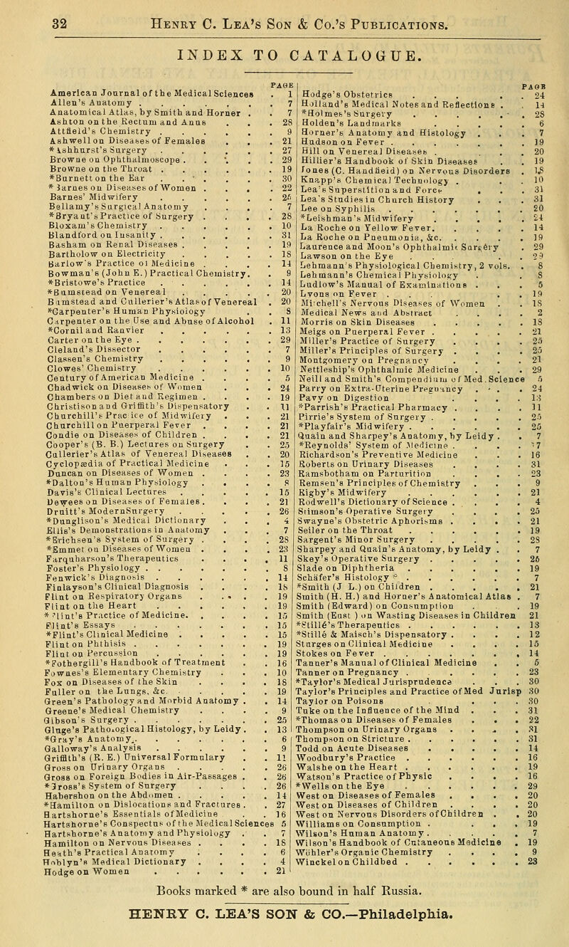 INDEX TO CATALOGUE. American Journal of the Medical Sciences Allen's Anatomy Anatomical Atlas, by Smith and Horner Ashton on the Rectum and Anus Attfield's Chemistry .... Ashwell on Diseases of Females * Ishhurst's Surgery .... Browne on Ophthalmoscope . Browne on the Throat .... *Burnett on the Ear . . ■ . * Barnes on Diseases of Women . Barnes' Midwifery .... Bellamy's Surgical Anatomy *Bryant'sPractice of Surgery . Bloxam's Chemistry .... Blandford on Insanity .... Basham on Recal Diseases . Bartholow on Electricity Barlow's Practice ol Medicine . Bowman's (John E.) Practical Chemistr; *Bristowe's Practice .... *Bamstead on Venereal Biimstead and CuUerier'sAtlasof Venereal ■Carpenter's Human Physioiogy Gctrpenler on the Use and Abuse of Alcohol *Cornil and Ranvier . Carter on the Eye .... Cleland's Dissector Classen's Chemistry Clowes' Chemistry Century of American Medicine . Chadwick on Diseases of Women Chambers on Diet and Kegimen . Christison and Gritfith's Dispensator Churchill's Prac ice of Midwifery Churchill on Puerperal Fever Condie on Diseases of Children . Cooper's (B. B.) Lectures on Surgery Callerier's Atlas of Venereal Diseases Cyclopsedia of Practical Medicine Duncan on Diseases of Women . *Dalton's Human Physiology . . Davis's Clinical Lectures Dev^es on Diseases of Females . . Drnitt's ModernSnrgery *Dungliaon'6 Medical Dictionary Ellis's Demonstrations in Anatomy *Erichsen'8 System of Surgery . *Emmet ou Diseases of Women . Farquharson's Therapeutics Foster's Physiology Fenwick's Diagnosis .... Finlayson's Clinical Diagnosis Flint on Respiratory Organs . . . Flint on tlie Heart .... * i'lint's Practice of Medicine. . Flint's Essays ♦Flint's Clinical Medicine . Flint on Phthisis Flint 00 Percnssjion .... ♦Fothergill's Handbook of Treatment Fownes's Elementary Chemistry Fox on Diseases of the Skin Fuller on the Lungs, &:c. Green's Pathology and Morbid Anatomy Greene's Medical Chemistry Gibson's Surgery Gluge's Pathological Histology, by Leidy *Gray'8 Anatomy^ Galloway's Analysis .... Griffith's (R. E.) Universal Formulary Gross on Urinary Organs . Gross on Foreign Bodies in Air-Passages *3ros8'8 System of Surgery Habershon on the Abdiimen . ♦Hamilton on Dislocations and Fractures Hartshorne's Essentials ofMediciae . Hartshorne's Conspectus of the Medical Science Hartshorne's Anatomy and Physiology Hamilton on Nervous Diseases . Heath's Practical Anatomy Hnblyn's Medical Dictionary Hodge on Women .... PAGE . 1 7 7 . 28 PAOB . 24 1-1 . 28 21 27 29 19 30 22 2fi 7 28 10 31 19 IS u g 14 20 20 8 11 13 29 7 9 10 5 24 19 II 21 21 21 2,5 20 15 23 ,9 15 21 26 4 7 28 23 11 8 14 18 19 19 15 15 15 19 19 16 10 18 19 14 9 25 13 6 9 11 26 26 26 14 27 16 i 5 IS 6 4 21 ience Hodge's Obstetrics ... Holland's Medical Notes and Reflections . *Holmes'8 Surgery Holden's Landmarks .... Horner's Anatomy and Histology ... 7 Hudson on Fever 19 Hill on Venerea] Diseases . ... 20 Hillier's Handbook of Skin Diseases . . 19 Cones (C. Handfieid) on Nervous Disorders . 1.8 Knapp's Chemical Technology . . . 10 Lea's Superstition and Force , . .31 Lea's Studiesin Church History , . .31 Lee on Syphilis 20 *Leishman'8 Midwifery .... . ^4 La Roche on Yellow Fever 14 La Roche on Pneumonia, &c 19 Laurence and Moon's Ophthalmi'-Sarsfery . 29 Lawson on the Eye ... . . 20 Lehmann's Physiological Chemistry, 2 vo Lehmann's Chemical Physiology Ludlow's Manual of Examinations . Lyons on Fever . Miichell's Nervous Diseases of Women Medical News and Abstract Morris on Skin Diseases Meigs on Puerperal Fever . , . , Miller's Practice of Surgery Miller's Principles of Surgery . . Montgomery on Pregnancy Nettleship's Ophthalmic Medicine Neil! and Smith's Compendium of Med. S' Parry on Extra-Uterine Pregmancy . • Pavy on Digestion .  . . *Parrish's Practical Pharmacy . Pirrie's System of Surgery . . . *Playfair'8 Midwifery 25 Quain and Sharpey's Anatomy, by Leidy . . 7 ♦Reynolds' System of .Medicine . . . . '^ 7 Richardson's Preventive iMeditiae . . . 16 Roberts on Urinary Diseases .... 31 Ramsbotham on Parturition .... 23 Remsen'a Principles of Chemistry ... 9 Rigby's Midwifery 21 Rodwell's Dictionary of Science . . . .4 Stimson's Operative Surgery . , . .25 Swayne's Obstetric Aphorisms . . . .21 Seller on the Throat 19 Sargent's Minor Surgery 28 Sharpey and Quain's Anatomy, by Leidy . . 7 Skey's Operative Surgery 26 Slade on Diphtheria 19 Schafer's Histology * 7 *Smith (J L.) on Children 21 Smith (H. H.) and Horner's Anatomical Atlas , 7 Smith (Edward) on Consumption . .19 Smith (Eust ) on Wasting Diseases in Children 21 *Still6's Therapeutics 13 *Stille & Maisch's Dispensatory . . . .12 Sturges on Clinical Medicine .... 15 Stokes on Fever .14 Tanner's Manual of Clinical Medicine . . 5 Tanner on Pregnancy 23 ♦Taylor's Medical Jurisprudence . . .30 Taylor's Principles and Practice of Med Jnrisp 30 Taylor on Poisons ... 30 Tuke on the Influence of the Mind . . ,31 ♦Thomas on Diseases of Females . . . 22 Thompson on Urinary Organs . . .. .31 Thompson on Stricture 31 Todd on Acute Diseases 14 Woodbury's Practice 16 Walsheon the Heart 19 Watson's Practice of Physic . . . .16 ♦Wellson the Eye 29 West on Diseases of Females .... 20 West on Diseases of Children .... 20 West on Nervous Disorders of Children . . 20 Williams on Consumption . ... 19 Wilson's Human Anatomy 7 Wilson's Handbook of Cutaneous Medicine . 19 Wiihler's Organic Chemistry .... 9 WinckelonChildbed 23 Books marked * are also bound in half Russia. HENRY C. LEA'S SON & CO.—Philadelphia.