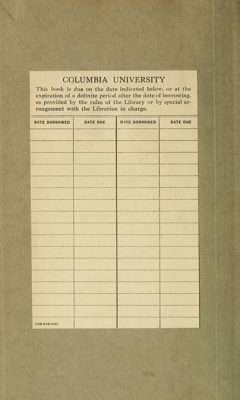 COLUMBIA UNIVERSITY This book is due on the date indicated below, or at the expiration of a definite period after the date of borrowing, as provided by the rviles of tlie Library or by special ar- rangement with the Librarian in charge. DATE BORROWED DATE DUE DATE BORROWED DATE DUE 1 -^hH ■ ''W-^ ' \ C28(638)M50